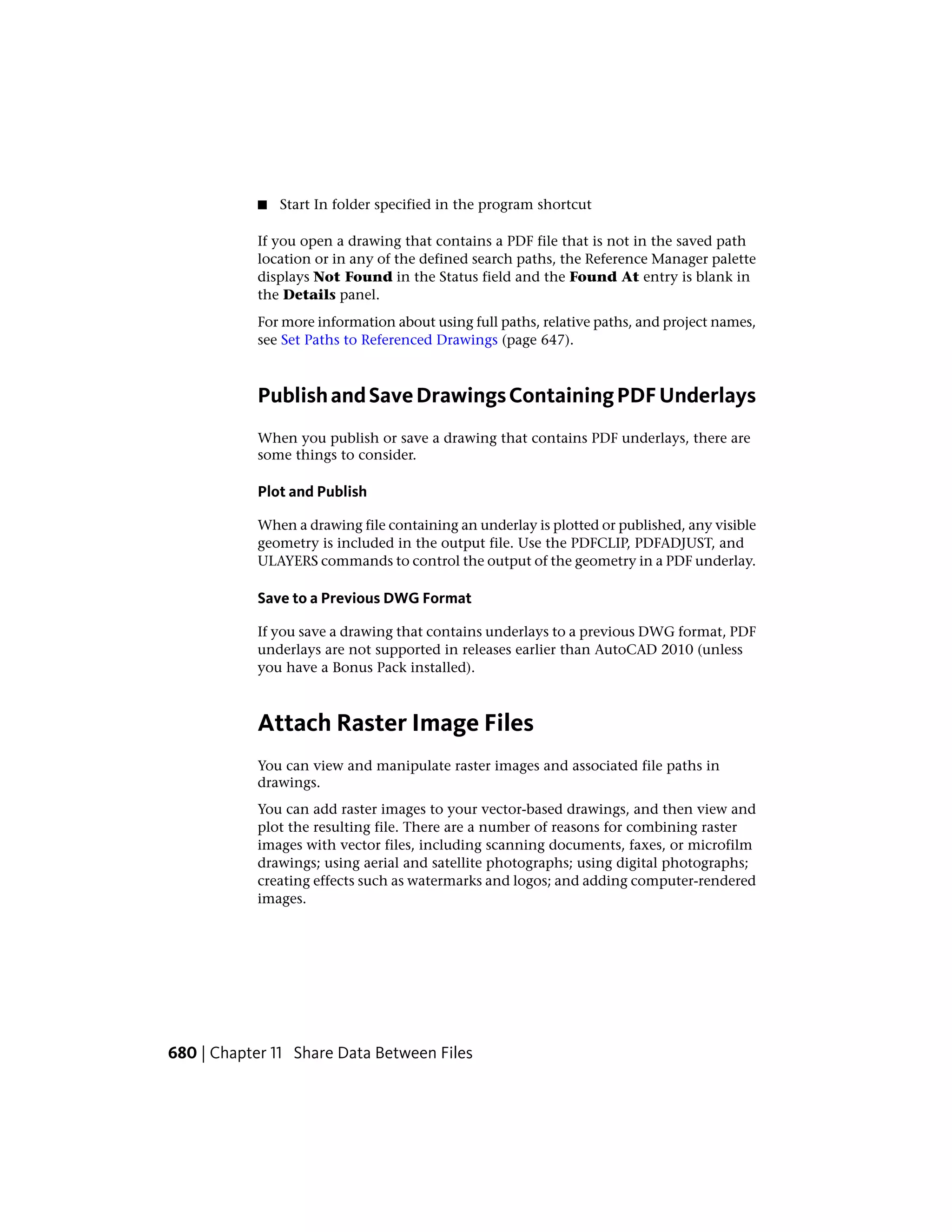■ Start In folder specified in the program shortcut
If you open a drawing that contains a PDF file that is not in the saved path
location or in any of the defined search paths, the Reference Manager palette
displays Not Found in the Status field and the Found At entry is blank in
the Details panel.
For more information about using full paths, relative paths, and project names,
see Set Paths to Referenced Drawings (page 647).
PublishandSaveDrawingsContainingPDFUnderlays
When you publish or save a drawing that contains PDF underlays, there are
some things to consider.
Plot and Publish
When a drawing file containing an underlay is plotted or published, any visible
geometry is included in the output file. Use the PDFCLIP, PDFADJUST, and
ULAYERS commands to control the output of the geometry in a PDF underlay.
Save to a Previous DWG Format
If you save a drawing that contains underlays to a previous DWG format, PDF
underlays are not supported in releases earlier than AutoCAD 2010 (unless
you have a Bonus Pack installed).
Attach Raster Image Files
You can view and manipulate raster images and associated file paths in
drawings.
You can add raster images to your vector-based drawings, and then view and
plot the resulting file. There are a number of reasons for combining raster
images with vector files, including scanning documents, faxes, or microfilm
drawings; using aerial and satellite photographs; using digital photographs;
creating effects such as watermarks and logos; and adding computer-rendered
images.
680 | Chapter 11 Share Data Between Files
 
