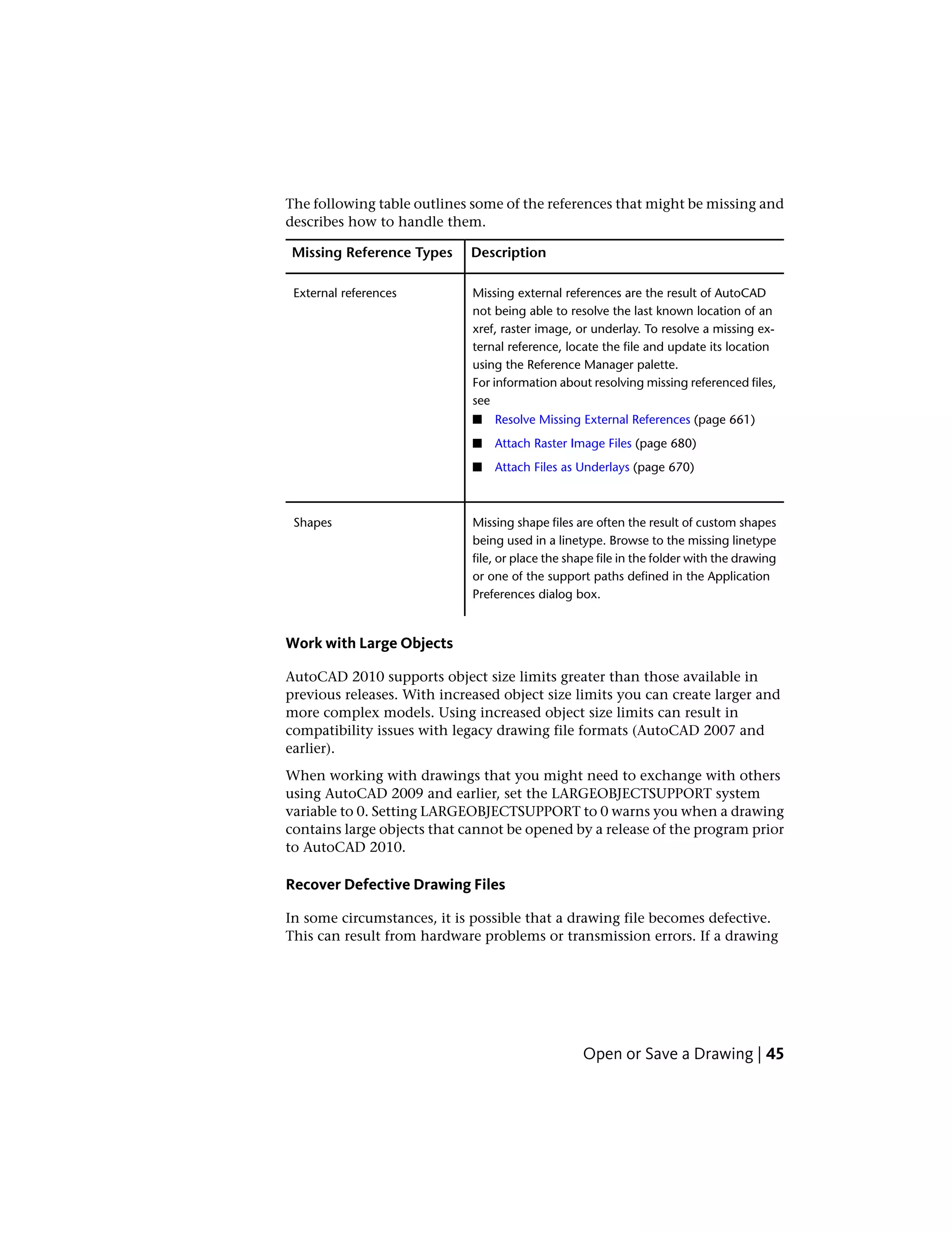 The following table outlines some of the references that might be missing and
describes how to handle them.
DescriptionMissing Reference Types
Missing external references are the result of AutoCAD
not being able to resolve the last known location of an
External references
xref, raster image, or underlay. To resolve a missing ex-
ternal reference, locate the file and update its location
using the Reference Manager palette.
For information about resolving missing referenced files,
see
■ Resolve Missing External References (page 661)
■ Attach Raster Image Files (page 680)
■ Attach Files as Underlays (page 670)
Missing shape files are often the result of custom shapes
being used in a linetype. Browse to the missing linetype
Shapes
file, or place the shape file in the folder with the drawing
or one of the support paths defined in the Application
Preferences dialog box.
Work with Large Objects
AutoCAD 2010 supports object size limits greater than those available in
previous releases. With increased object size limits you can create larger and
more complex models. Using increased object size limits can result in
compatibility issues with legacy drawing file formats (AutoCAD 2007 and
earlier).
When working with drawings that you might need to exchange with others
using AutoCAD 2009 and earlier, set the LARGEOBJECTSUPPORT system
variable to 0. Setting LARGEOBJECTSUPPORT to 0 warns you when a drawing
contains large objects that cannot be opened by a release of the program prior
to AutoCAD 2010.
Recover Defective Drawing Files
In some circumstances, it is possible that a drawing file becomes defective.
This can result from hardware problems or transmission errors. If a drawing
Open or Save a Drawing | 45
 