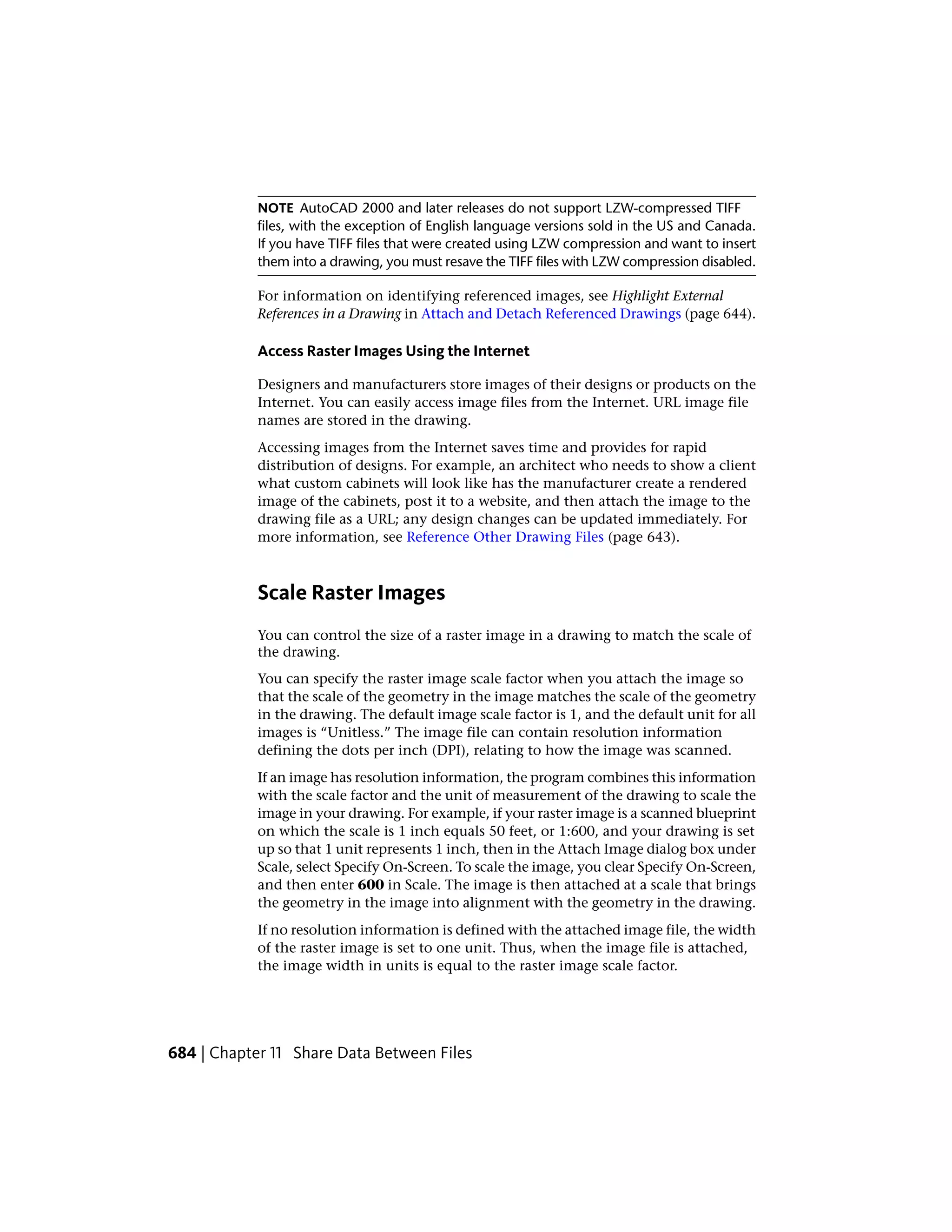 NOTE AutoCAD 2000 and later releases do not support LZW-compressed TIFF
files, with the exception of English language versions sold in the US and Canada.
If you have TIFF files that were created using LZW compression and want to insert
them into a drawing, you must resave the TIFF files with LZW compression disabled.
For information on identifying referenced images, see Highlight External
References in a Drawing in Attach and Detach Referenced Drawings (page 644).
Access Raster Images Using the Internet
Designers and manufacturers store images of their designs or products on the
Internet. You can easily access image files from the Internet. URL image file
names are stored in the drawing.
Accessing images from the Internet saves time and provides for rapid
distribution of designs. For example, an architect who needs to show a client
what custom cabinets will look like has the manufacturer create a rendered
image of the cabinets, post it to a website, and then attach the image to the
drawing file as a URL; any design changes can be updated immediately. For
more information, see Reference Other Drawing Files (page 643).
Scale Raster Images
You can control the size of a raster image in a drawing to match the scale of
the drawing.
You can specify the raster image scale factor when you attach the image so
that the scale of the geometry in the image matches the scale of the geometry
in the drawing. The default image scale factor is 1, and the default unit for all
images is “Unitless.” The image file can contain resolution information
defining the dots per inch (DPI), relating to how the image was scanned.
If an image has resolution information, the program combines this information
with the scale factor and the unit of measurement of the drawing to scale the
image in your drawing. For example, if your raster image is a scanned blueprint
on which the scale is 1 inch equals 50 feet, or 1:600, and your drawing is set
up so that 1 unit represents 1 inch, then in the Attach Image dialog box under
Scale, select Specify On-Screen. To scale the image, you clear Specify On-Screen,
and then enter 600 in Scale. The image is then attached at a scale that brings
the geometry in the image into alignment with the geometry in the drawing.
If no resolution information is defined with the attached image file, the width
of the raster image is set to one unit. Thus, when the image file is attached,
the image width in units is equal to the raster image scale factor.
684 | Chapter 11 Share Data Between Files
 