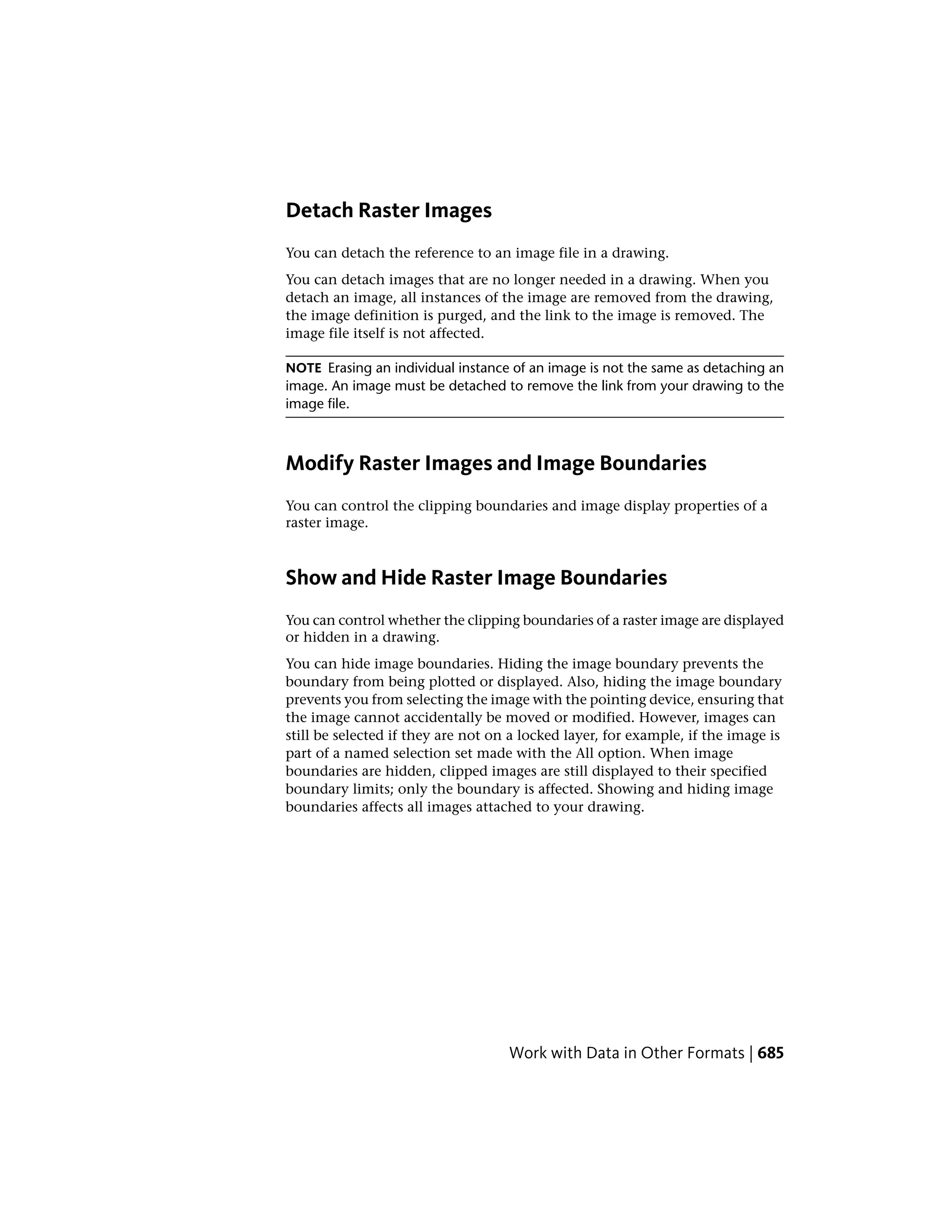 Detach Raster Images
You can detach the reference to an image file in a drawing.
You can detach images that are no longer needed in a drawing. When you
detach an image, all instances of the image are removed from the drawing,
the image definition is purged, and the link to the image is removed. The
image file itself is not affected.
NOTE Erasing an individual instance of an image is not the same as detaching an
image. An image must be detached to remove the link from your drawing to the
image file.
Modify Raster Images and Image Boundaries
You can control the clipping boundaries and image display properties of a
raster image.
Show and Hide Raster Image Boundaries
You can control whether the clipping boundaries of a raster image are displayed
or hidden in a drawing.
You can hide image boundaries. Hiding the image boundary prevents the
boundary from being plotted or displayed. Also, hiding the image boundary
prevents you from selecting the image with the pointing device, ensuring that
the image cannot accidentally be moved or modified. However, images can
still be selected if they are not on a locked layer, for example, if the image is
part of a named selection set made with the All option. When image
boundaries are hidden, clipped images are still displayed to their specified
boundary limits; only the boundary is affected. Showing and hiding image
boundaries affects all images attached to your drawing.
Work with Data in Other Formats | 685
 