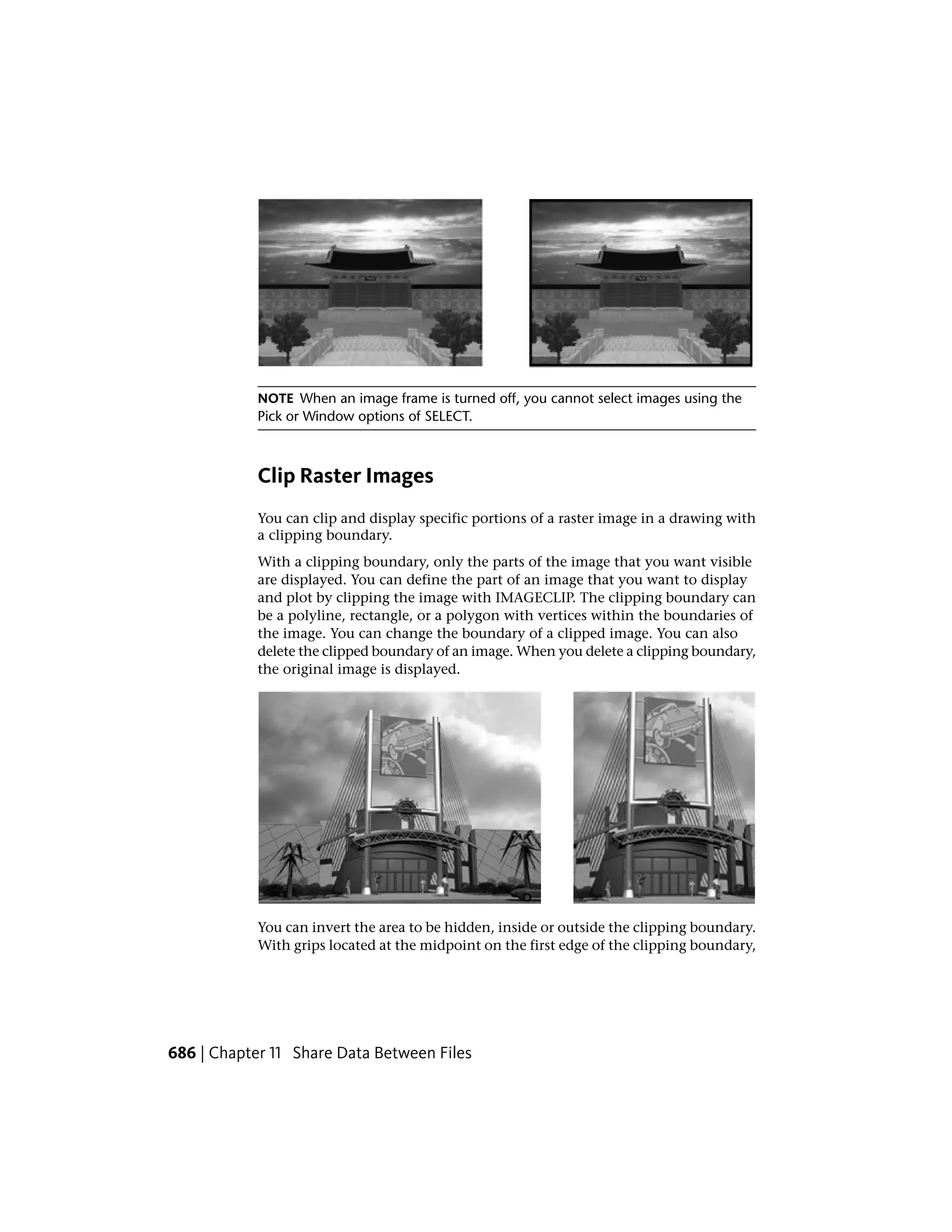 NOTE When an image frame is turned off, you cannot select images using the
Pick or Window options of SELECT.
Clip Raster Images
You can clip and display specific portions of a raster image in a drawing with
a clipping boundary.
With a clipping boundary, only the parts of the image that you want visible
are displayed. You can define the part of an image that you want to display
and plot by clipping the image with IMAGECLIP. The clipping boundary can
be a polyline, rectangle, or a polygon with vertices within the boundaries of
the image. You can change the boundary of a clipped image. You can also
delete the clipped boundary of an image. When you delete a clipping boundary,
the original image is displayed.
You can invert the area to be hidden, inside or outside the clipping boundary.
With grips located at the midpoint on the first edge of the clipping boundary,
686 | Chapter 11 Share Data Between Files
 