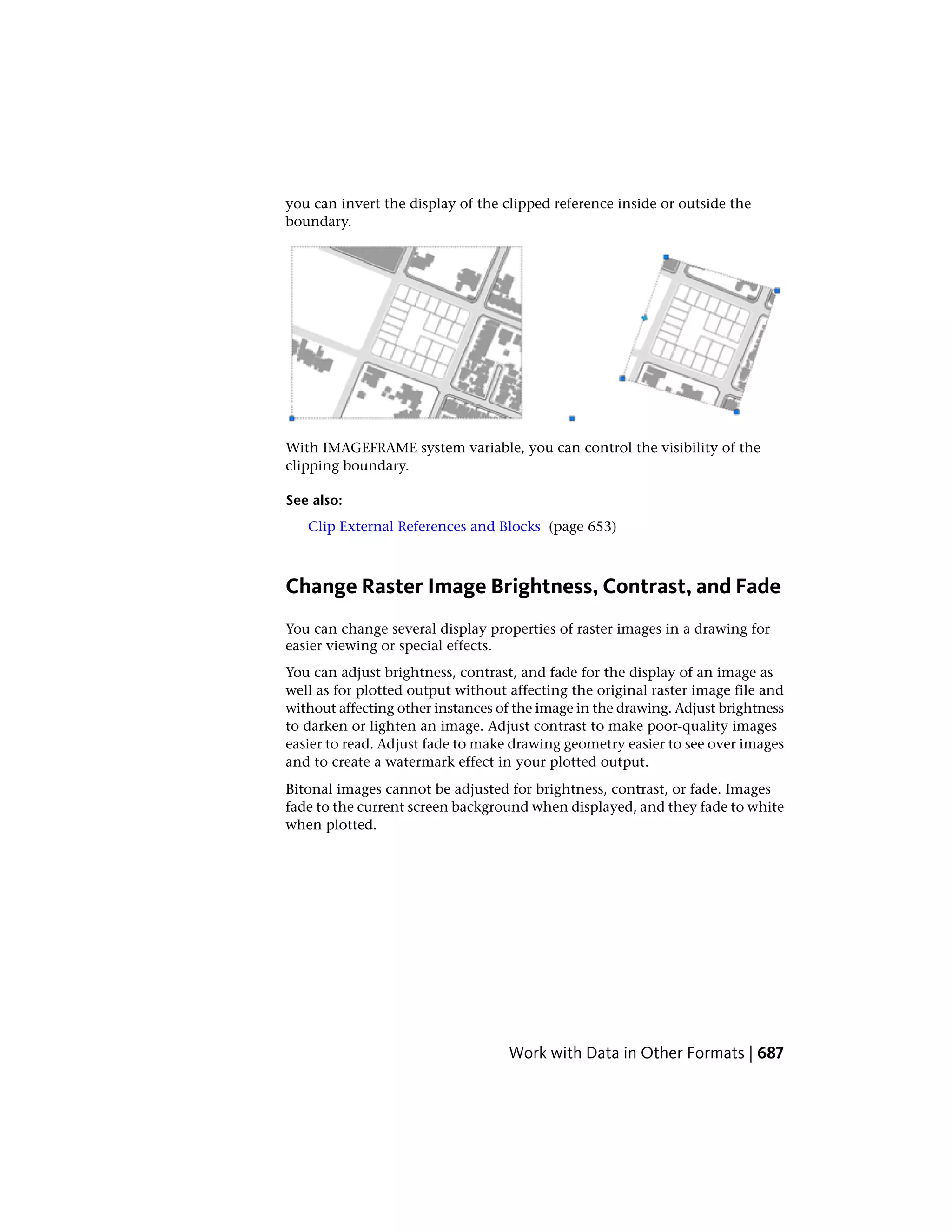 you can invert the display of the clipped reference inside or outside the
boundary.
With IMAGEFRAME system variable, you can control the visibility of the
clipping boundary.
See also:
Clip External References and Blocks (page 653)
Change Raster Image Brightness, Contrast, and Fade
You can change several display properties of raster images in a drawing for
easier viewing or special effects.
You can adjust brightness, contrast, and fade for the display of an image as
well as for plotted output without affecting the original raster image file and
without affecting other instances of the image in the drawing. Adjust brightness
to darken or lighten an image. Adjust contrast to make poor-quality images
easier to read. Adjust fade to make drawing geometry easier to see over images
and to create a watermark effect in your plotted output.
Bitonal images cannot be adjusted for brightness, contrast, or fade. Images
fade to the current screen background when displayed, and they fade to white
when plotted.
Work with Data in Other Formats | 687
 