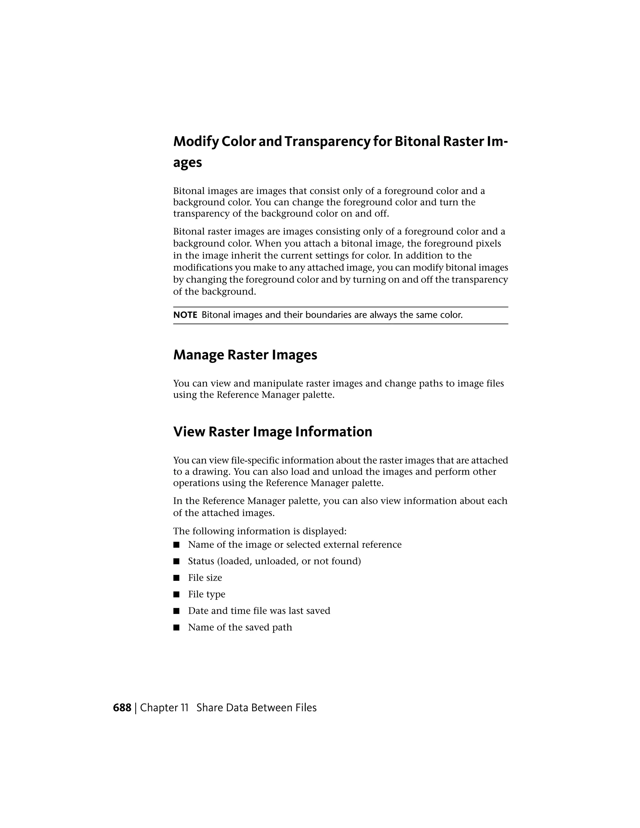 Modify Color and Transparency for Bitonal Raster Im-
ages
Bitonal images are images that consist only of a foreground color and a
background color. You can change the foreground color and turn the
transparency of the background color on and off.
Bitonal raster images are images consisting only of a foreground color and a
background color. When you attach a bitonal image, the foreground pixels
in the image inherit the current settings for color. In addition to the
modifications you make to any attached image, you can modify bitonal images
by changing the foreground color and by turning on and off the transparency
of the background.
NOTE Bitonal images and their boundaries are always the same color.
Manage Raster Images
You can view and manipulate raster images and change paths to image files
using the Reference Manager palette.
View Raster Image Information
You can view file-specific information about the raster images that are attached
to a drawing. You can also load and unload the images and perform other
operations using the Reference Manager palette.
In the Reference Manager palette, you can also view information about each
of the attached images.
The following information is displayed:
■ Name of the image or selected external reference
■ Status (loaded, unloaded, or not found)
■ File size
■ File type
■ Date and time file was last saved
■ Name of the saved path
688 | Chapter 11 Share Data Between Files
 