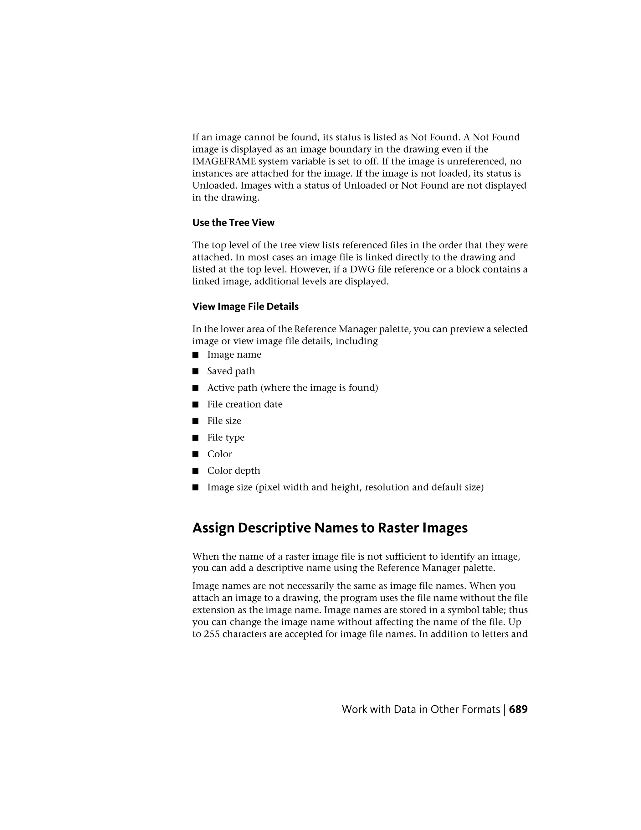 If an image cannot be found, its status is listed as Not Found. A Not Found
image is displayed as an image boundary in the drawing even if the
IMAGEFRAME system variable is set to off. If the image is unreferenced, no
instances are attached for the image. If the image is not loaded, its status is
Unloaded. Images with a status of Unloaded or Not Found are not displayed
in the drawing.
Use the Tree View
The top level of the tree view lists referenced files in the order that they were
attached. In most cases an image file is linked directly to the drawing and
listed at the top level. However, if a DWG file reference or a block contains a
linked image, additional levels are displayed.
View Image File Details
In the lower area of the Reference Manager palette, you can preview a selected
image or view image file details, including
■ Image name
■ Saved path
■ Active path (where the image is found)
■ File creation date
■ File size
■ File type
■ Color
■ Color depth
■ Image size (pixel width and height, resolution and default size)
Assign Descriptive Names to Raster Images
When the name of a raster image file is not sufficient to identify an image,
you can add a descriptive name using the Reference Manager palette.
Image names are not necessarily the same as image file names. When you
attach an image to a drawing, the program uses the file name without the file
extension as the image name. Image names are stored in a symbol table; thus
you can change the image name without affecting the name of the file. Up
to 255 characters are accepted for image file names. In addition to letters and
Work with Data in Other Formats | 689
 