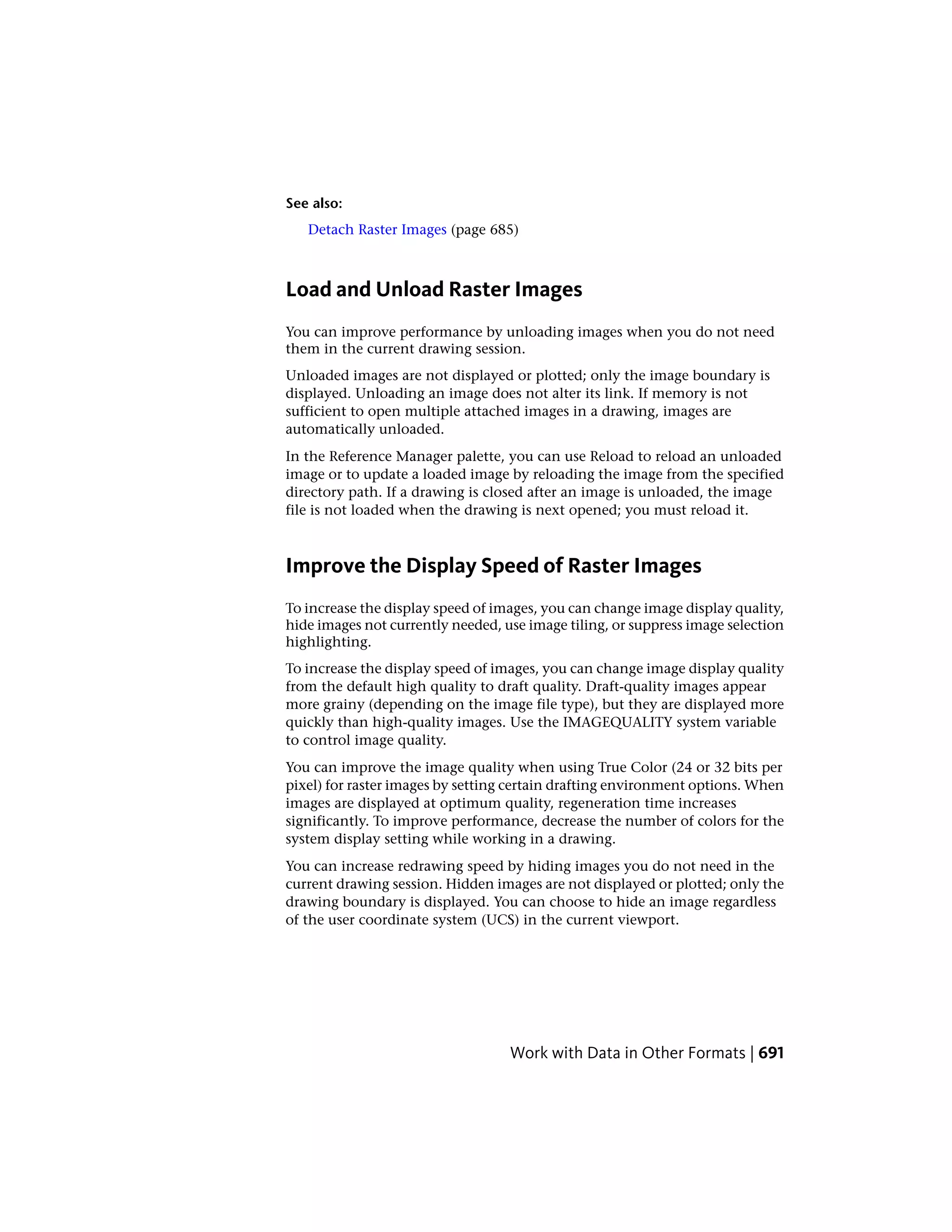 See also:
Detach Raster Images (page 685)
Load and Unload Raster Images
You can improve performance by unloading images when you do not need
them in the current drawing session.
Unloaded images are not displayed or plotted; only the image boundary is
displayed. Unloading an image does not alter its link. If memory is not
sufficient to open multiple attached images in a drawing, images are
automatically unloaded.
In the Reference Manager palette, you can use Reload to reload an unloaded
image or to update a loaded image by reloading the image from the specified
directory path. If a drawing is closed after an image is unloaded, the image
file is not loaded when the drawing is next opened; you must reload it.
Improve the Display Speed of Raster Images
To increase the display speed of images, you can change image display quality,
hide images not currently needed, use image tiling, or suppress image selection
highlighting.
To increase the display speed of images, you can change image display quality
from the default high quality to draft quality. Draft-quality images appear
more grainy (depending on the image file type), but they are displayed more
quickly than high-quality images. Use the IMAGEQUALITY system variable
to control image quality.
You can improve the image quality when using True Color (24 or 32 bits per
pixel) for raster images by setting certain drafting environment options. When
images are displayed at optimum quality, regeneration time increases
significantly. To improve performance, decrease the number of colors for the
system display setting while working in a drawing.
You can increase redrawing speed by hiding images you do not need in the
current drawing session. Hidden images are not displayed or plotted; only the
drawing boundary is displayed. You can choose to hide an image regardless
of the user coordinate system (UCS) in the current viewport.
Work with Data in Other Formats | 691
 