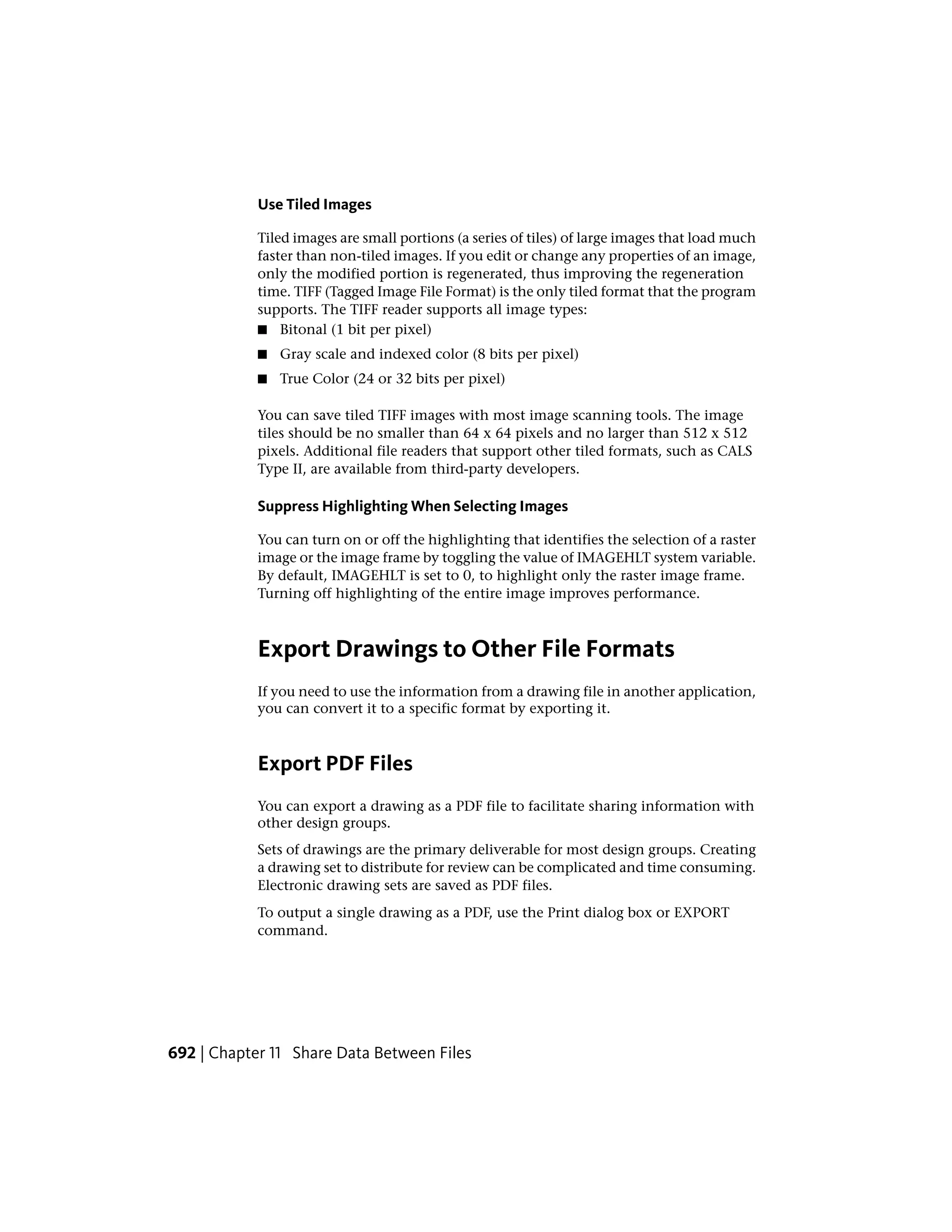 Use Tiled Images
Tiled images are small portions (a series of tiles) of large images that load much
faster than non-tiled images. If you edit or change any properties of an image,
only the modified portion is regenerated, thus improving the regeneration
time. TIFF (Tagged Image File Format) is the only tiled format that the program
supports. The TIFF reader supports all image types:
■ Bitonal (1 bit per pixel)
■ Gray scale and indexed color (8 bits per pixel)
■ True Color (24 or 32 bits per pixel)
You can save tiled TIFF images with most image scanning tools. The image
tiles should be no smaller than 64 x 64 pixels and no larger than 512 x 512
pixels. Additional file readers that support other tiled formats, such as CALS
Type II, are available from third-party developers.
Suppress Highlighting When Selecting Images
You can turn on or off the highlighting that identifies the selection of a raster
image or the image frame by toggling the value of IMAGEHLT system variable.
By default, IMAGEHLT is set to 0, to highlight only the raster image frame.
Turning off highlighting of the entire image improves performance.
Export Drawings to Other File Formats
If you need to use the information from a drawing file in another application,
you can convert it to a specific format by exporting it.
Export PDF Files
You can export a drawing as a PDF file to facilitate sharing information with
other design groups.
Sets of drawings are the primary deliverable for most design groups. Creating
a drawing set to distribute for review can be complicated and time consuming.
Electronic drawing sets are saved as PDF files.
To output a single drawing as a PDF, use the Print dialog box or EXPORT
command.
692 | Chapter 11 Share Data Between Files
 