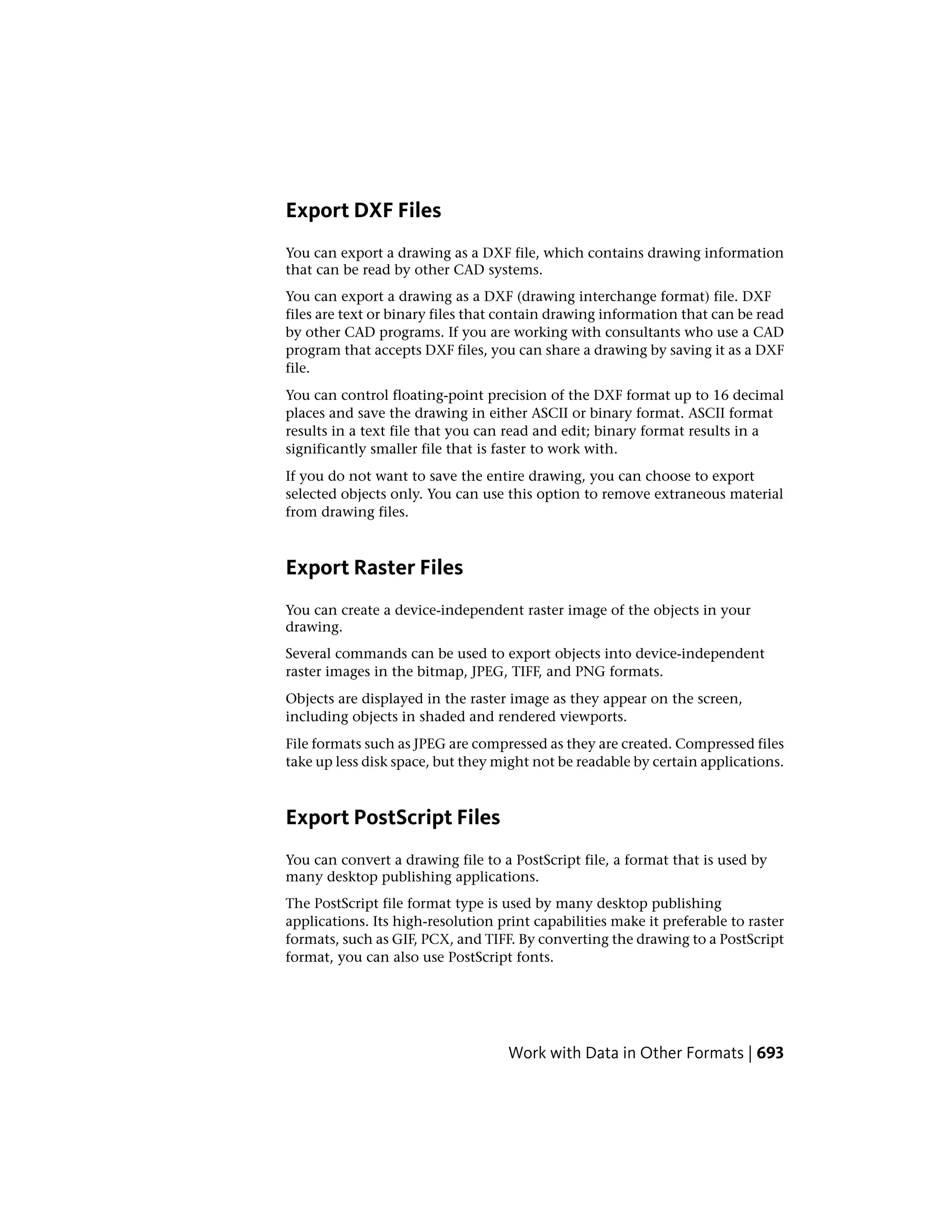 Export DXF Files
You can export a drawing as a DXF file, which contains drawing information
that can be read by other CAD systems.
You can export a drawing as a DXF (drawing interchange format) file. DXF
files are text or binary files that contain drawing information that can be read
by other CAD programs. If you are working with consultants who use a CAD
program that accepts DXF files, you can share a drawing by saving it as a DXF
file.
You can control floating-point precision of the DXF format up to 16 decimal
places and save the drawing in either ASCII or binary format. ASCII format
results in a text file that you can read and edit; binary format results in a
significantly smaller file that is faster to work with.
If you do not want to save the entire drawing, you can choose to export
selected objects only. You can use this option to remove extraneous material
from drawing files.
Export Raster Files
You can create a device-independent raster image of the objects in your
drawing.
Several commands can be used to export objects into device-independent
raster images in the bitmap, JPEG, TIFF, and PNG formats.
Objects are displayed in the raster image as they appear on the screen,
including objects in shaded and rendered viewports.
File formats such as JPEG are compressed as they are created. Compressed files
take up less disk space, but they might not be readable by certain applications.
Export PostScript Files
You can convert a drawing file to a PostScript file, a format that is used by
many desktop publishing applications.
The PostScript file format type is used by many desktop publishing
applications. Its high-resolution print capabilities make it preferable to raster
formats, such as GIF, PCX, and TIFF. By converting the drawing to a PostScript
format, you can also use PostScript fonts.
Work with Data in Other Formats | 693
 