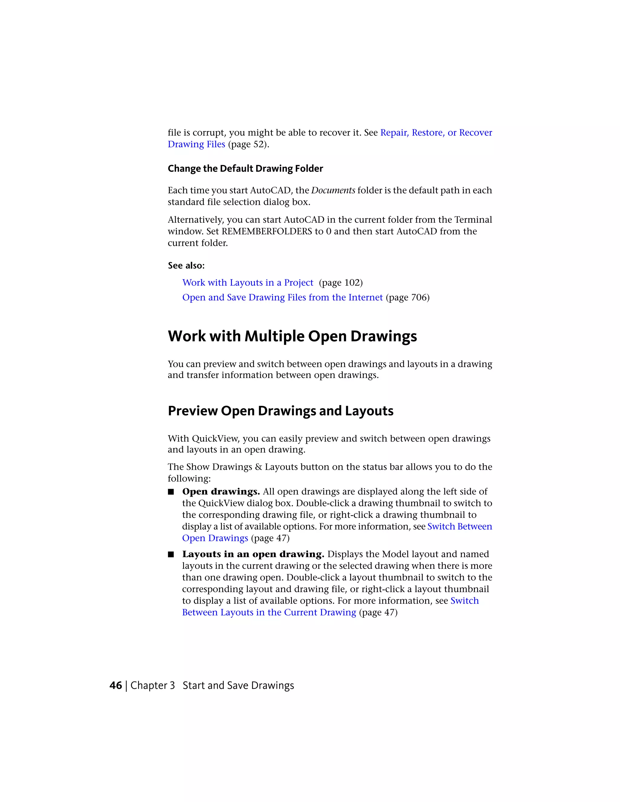file is corrupt, you might be able to recover it. See Repair, Restore, or Recover
Drawing Files (page 52).
Change the Default Drawing Folder
Each time you start AutoCAD, the Documents folder is the default path in each
standard file selection dialog box.
Alternatively, you can start AutoCAD in the current folder from the Terminal
window. Set REMEMBERFOLDERS to 0 and then start AutoCAD from the
current folder.
See also:
Work with Layouts in a Project (page 102)
Open and Save Drawing Files from the Internet (page 706)
Work with Multiple Open Drawings
You can preview and switch between open drawings and layouts in a drawing
and transfer information between open drawings.
Preview Open Drawings and Layouts
With QuickView, you can easily preview and switch between open drawings
and layouts in an open drawing.
The Show Drawings & Layouts button on the status bar allows you to do the
following:
■ Open drawings. All open drawings are displayed along the left side of
the QuickView dialog box. Double-click a drawing thumbnail to switch to
the corresponding drawing file, or right-click a drawing thumbnail to
display a list of available options. For more information, see Switch Between
Open Drawings (page 47)
■ Layouts in an open drawing. Displays the Model layout and named
layouts in the current drawing or the selected drawing when there is more
than one drawing open. Double-click a layout thumbnail to switch to the
corresponding layout and drawing file, or right-click a layout thumbnail
to display a list of available options. For more information, see Switch
Between Layouts in the Current Drawing (page 47)
46 | Chapter 3 Start and Save Drawings
 