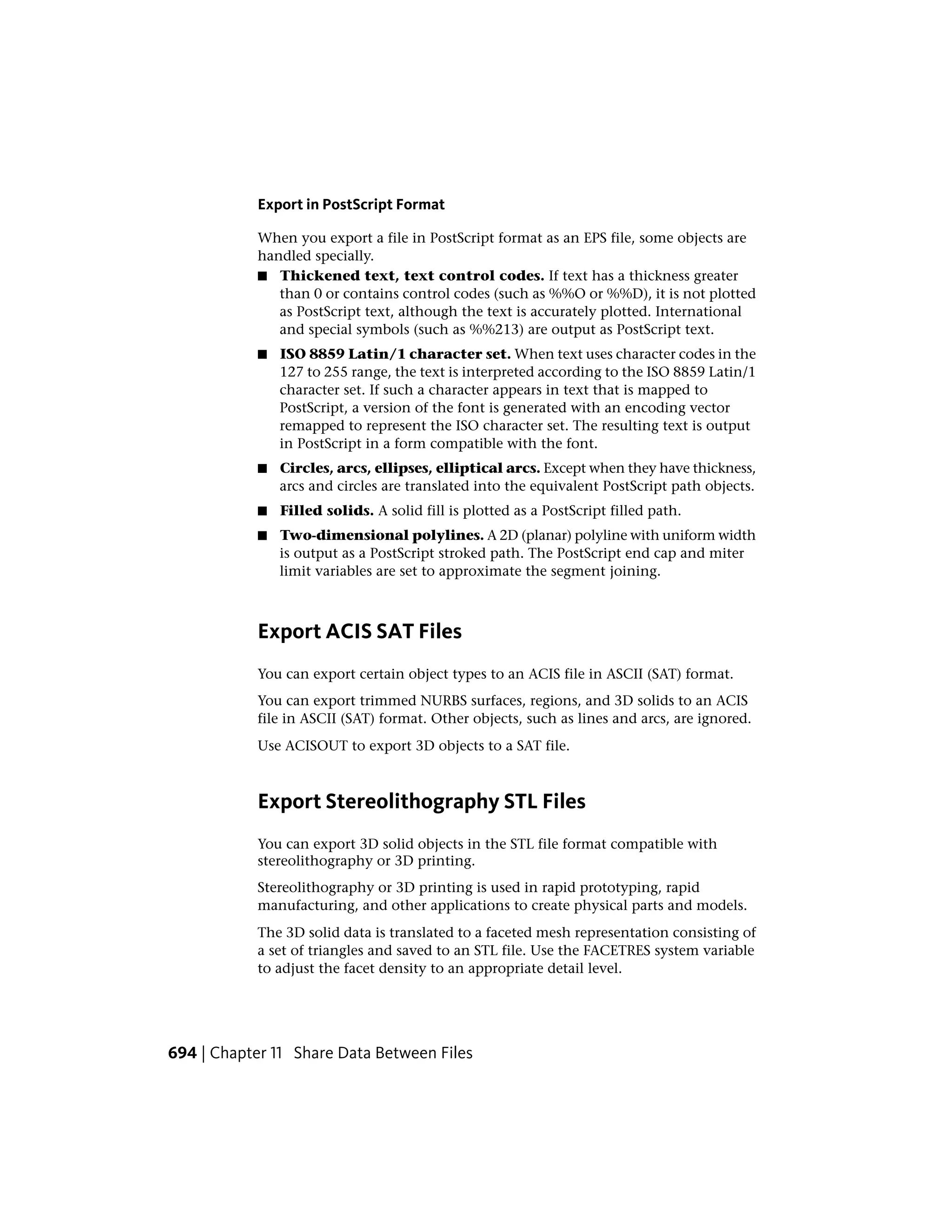 Export in PostScript Format
When you export a file in PostScript format as an EPS file, some objects are
handled specially.
■ Thickened text, text control codes. If text has a thickness greater
than 0 or contains control codes (such as %%O or %%D), it is not plotted
as PostScript text, although the text is accurately plotted. International
and special symbols (such as %%213) are output as PostScript text.
■ ISO 8859 Latin/1 character set. When text uses character codes in the
127 to 255 range, the text is interpreted according to the ISO 8859 Latin/1
character set. If such a character appears in text that is mapped to
PostScript, a version of the font is generated with an encoding vector
remapped to represent the ISO character set. The resulting text is output
in PostScript in a form compatible with the font.
■ Circles, arcs, ellipses, elliptical arcs. Except when they have thickness,
arcs and circles are translated into the equivalent PostScript path objects.
■ Filled solids. A solid fill is plotted as a PostScript filled path.
■ Two-dimensional polylines. A 2D (planar) polyline with uniform width
is output as a PostScript stroked path. The PostScript end cap and miter
limit variables are set to approximate the segment joining.
Export ACIS SAT Files
You can export certain object types to an ACIS file in ASCII (SAT) format.
You can export trimmed NURBS surfaces, regions, and 3D solids to an ACIS
file in ASCII (SAT) format. Other objects, such as lines and arcs, are ignored.
Use ACISOUT to export 3D objects to a SAT file.
Export Stereolithography STL Files
You can export 3D solid objects in the STL file format compatible with
stereolithography or 3D printing.
Stereolithography or 3D printing is used in rapid prototyping, rapid
manufacturing, and other applications to create physical parts and models.
The 3D solid data is translated to a faceted mesh representation consisting of
a set of triangles and saved to an STL file. Use the FACETRES system variable
to adjust the facet density to an appropriate detail level.
694 | Chapter 11 Share Data Between Files
 