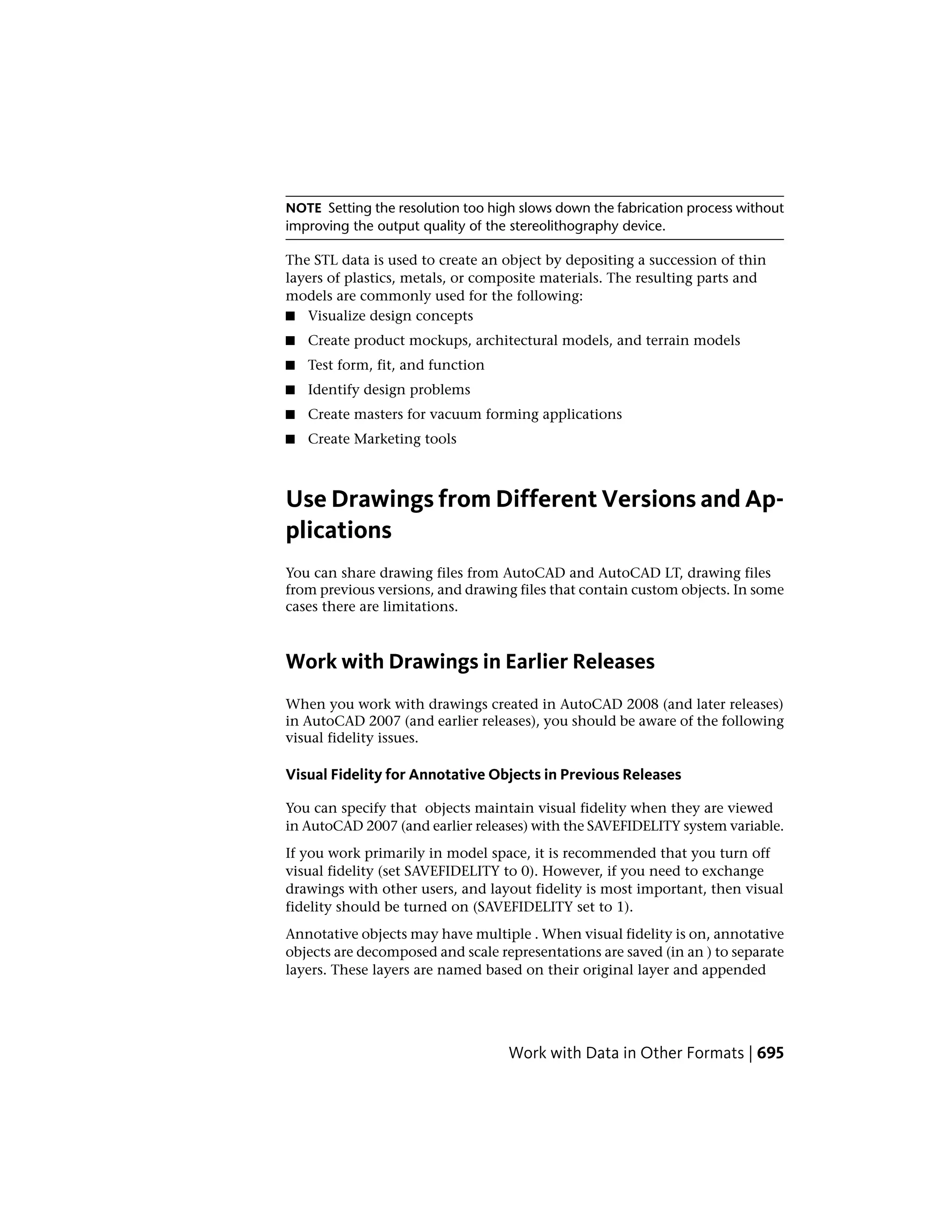 NOTE Setting the resolution too high slows down the fabrication process without
improving the output quality of the stereolithography device.
The STL data is used to create an object by depositing a succession of thin
layers of plastics, metals, or composite materials. The resulting parts and
models are commonly used for the following:
■ Visualize design concepts
■ Create product mockups, architectural models, and terrain models
■ Test form, fit, and function
■ Identify design problems
■ Create masters for vacuum forming applications
■ Create Marketing tools
Use Drawings from Different Versions and Ap-
plications
You can share drawing files from AutoCAD and AutoCAD LT, drawing files
from previous versions, and drawing files that contain custom objects. In some
cases there are limitations.
Work with Drawings in Earlier Releases
When you work with drawings created in AutoCAD 2008 (and later releases)
in AutoCAD 2007 (and earlier releases), you should be aware of the following
visual fidelity issues.
Visual Fidelity for Annotative Objects in Previous Releases
You can specify that objects maintain visual fidelity when they are viewed
in AutoCAD 2007 (and earlier releases) with the SAVEFIDELITY system variable.
If you work primarily in model space, it is recommended that you turn off
visual fidelity (set SAVEFIDELITY to 0). However, if you need to exchange
drawings with other users, and layout fidelity is most important, then visual
fidelity should be turned on (SAVEFIDELITY set to 1).
Annotative objects may have multiple . When visual fidelity is on, annotative
objects are decomposed and scale representations are saved (in an ) to separate
layers. These layers are named based on their original layer and appended
Work with Data in Other Formats | 695
 