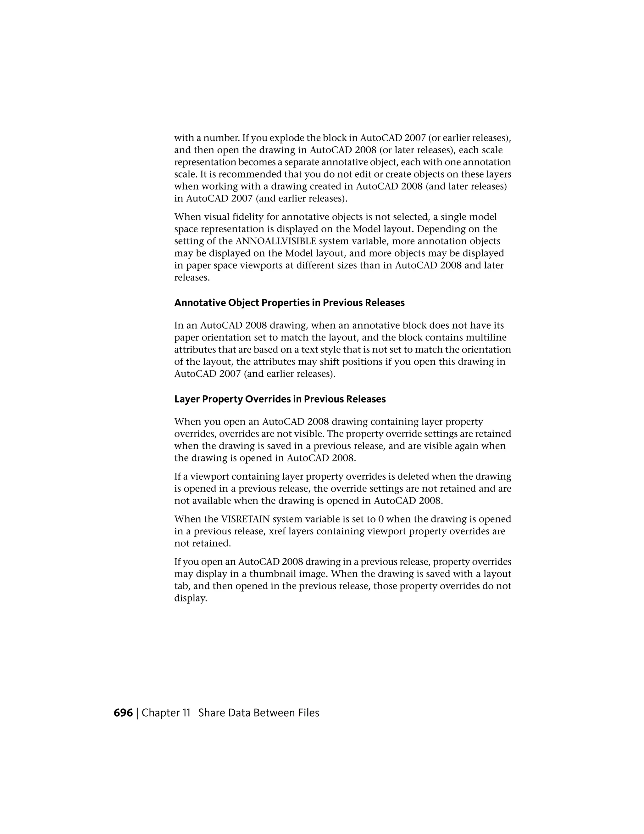 with a number. If you explode the block in AutoCAD 2007 (or earlier releases),
and then open the drawing in AutoCAD 2008 (or later releases), each scale
representation becomes a separate annotative object, each with one annotation
scale. It is recommended that you do not edit or create objects on these layers
when working with a drawing created in AutoCAD 2008 (and later releases)
in AutoCAD 2007 (and earlier releases).
When visual fidelity for annotative objects is not selected, a single model
space representation is displayed on the Model layout. Depending on the
setting of the ANNOALLVISIBLE system variable, more annotation objects
may be displayed on the Model layout, and more objects may be displayed
in paper space viewports at different sizes than in AutoCAD 2008 and later
releases.
Annotative Object Properties in Previous Releases
In an AutoCAD 2008 drawing, when an annotative block does not have its
paper orientation set to match the layout, and the block contains multiline
attributes that are based on a text style that is not set to match the orientation
of the layout, the attributes may shift positions if you open this drawing in
AutoCAD 2007 (and earlier releases).
Layer Property Overrides in Previous Releases
When you open an AutoCAD 2008 drawing containing layer property
overrides, overrides are not visible. The property override settings are retained
when the drawing is saved in a previous release, and are visible again when
the drawing is opened in AutoCAD 2008.
If a viewport containing layer property overrides is deleted when the drawing
is opened in a previous release, the override settings are not retained and are
not available when the drawing is opened in AutoCAD 2008.
When the VISRETAIN system variable is set to 0 when the drawing is opened
in a previous release, xref layers containing viewport property overrides are
not retained.
If you open an AutoCAD 2008 drawing in a previous release, property overrides
may display in a thumbnail image. When the drawing is saved with a layout
tab, and then opened in the previous release, those property overrides do not
display.
696 | Chapter 11 Share Data Between Files
 