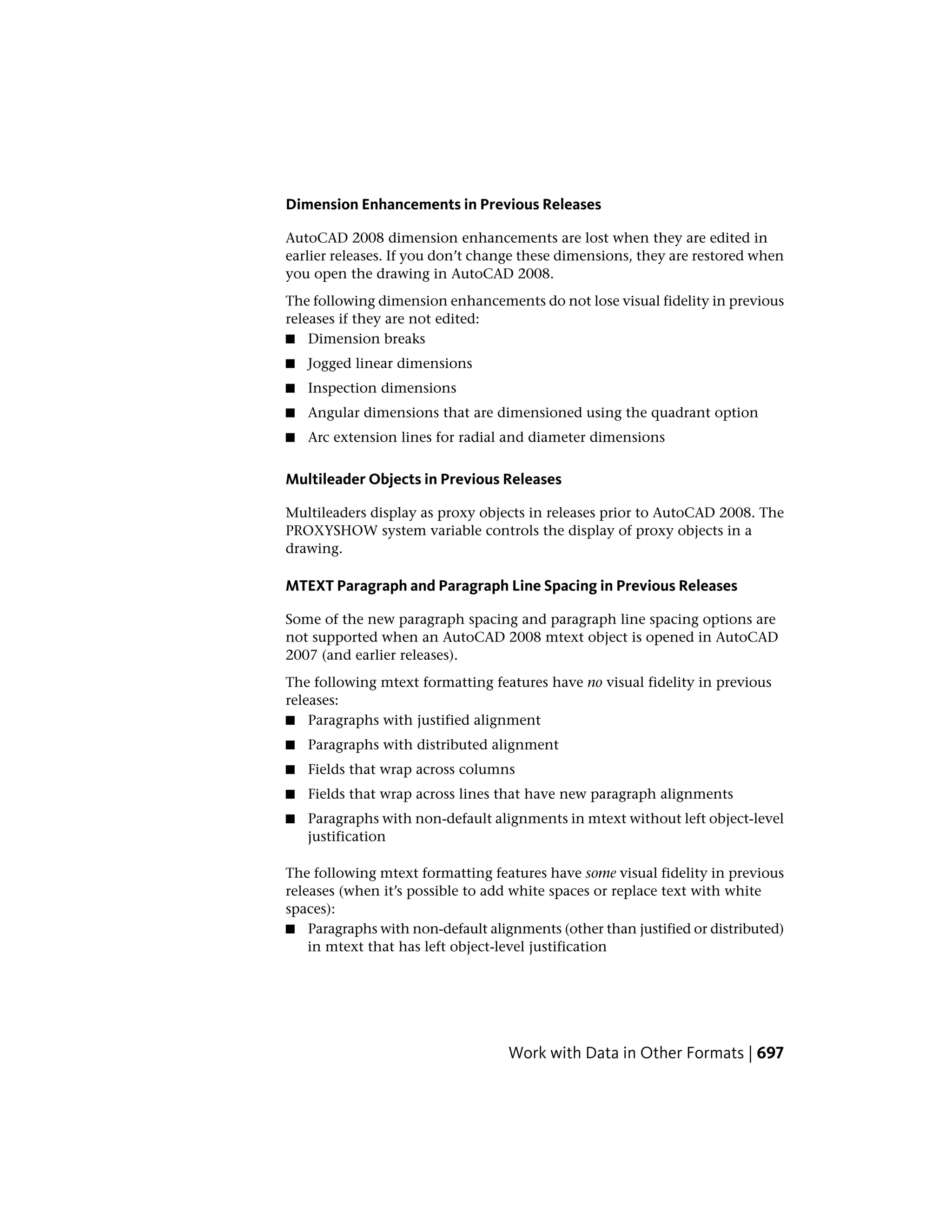 Dimension Enhancements in Previous Releases
AutoCAD 2008 dimension enhancements are lost when they are edited in
earlier releases. If you don’t change these dimensions, they are restored when
you open the drawing in AutoCAD 2008.
The following dimension enhancements do not lose visual fidelity in previous
releases if they are not edited:
■ Dimension breaks
■ Jogged linear dimensions
■ Inspection dimensions
■ Angular dimensions that are dimensioned using the quadrant option
■ Arc extension lines for radial and diameter dimensions
Multileader Objects in Previous Releases
Multileaders display as proxy objects in releases prior to AutoCAD 2008. The
PROXYSHOW system variable controls the display of proxy objects in a
drawing.
MTEXT Paragraph and Paragraph Line Spacing in Previous Releases
Some of the new paragraph spacing and paragraph line spacing options are
not supported when an AutoCAD 2008 mtext object is opened in AutoCAD
2007 (and earlier releases).
The following mtext formatting features have no visual fidelity in previous
releases:
■ Paragraphs with justified alignment
■ Paragraphs with distributed alignment
■ Fields that wrap across columns
■ Fields that wrap across lines that have new paragraph alignments
■ Paragraphs with non-default alignments in mtext without left object-level
justification
The following mtext formatting features have some visual fidelity in previous
releases (when it’s possible to add white spaces or replace text with white
spaces):
■ Paragraphs with non-default alignments (other than justified or distributed)
in mtext that has left object-level justification
Work with Data in Other Formats | 697
 