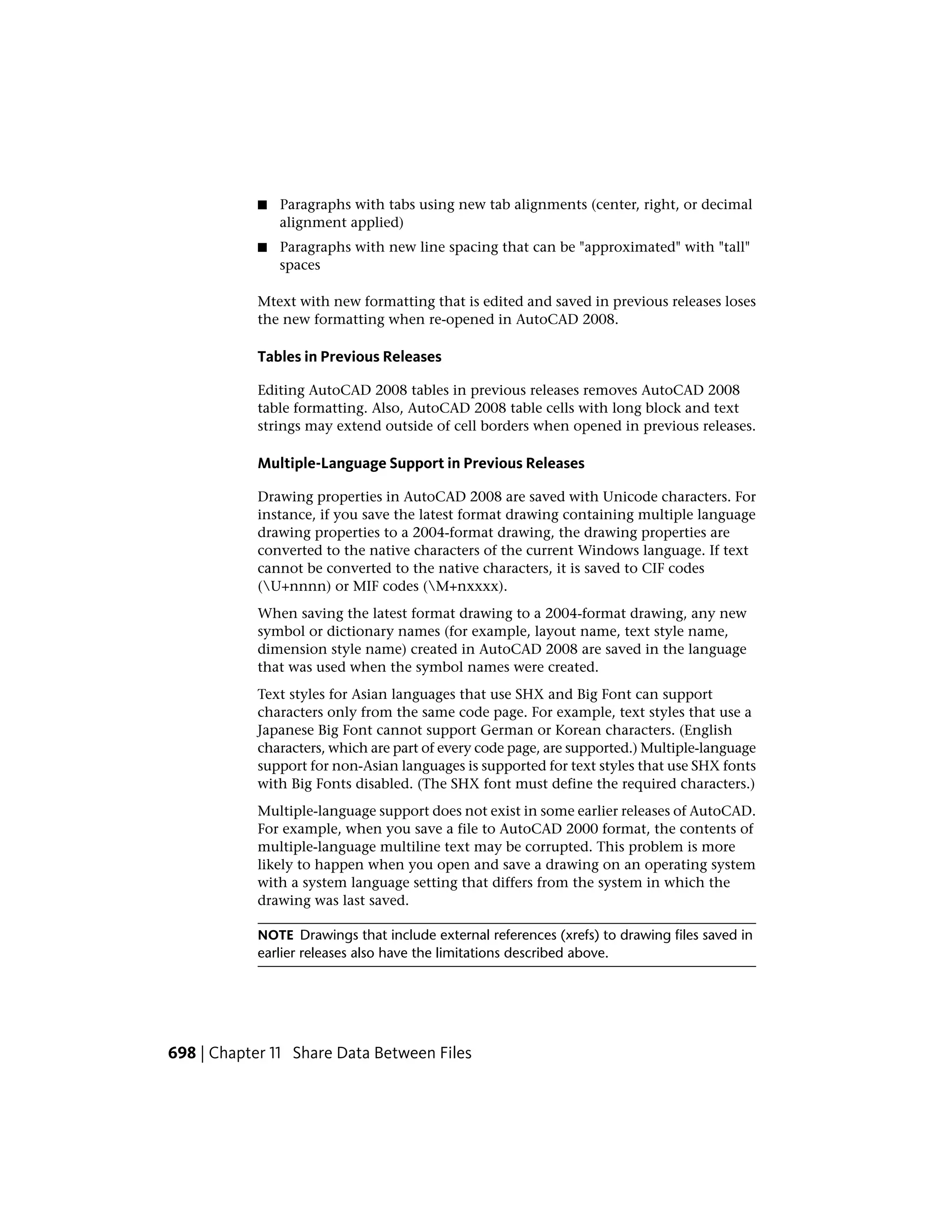 ■ Paragraphs with tabs using new tab alignments (center, right, or decimal
alignment applied)
■ Paragraphs with new line spacing that can be "approximated" with "tall"
spaces
Mtext with new formatting that is edited and saved in previous releases loses
the new formatting when re-opened in AutoCAD 2008.
Tables in Previous Releases
Editing AutoCAD 2008 tables in previous releases removes AutoCAD 2008
table formatting. Also, AutoCAD 2008 table cells with long block and text
strings may extend outside of cell borders when opened in previous releases.
Multiple-Language Support in Previous Releases
Drawing properties in AutoCAD 2008 are saved with Unicode characters. For
instance, if you save the latest format drawing containing multiple language
drawing properties to a 2004-format drawing, the drawing properties are
converted to the native characters of the current Windows language. If text
cannot be converted to the native characters, it is saved to CIF codes
(U+nnnn) or MIF codes (M+nxxxx).
When saving the latest format drawing to a 2004-format drawing, any new
symbol or dictionary names (for example, layout name, text style name,
dimension style name) created in AutoCAD 2008 are saved in the language
that was used when the symbol names were created.
Text styles for Asian languages that use SHX and Big Font can support
characters only from the same code page. For example, text styles that use a
Japanese Big Font cannot support German or Korean characters. (English
characters, which are part of every code page, are supported.) Multiple-language
support for non-Asian languages is supported for text styles that use SHX fonts
with Big Fonts disabled. (The SHX font must define the required characters.)
Multiple-language support does not exist in some earlier releases of AutoCAD.
For example, when you save a file to AutoCAD 2000 format, the contents of
multiple-language multiline text may be corrupted. This problem is more
likely to happen when you open and save a drawing on an operating system
with a system language setting that differs from the system in which the
drawing was last saved.
NOTE Drawings that include external references (xrefs) to drawing files saved in
earlier releases also have the limitations described above.
698 | Chapter 11 Share Data Between Files
 