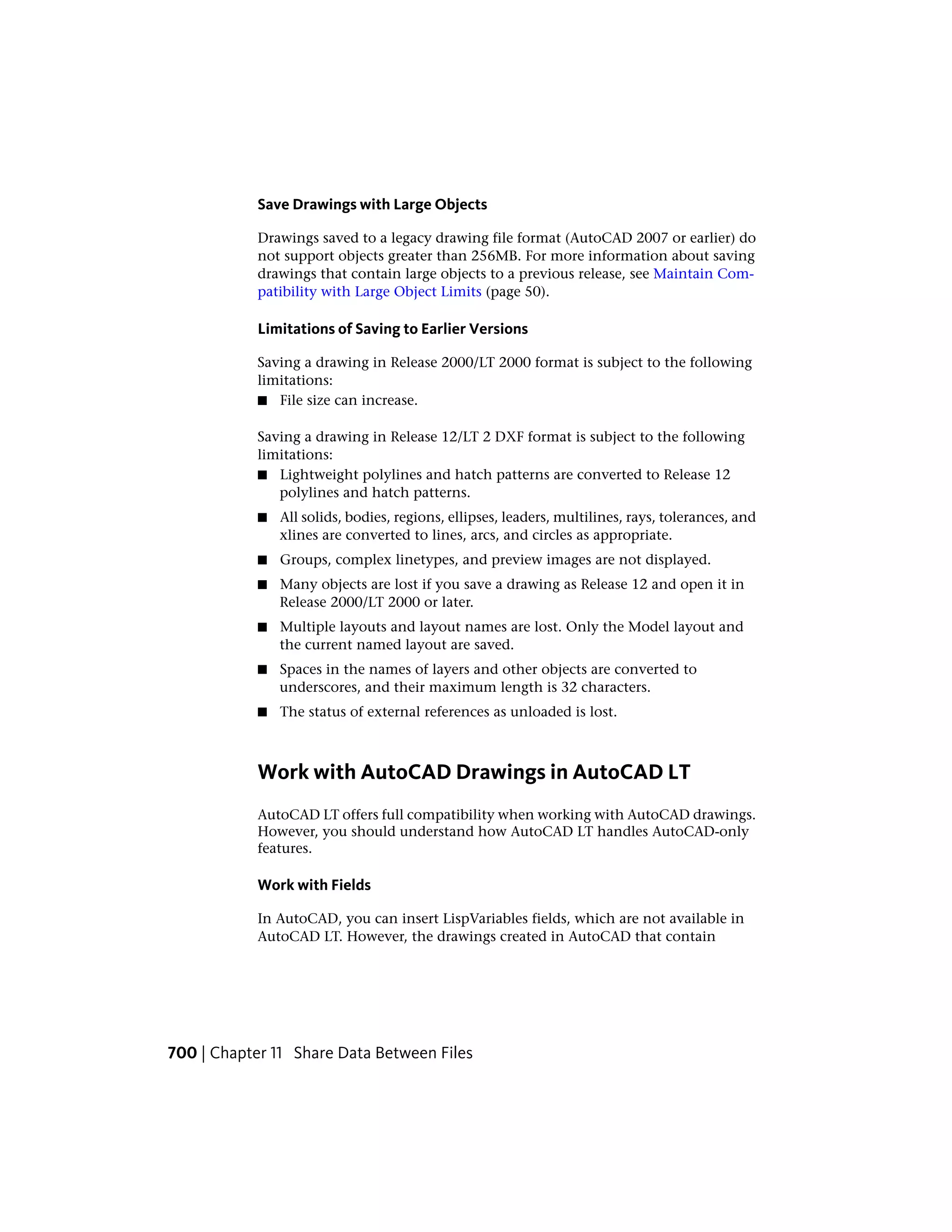 Save Drawings with Large Objects
Drawings saved to a legacy drawing file format (AutoCAD 2007 or earlier) do
not support objects greater than 256MB. For more information about saving
drawings that contain large objects to a previous release, see Maintain Com-
patibility with Large Object Limits (page 50).
Limitations of Saving to Earlier Versions
Saving a drawing in Release 2000/LT 2000 format is subject to the following
limitations:
■ File size can increase.
Saving a drawing in Release 12/LT 2 DXF format is subject to the following
limitations:
■ Lightweight polylines and hatch patterns are converted to Release 12
polylines and hatch patterns.
■ All solids, bodies, regions, ellipses, leaders, multilines, rays, tolerances, and
xlines are converted to lines, arcs, and circles as appropriate.
■ Groups, complex linetypes, and preview images are not displayed.
■ Many objects are lost if you save a drawing as Release 12 and open it in
Release 2000/LT 2000 or later.
■ Multiple layouts and layout names are lost. Only the Model layout and
the current named layout are saved.
■ Spaces in the names of layers and other objects are converted to
underscores, and their maximum length is 32 characters.
■ The status of external references as unloaded is lost.
Work with AutoCAD Drawings in AutoCAD LT
AutoCAD LT offers full compatibility when working with AutoCAD drawings.
However, you should understand how AutoCAD LT handles AutoCAD-only
features.
Work with Fields
In AutoCAD, you can insert LispVariables fields, which are not available in
AutoCAD LT. However, the drawings created in AutoCAD that contain
700 | Chapter 11 Share Data Between Files
 