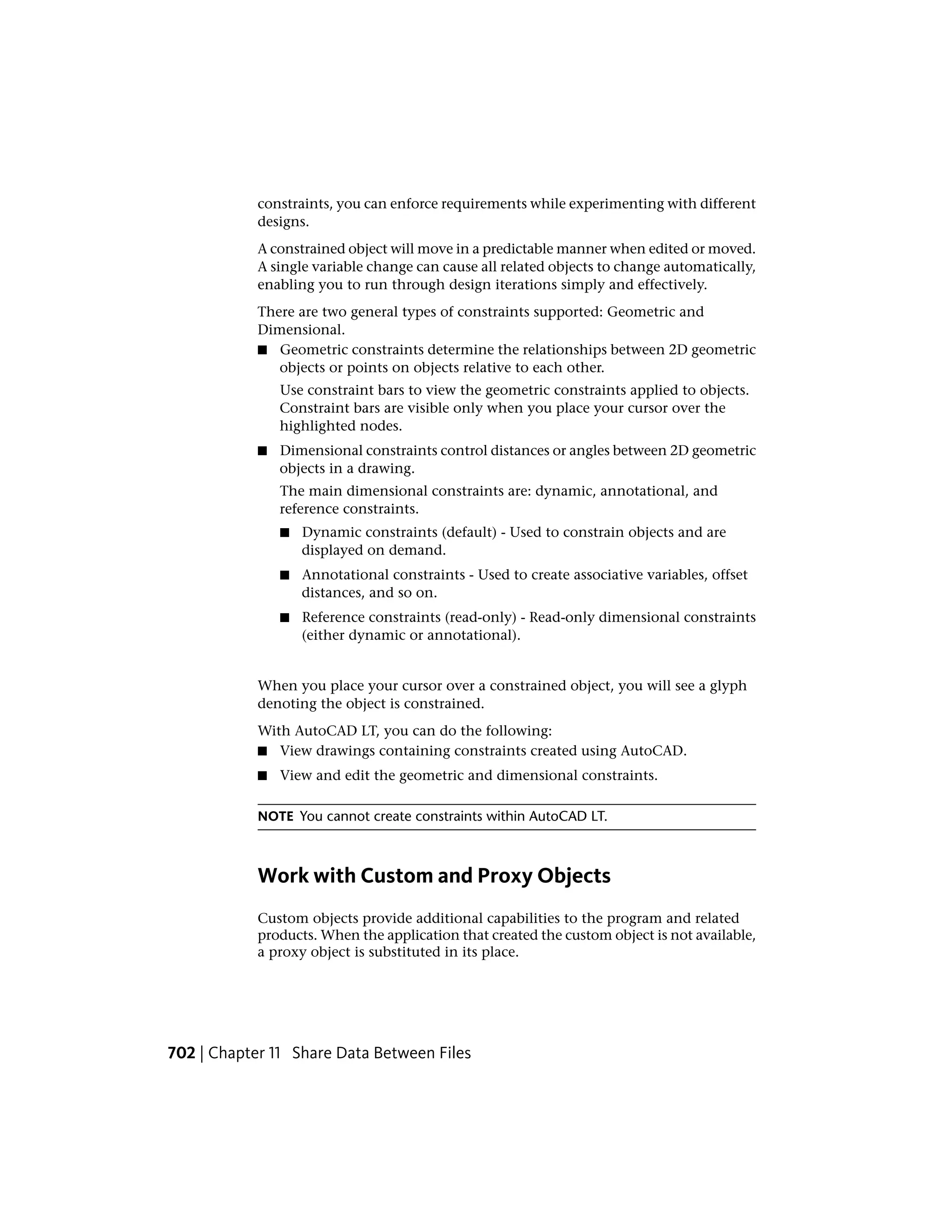 constraints, you can enforce requirements while experimenting with different
designs.
A constrained object will move in a predictable manner when edited or moved.
A single variable change can cause all related objects to change automatically,
enabling you to run through design iterations simply and effectively.
There are two general types of constraints supported: Geometric and
Dimensional.
■ Geometric constraints determine the relationships between 2D geometric
objects or points on objects relative to each other.
Use constraint bars to view the geometric constraints applied to objects.
Constraint bars are visible only when you place your cursor over the
highlighted nodes.
■ Dimensional constraints control distances or angles between 2D geometric
objects in a drawing.
The main dimensional constraints are: dynamic, annotational, and
reference constraints.
■ Dynamic constraints (default) - Used to constrain objects and are
displayed on demand.
■ Annotational constraints - Used to create associative variables, offset
distances, and so on.
■ Reference constraints (read-only) - Read-only dimensional constraints
(either dynamic or annotational).
When you place your cursor over a constrained object, you will see a glyph
denoting the object is constrained.
With AutoCAD LT, you can do the following:
■ View drawings containing constraints created using AutoCAD.
■ View and edit the geometric and dimensional constraints.
NOTE You cannot create constraints within AutoCAD LT.
Work with Custom and Proxy Objects
Custom objects provide additional capabilities to the program and related
products. When the application that created the custom object is not available,
a proxy object is substituted in its place.
702 | Chapter 11 Share Data Between Files
 