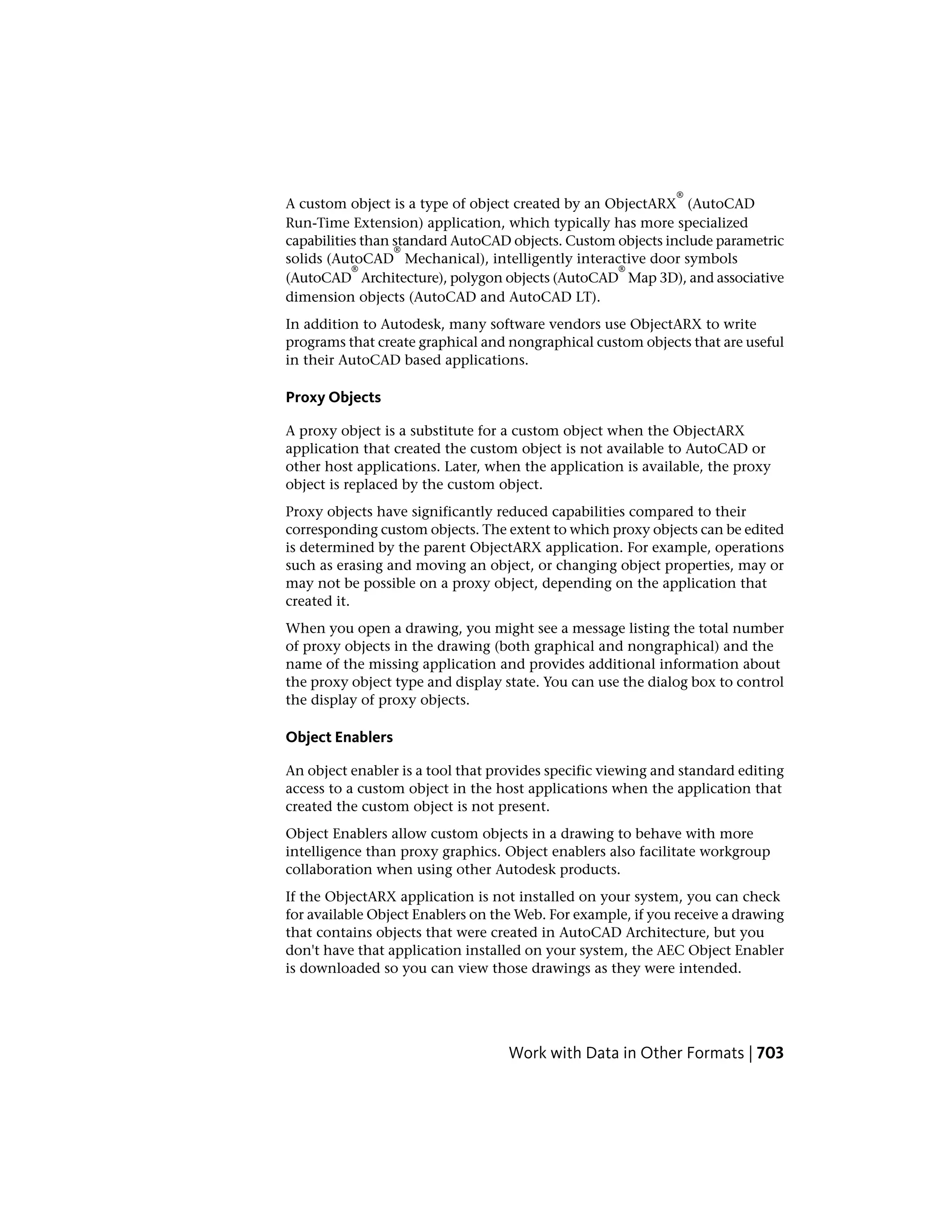 A custom object is a type of object created by an ObjectARX
®
(AutoCAD
Run-Time Extension) application, which typically has more specialized
capabilities than standard AutoCAD objects. Custom objects include parametric
solids (AutoCAD
®
Mechanical), intelligently interactive door symbols
(AutoCAD
®
Architecture), polygon objects (AutoCAD
®
Map 3D), and associative
dimension objects (AutoCAD and AutoCAD LT).
In addition to Autodesk, many software vendors use ObjectARX to write
programs that create graphical and nongraphical custom objects that are useful
in their AutoCAD based applications.
Proxy Objects
A proxy object is a substitute for a custom object when the ObjectARX
application that created the custom object is not available to AutoCAD or
other host applications. Later, when the application is available, the proxy
object is replaced by the custom object.
Proxy objects have significantly reduced capabilities compared to their
corresponding custom objects. The extent to which proxy objects can be edited
is determined by the parent ObjectARX application. For example, operations
such as erasing and moving an object, or changing object properties, may or
may not be possible on a proxy object, depending on the application that
created it.
When you open a drawing, you might see a message listing the total number
of proxy objects in the drawing (both graphical and nongraphical) and the
name of the missing application and provides additional information about
the proxy object type and display state. You can use the dialog box to control
the display of proxy objects.
Object Enablers
An object enabler is a tool that provides specific viewing and standard editing
access to a custom object in the host applications when the application that
created the custom object is not present.
Object Enablers allow custom objects in a drawing to behave with more
intelligence than proxy graphics. Object enablers also facilitate workgroup
collaboration when using other Autodesk products.
If the ObjectARX application is not installed on your system, you can check
for available Object Enablers on the Web. For example, if you receive a drawing
that contains objects that were created in AutoCAD Architecture, but you
don't have that application installed on your system, the AEC Object Enabler
is downloaded so you can view those drawings as they were intended.
Work with Data in Other Formats | 703
 