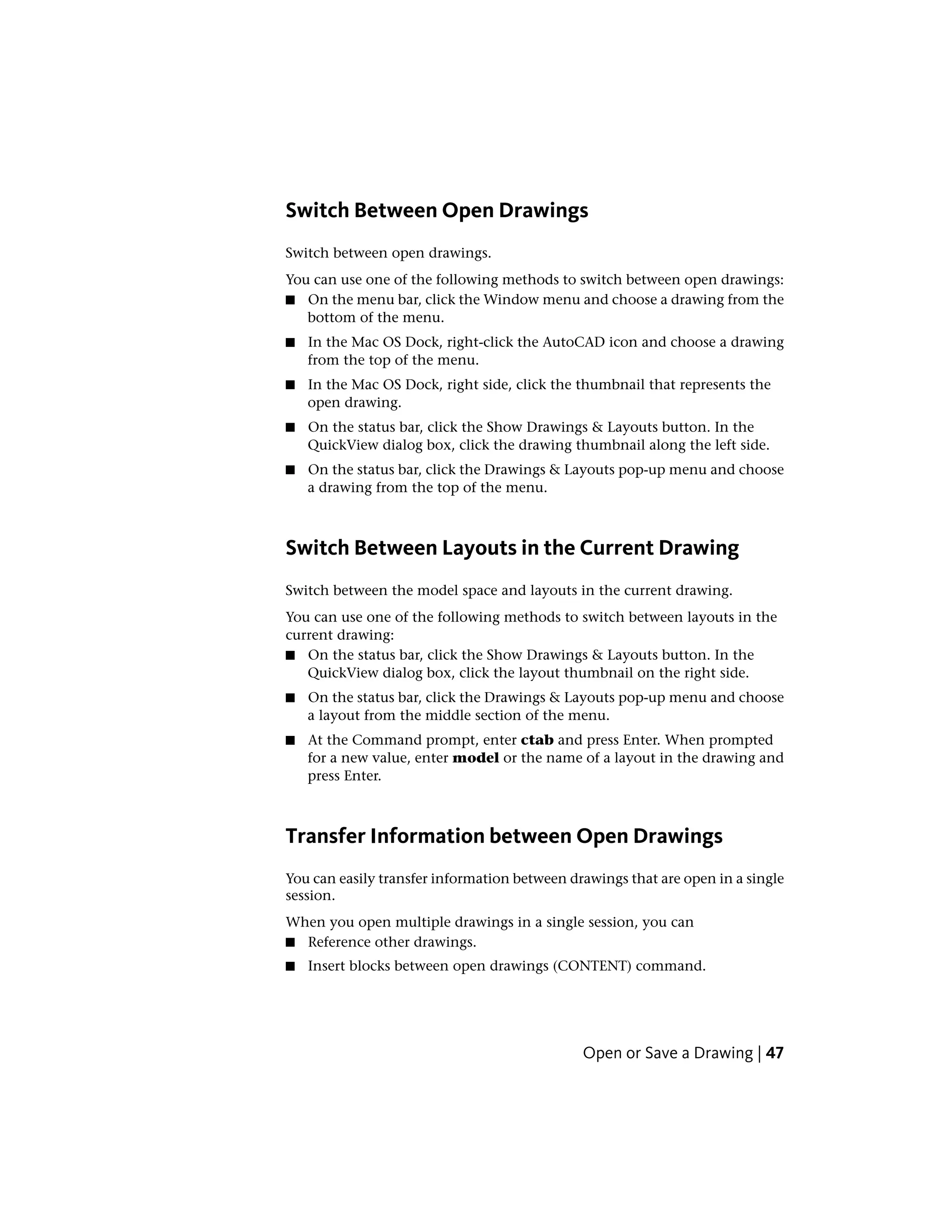 Switch Between Open Drawings
Switch between open drawings.
You can use one of the following methods to switch between open drawings:
■ On the menu bar, click the Window menu and choose a drawing from the
bottom of the menu.
■ In the Mac OS Dock, right-click the AutoCAD icon and choose a drawing
from the top of the menu.
■ In the Mac OS Dock, right side, click the thumbnail that represents the
open drawing.
■ On the status bar, click the Show Drawings & Layouts button. In the
QuickView dialog box, click the drawing thumbnail along the left side.
■ On the status bar, click the Drawings & Layouts pop-up menu and choose
a drawing from the top of the menu.
Switch Between Layouts in the Current Drawing
Switch between the model space and layouts in the current drawing.
You can use one of the following methods to switch between layouts in the
current drawing:
■ On the status bar, click the Show Drawings & Layouts button. In the
QuickView dialog box, click the layout thumbnail on the right side.
■ On the status bar, click the Drawings & Layouts pop-up menu and choose
a layout from the middle section of the menu.
■ At the Command prompt, enter ctab and press Enter. When prompted
for a new value, enter model or the name of a layout in the drawing and
press Enter.
Transfer Information between Open Drawings
You can easily transfer information between drawings that are open in a single
session.
When you open multiple drawings in a single session, you can
■ Reference other drawings.
■ Insert blocks between open drawings (CONTENT) command.
Open or Save a Drawing | 47
 