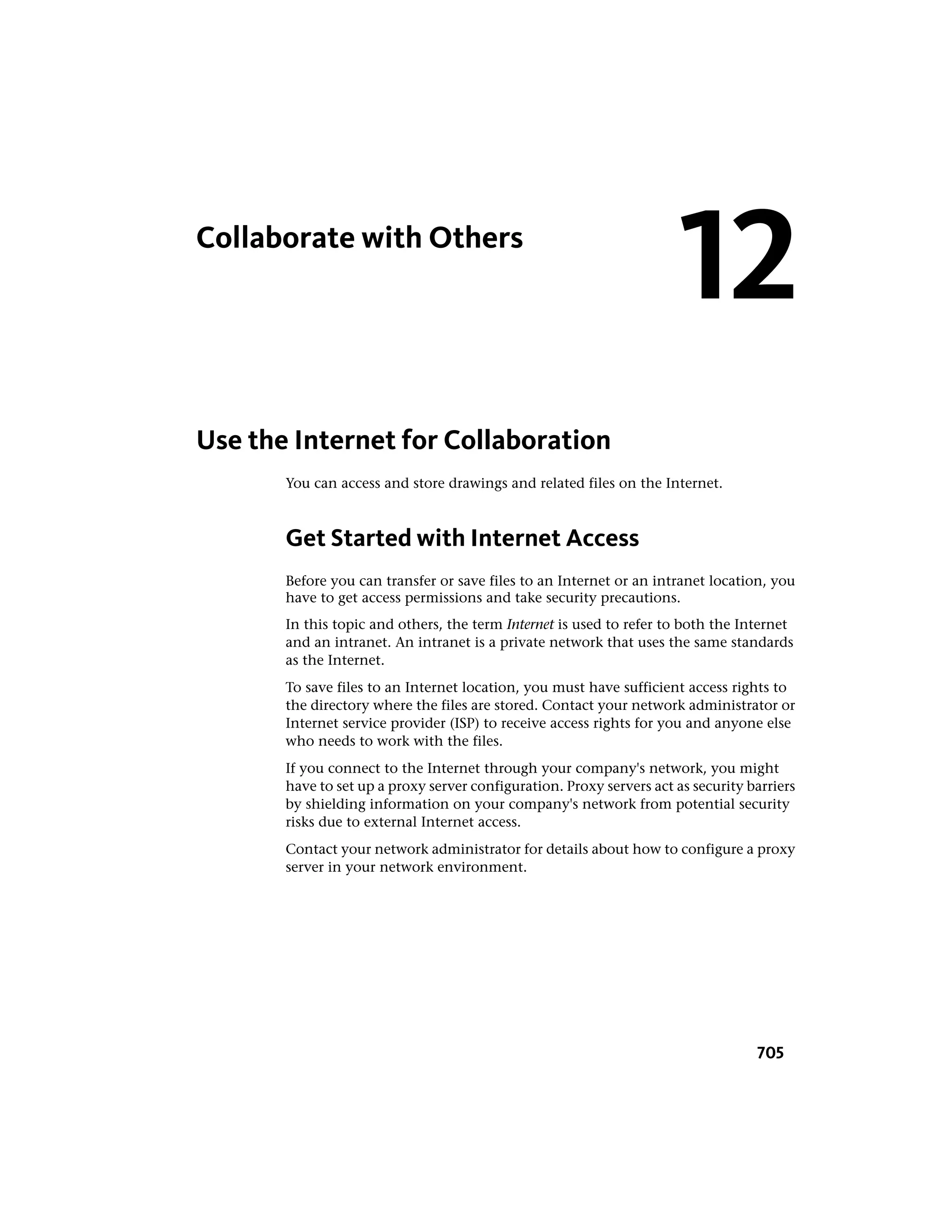 Collaborate with Others
Use the Internet for Collaboration
You can access and store drawings and related files on the Internet.
Get Started with Internet Access
Before you can transfer or save files to an Internet or an intranet location, you
have to get access permissions and take security precautions.
In this topic and others, the term Internet is used to refer to both the Internet
and an intranet. An intranet is a private network that uses the same standards
as the Internet.
To save files to an Internet location, you must have sufficient access rights to
the directory where the files are stored. Contact your network administrator or
Internet service provider (ISP) to receive access rights for you and anyone else
who needs to work with the files.
If you connect to the Internet through your company's network, you might
have to set up a proxy server configuration. Proxy servers act as security barriers
by shielding information on your company's network from potential security
risks due to external Internet access.
Contact your network administrator for details about how to configure a proxy
server in your network environment.
12
705
 