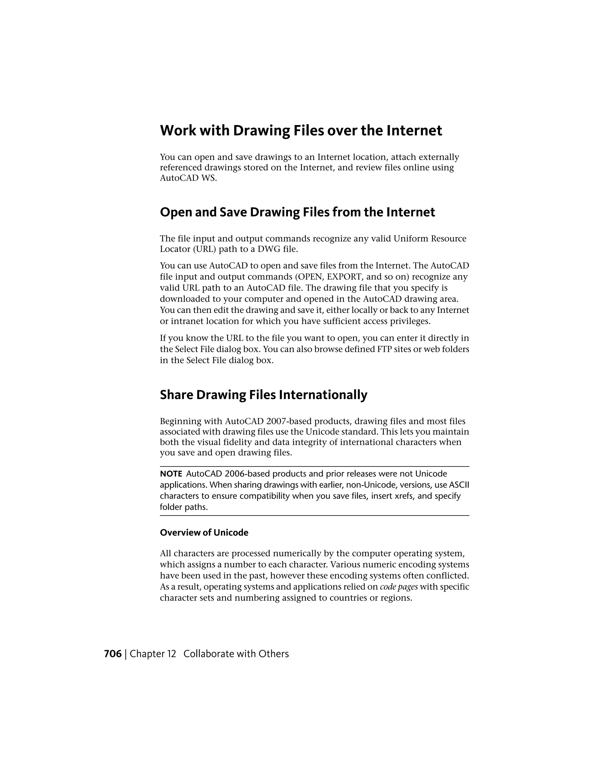 Work with Drawing Files over the Internet
You can open and save drawings to an Internet location, attach externally
referenced drawings stored on the Internet, and review files online using
AutoCAD WS.
Open and Save Drawing Files from the Internet
The file input and output commands recognize any valid Uniform Resource
Locator (URL) path to a DWG file.
You can use AutoCAD to open and save files from the Internet. The AutoCAD
file input and output commands (OPEN, EXPORT, and so on) recognize any
valid URL path to an AutoCAD file. The drawing file that you specify is
downloaded to your computer and opened in the AutoCAD drawing area.
You can then edit the drawing and save it, either locally or back to any Internet
or intranet location for which you have sufficient access privileges.
If you know the URL to the file you want to open, you can enter it directly in
the Select File dialog box. You can also browse defined FTP sites or web folders
in the Select File dialog box.
Share Drawing Files Internationally
Beginning with AutoCAD 2007-based products, drawing files and most files
associated with drawing files use the Unicode standard. This lets you maintain
both the visual fidelity and data integrity of international characters when
you save and open drawing files.
NOTE AutoCAD 2006-based products and prior releases were not Unicode
applications. When sharing drawings with earlier, non-Unicode, versions, use ASCII
characters to ensure compatibility when you save files, insert xrefs, and specify
folder paths.
Overview of Unicode
All characters are processed numerically by the computer operating system,
which assigns a number to each character. Various numeric encoding systems
have been used in the past, however these encoding systems often conflicted.
As a result, operating systems and applications relied on code pages with specific
character sets and numbering assigned to countries or regions.
706 | Chapter 12 Collaborate with Others
 