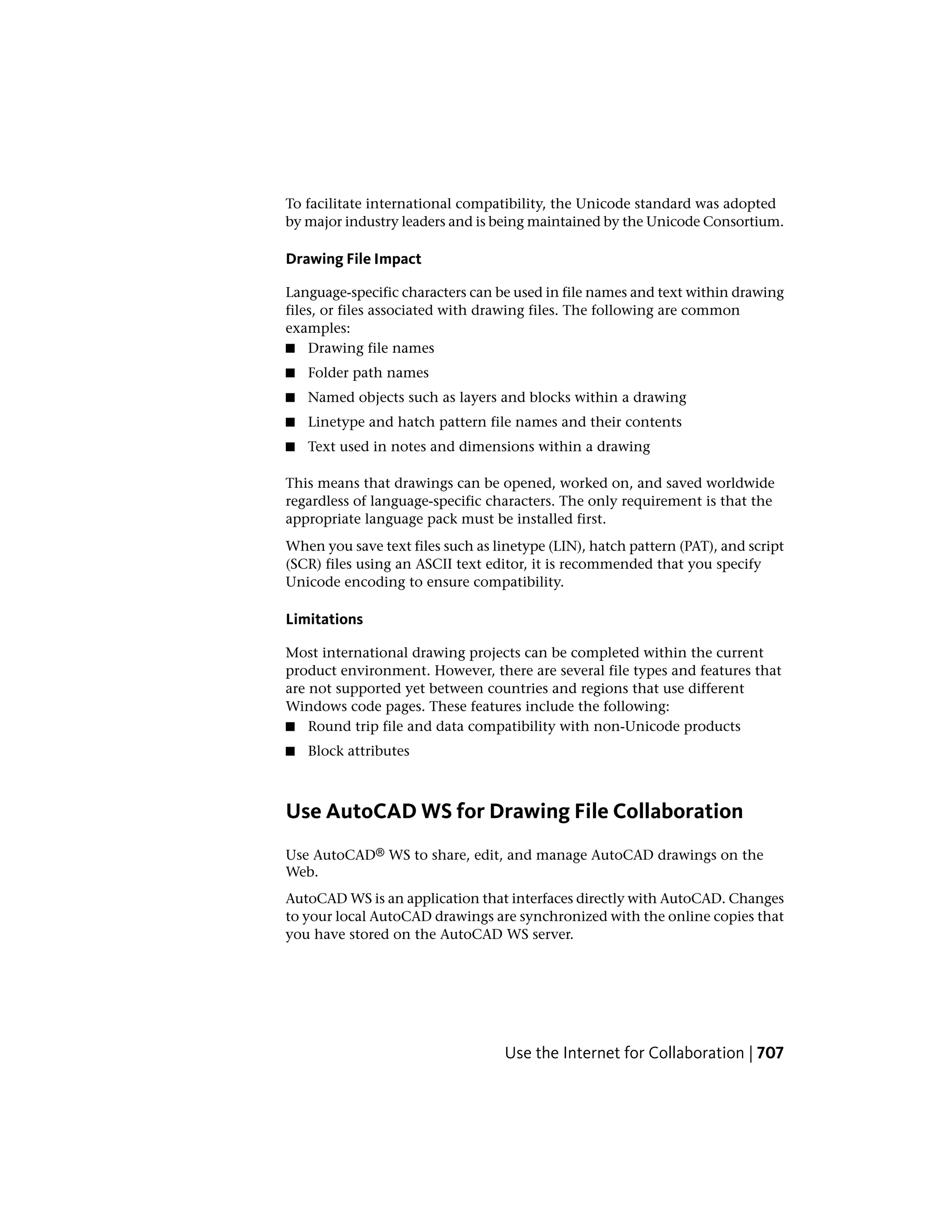 To facilitate international compatibility, the Unicode standard was adopted
by major industry leaders and is being maintained by the Unicode Consortium.
Drawing File Impact
Language-specific characters can be used in file names and text within drawing
files, or files associated with drawing files. The following are common
examples:
■ Drawing file names
■ Folder path names
■ Named objects such as layers and blocks within a drawing
■ Linetype and hatch pattern file names and their contents
■ Text used in notes and dimensions within a drawing
This means that drawings can be opened, worked on, and saved worldwide
regardless of language-specific characters. The only requirement is that the
appropriate language pack must be installed first.
When you save text files such as linetype (LIN), hatch pattern (PAT), and script
(SCR) files using an ASCII text editor, it is recommended that you specify
Unicode encoding to ensure compatibility.
Limitations
Most international drawing projects can be completed within the current
product environment. However, there are several file types and features that
are not supported yet between countries and regions that use different
Windows code pages. These features include the following:
■ Round trip file and data compatibility with non-Unicode products
■ Block attributes
Use AutoCAD WS for Drawing File Collaboration
Use AutoCAD® WS to share, edit, and manage AutoCAD drawings on the
Web.
AutoCAD WS is an application that interfaces directly with AutoCAD. Changes
to your local AutoCAD drawings are synchronized with the online copies that
you have stored on the AutoCAD WS server.
Use the Internet for Collaboration | 707
 