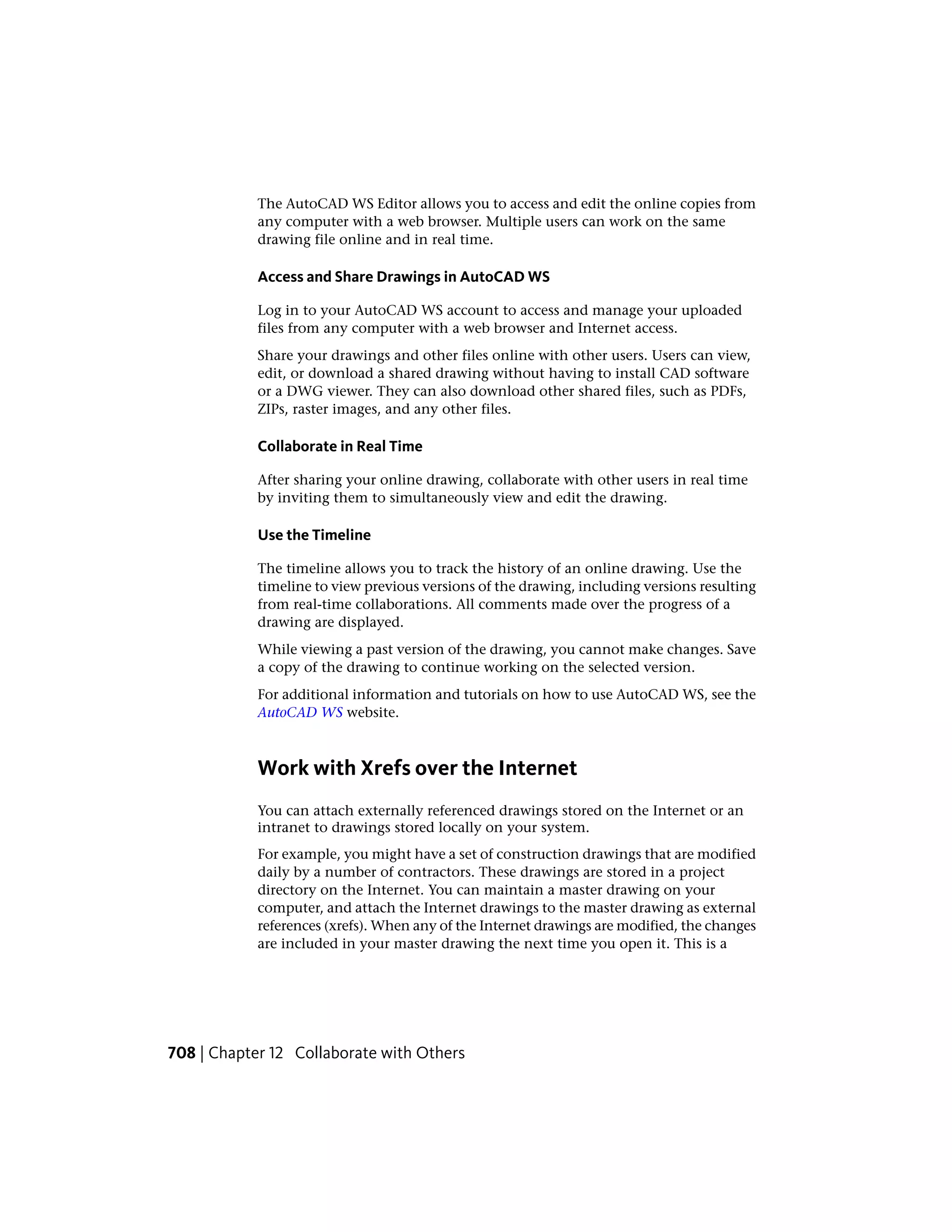 The AutoCAD WS Editor allows you to access and edit the online copies from
any computer with a web browser. Multiple users can work on the same
drawing file online and in real time.
Access and Share Drawings in AutoCAD WS
Log in to your AutoCAD WS account to access and manage your uploaded
files from any computer with a web browser and Internet access.
Share your drawings and other files online with other users. Users can view,
edit, or download a shared drawing without having to install CAD software
or a DWG viewer. They can also download other shared files, such as PDFs,
ZIPs, raster images, and any other files.
Collaborate in Real Time
After sharing your online drawing, collaborate with other users in real time
by inviting them to simultaneously view and edit the drawing.
Use the Timeline
The timeline allows you to track the history of an online drawing. Use the
timeline to view previous versions of the drawing, including versions resulting
from real-time collaborations. All comments made over the progress of a
drawing are displayed.
While viewing a past version of the drawing, you cannot make changes. Save
a copy of the drawing to continue working on the selected version.
For additional information and tutorials on how to use AutoCAD WS, see the
AutoCAD WS website.
Work with Xrefs over the Internet
You can attach externally referenced drawings stored on the Internet or an
intranet to drawings stored locally on your system.
For example, you might have a set of construction drawings that are modified
daily by a number of contractors. These drawings are stored in a project
directory on the Internet. You can maintain a master drawing on your
computer, and attach the Internet drawings to the master drawing as external
references (xrefs). When any of the Internet drawings are modified, the changes
are included in your master drawing the next time you open it. This is a
708 | Chapter 12 Collaborate with Others
 