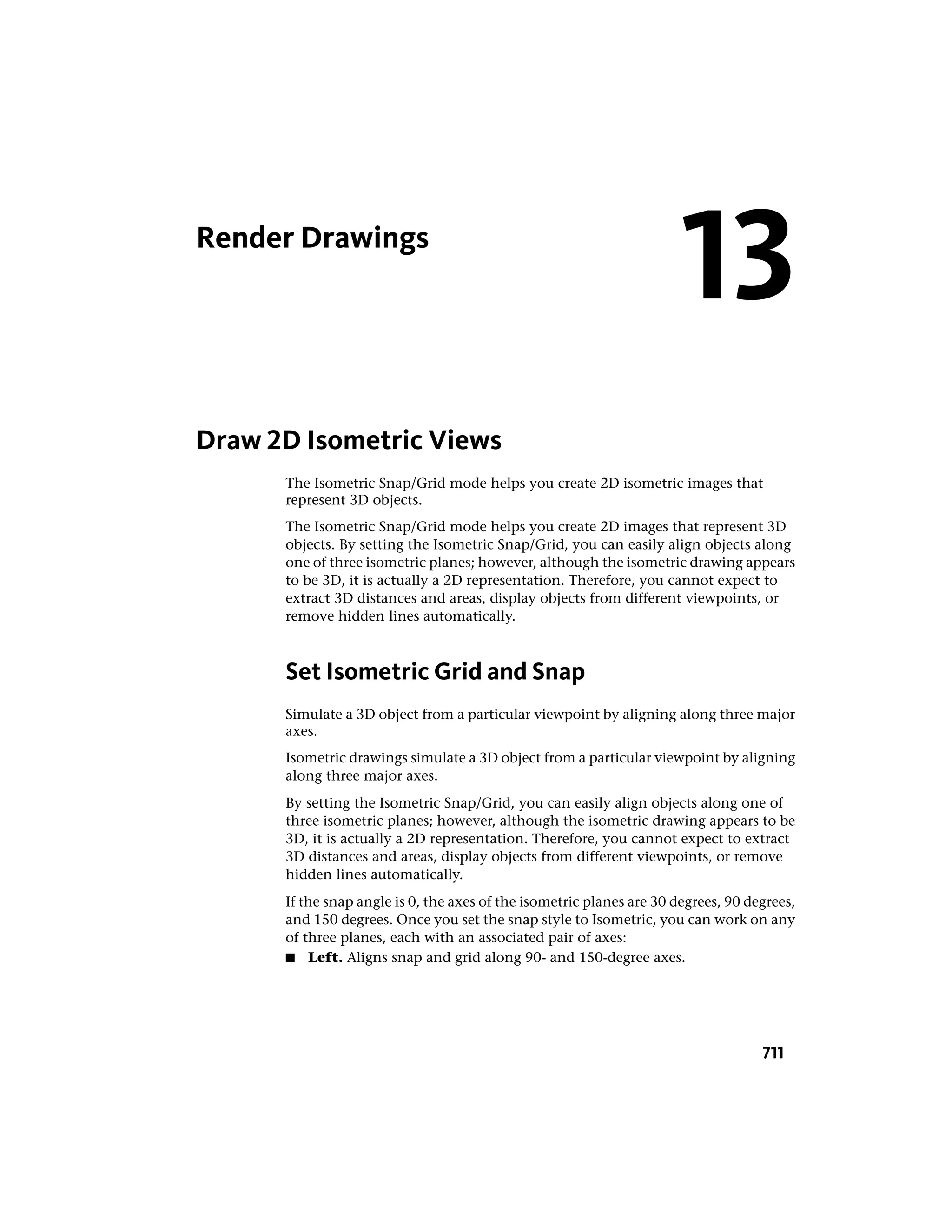 Render Drawings
Draw 2D Isometric Views
The Isometric Snap/Grid mode helps you create 2D isometric images that
represent 3D objects.
The Isometric Snap/Grid mode helps you create 2D images that represent 3D
objects. By setting the Isometric Snap/Grid, you can easily align objects along
one of three isometric planes; however, although the isometric drawing appears
to be 3D, it is actually a 2D representation. Therefore, you cannot expect to
extract 3D distances and areas, display objects from different viewpoints, or
remove hidden lines automatically.
Set Isometric Grid and Snap
Simulate a 3D object from a particular viewpoint by aligning along three major
axes.
Isometric drawings simulate a 3D object from a particular viewpoint by aligning
along three major axes.
By setting the Isometric Snap/Grid, you can easily align objects along one of
three isometric planes; however, although the isometric drawing appears to be
3D, it is actually a 2D representation. Therefore, you cannot expect to extract
3D distances and areas, display objects from different viewpoints, or remove
hidden lines automatically.
If the snap angle is 0, the axes of the isometric planes are 30 degrees, 90 degrees,
and 150 degrees. Once you set the snap style to Isometric, you can work on any
of three planes, each with an associated pair of axes:
■ Left. Aligns snap and grid along 90- and 150-degree axes.
13
711
 