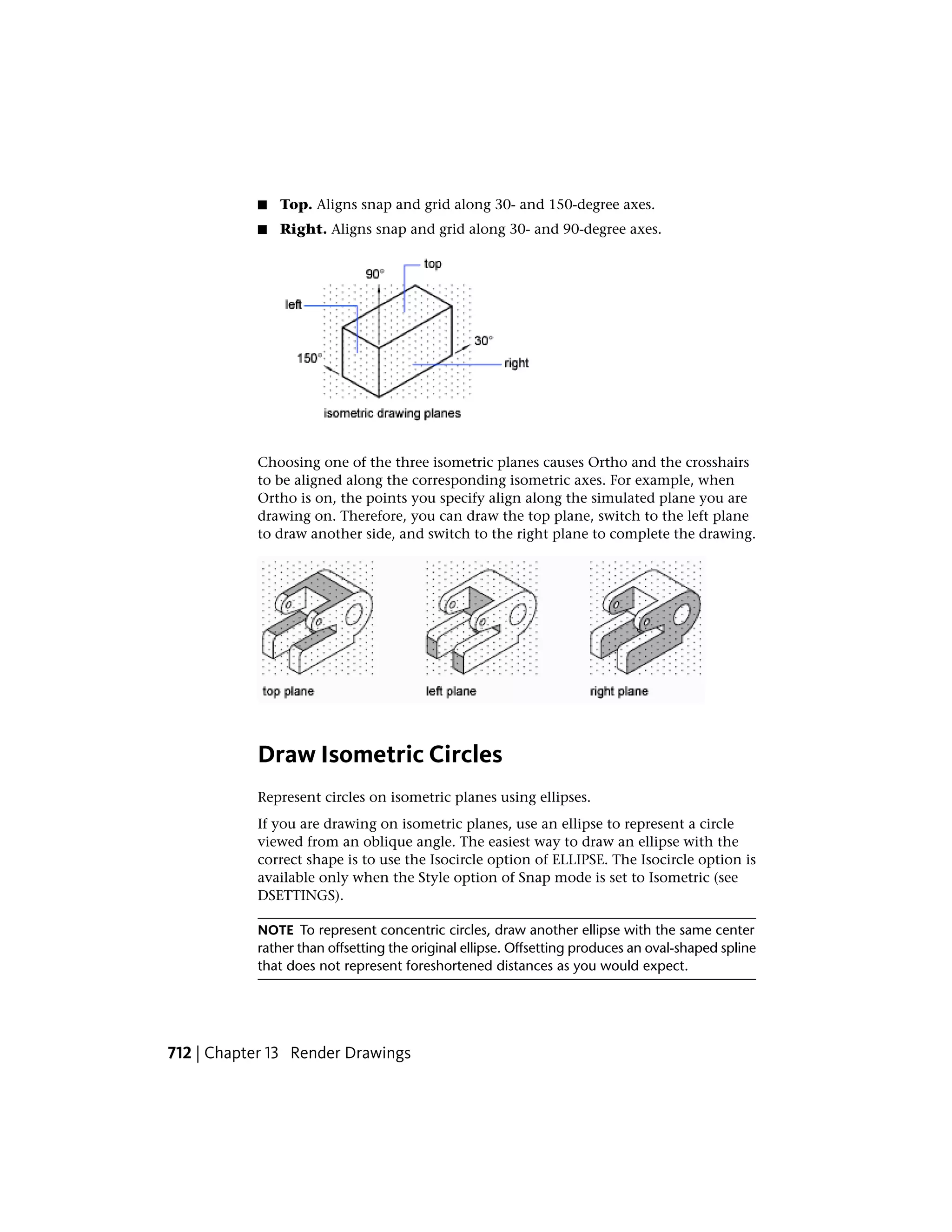 ■ Top. Aligns snap and grid along 30- and 150-degree axes.
■ Right. Aligns snap and grid along 30- and 90-degree axes.
Choosing one of the three isometric planes causes Ortho and the crosshairs
to be aligned along the corresponding isometric axes. For example, when
Ortho is on, the points you specify align along the simulated plane you are
drawing on. Therefore, you can draw the top plane, switch to the left plane
to draw another side, and switch to the right plane to complete the drawing.
Draw Isometric Circles
Represent circles on isometric planes using ellipses.
If you are drawing on isometric planes, use an ellipse to represent a circle
viewed from an oblique angle. The easiest way to draw an ellipse with the
correct shape is to use the Isocircle option of ELLIPSE. The Isocircle option is
available only when the Style option of Snap mode is set to Isometric (see
DSETTINGS).
NOTE To represent concentric circles, draw another ellipse with the same center
rather than offsetting the original ellipse. Offsetting produces an oval-shaped spline
that does not represent foreshortened distances as you would expect.
712 | Chapter 13 Render Drawings
 