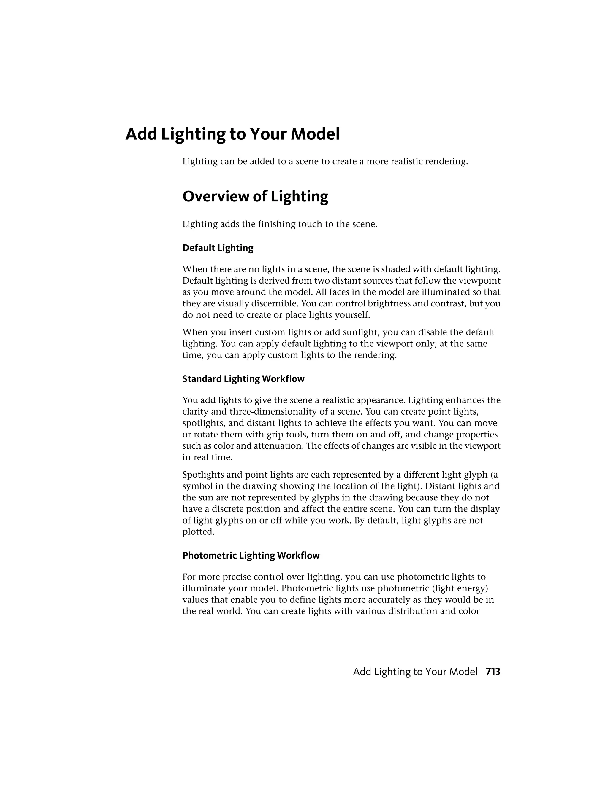 Add Lighting to Your Model
Lighting can be added to a scene to create a more realistic rendering.
Overview of Lighting
Lighting adds the finishing touch to the scene.
Default Lighting
When there are no lights in a scene, the scene is shaded with default lighting.
Default lighting is derived from two distant sources that follow the viewpoint
as you move around the model. All faces in the model are illuminated so that
they are visually discernible. You can control brightness and contrast, but you
do not need to create or place lights yourself.
When you insert custom lights or add sunlight, you can disable the default
lighting. You can apply default lighting to the viewport only; at the same
time, you can apply custom lights to the rendering.
Standard Lighting Workflow
You add lights to give the scene a realistic appearance. Lighting enhances the
clarity and three-dimensionality of a scene. You can create point lights,
spotlights, and distant lights to achieve the effects you want. You can move
or rotate them with grip tools, turn them on and off, and change properties
such as color and attenuation. The effects of changes are visible in the viewport
in real time.
Spotlights and point lights are each represented by a different light glyph (a
symbol in the drawing showing the location of the light). Distant lights and
the sun are not represented by glyphs in the drawing because they do not
have a discrete position and affect the entire scene. You can turn the display
of light glyphs on or off while you work. By default, light glyphs are not
plotted.
Photometric Lighting Workflow
For more precise control over lighting, you can use photometric lights to
illuminate your model. Photometric lights use photometric (light energy)
values that enable you to define lights more accurately as they would be in
the real world. You can create lights with various distribution and color
Add Lighting to Your Model | 713
 