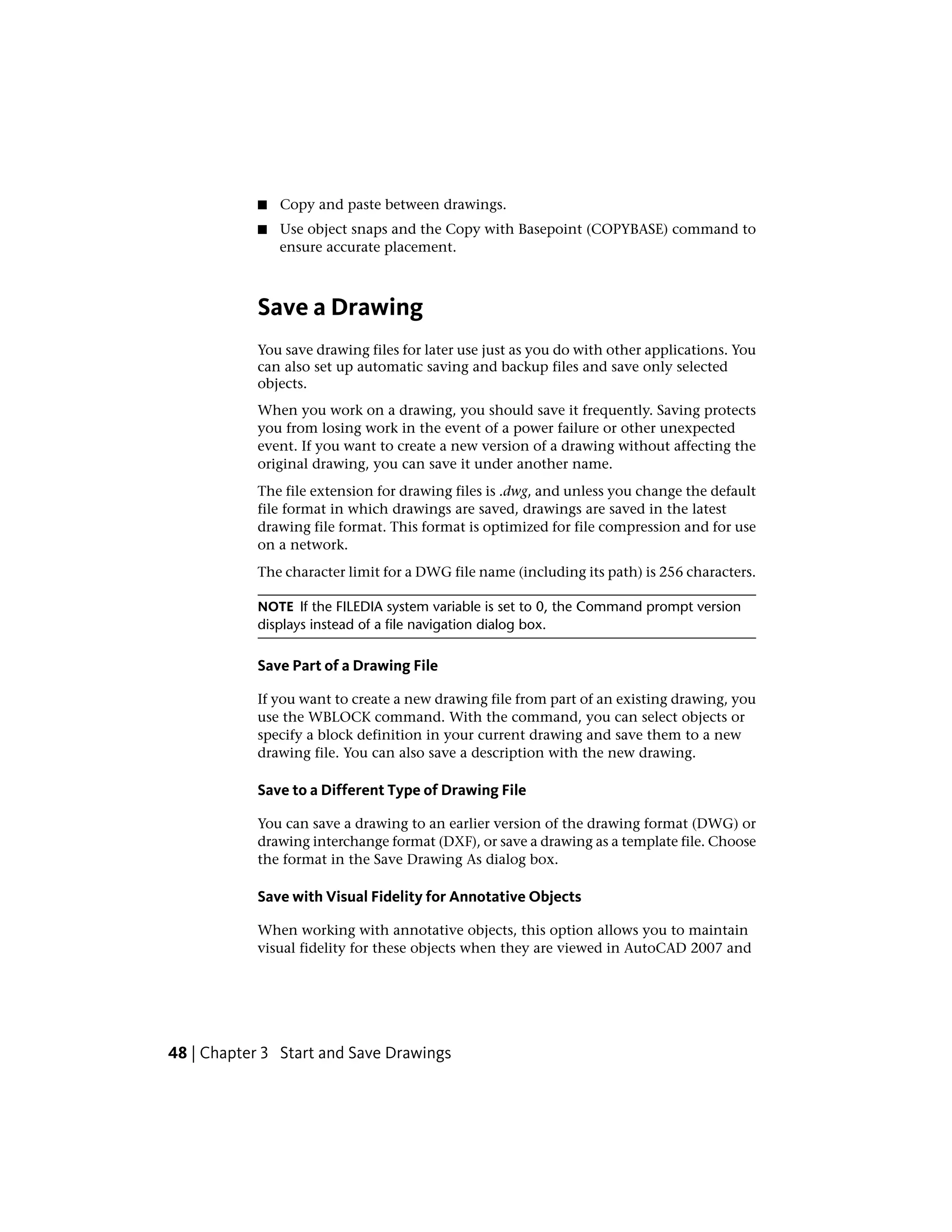 ■ Copy and paste between drawings.
■ Use object snaps and the Copy with Basepoint (COPYBASE) command to
ensure accurate placement.
Save a Drawing
You save drawing files for later use just as you do with other applications. You
can also set up automatic saving and backup files and save only selected
objects.
When you work on a drawing, you should save it frequently. Saving protects
you from losing work in the event of a power failure or other unexpected
event. If you want to create a new version of a drawing without affecting the
original drawing, you can save it under another name.
The file extension for drawing files is .dwg, and unless you change the default
file format in which drawings are saved, drawings are saved in the latest
drawing file format. This format is optimized for file compression and for use
on a network.
The character limit for a DWG file name (including its path) is 256 characters.
NOTE If the FILEDIA system variable is set to 0, the Command prompt version
displays instead of a file navigation dialog box.
Save Part of a Drawing File
If you want to create a new drawing file from part of an existing drawing, you
use the WBLOCK command. With the command, you can select objects or
specify a block definition in your current drawing and save them to a new
drawing file. You can also save a description with the new drawing.
Save to a Different Type of Drawing File
You can save a drawing to an earlier version of the drawing format (DWG) or
drawing interchange format (DXF), or save a drawing as a template file. Choose
the format in the Save Drawing As dialog box.
Save with Visual Fidelity for Annotative Objects
When working with annotative objects, this option allows you to maintain
visual fidelity for these objects when they are viewed in AutoCAD 2007 and
48 | Chapter 3 Start and Save Drawings
 