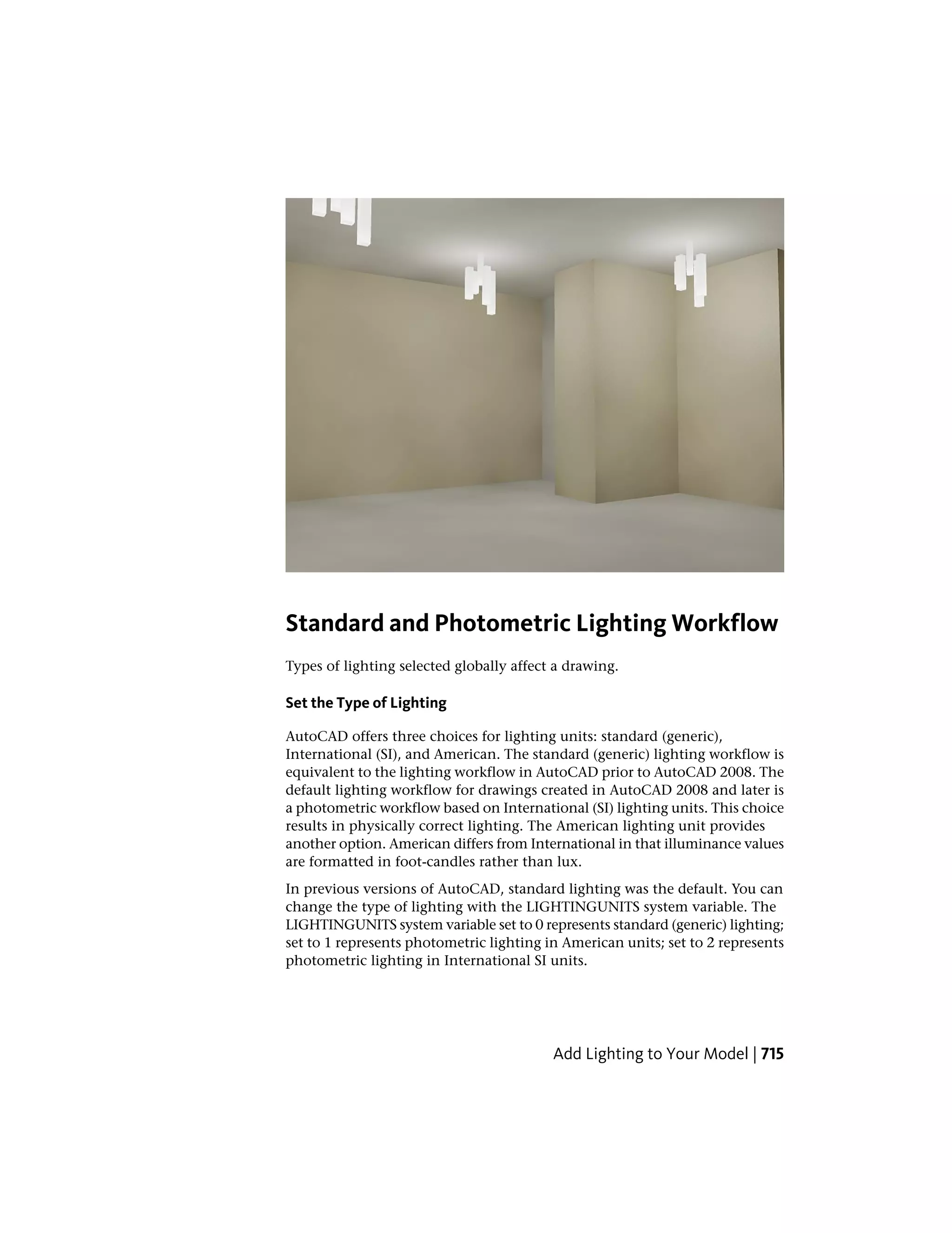 Standard and Photometric Lighting Workflow
Types of lighting selected globally affect a drawing.
Set the Type of Lighting
AutoCAD offers three choices for lighting units: standard (generic),
International (SI), and American. The standard (generic) lighting workflow is
equivalent to the lighting workflow in AutoCAD prior to AutoCAD 2008. The
default lighting workflow for drawings created in AutoCAD 2008 and later is
a photometric workflow based on International (SI) lighting units. This choice
results in physically correct lighting. The American lighting unit provides
another option. American differs from International in that illuminance values
are formatted in foot-candles rather than lux.
In previous versions of AutoCAD, standard lighting was the default. You can
change the type of lighting with the LIGHTINGUNITS system variable. The
LIGHTINGUNITS system variable set to 0 represents standard (generic) lighting;
set to 1 represents photometric lighting in American units; set to 2 represents
photometric lighting in International SI units.
Add Lighting to Your Model | 715
 