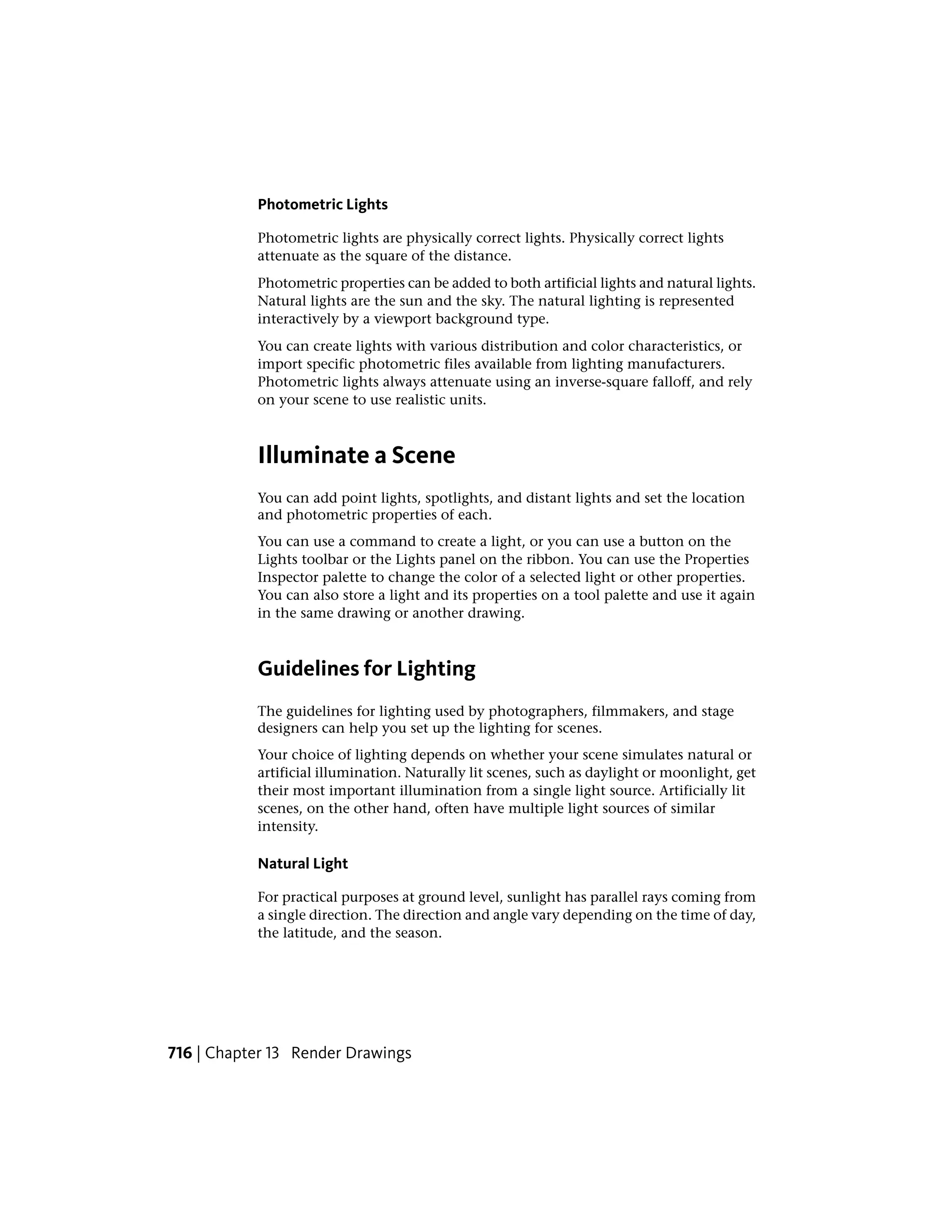 Photometric Lights
Photometric lights are physically correct lights. Physically correct lights
attenuate as the square of the distance.
Photometric properties can be added to both artificial lights and natural lights.
Natural lights are the sun and the sky. The natural lighting is represented
interactively by a viewport background type.
You can create lights with various distribution and color characteristics, or
import specific photometric files available from lighting manufacturers.
Photometric lights always attenuate using an inverse-square falloff, and rely
on your scene to use realistic units.
Illuminate a Scene
You can add point lights, spotlights, and distant lights and set the location
and photometric properties of each.
You can use a command to create a light, or you can use a button on the
Lights toolbar or the Lights panel on the ribbon. You can use the Properties
Inspector palette to change the color of a selected light or other properties.
You can also store a light and its properties on a tool palette and use it again
in the same drawing or another drawing.
Guidelines for Lighting
The guidelines for lighting used by photographers, filmmakers, and stage
designers can help you set up the lighting for scenes.
Your choice of lighting depends on whether your scene simulates natural or
artificial illumination. Naturally lit scenes, such as daylight or moonlight, get
their most important illumination from a single light source. Artificially lit
scenes, on the other hand, often have multiple light sources of similar
intensity.
Natural Light
For practical purposes at ground level, sunlight has parallel rays coming from
a single direction. The direction and angle vary depending on the time of day,
the latitude, and the season.
716 | Chapter 13 Render Drawings
 