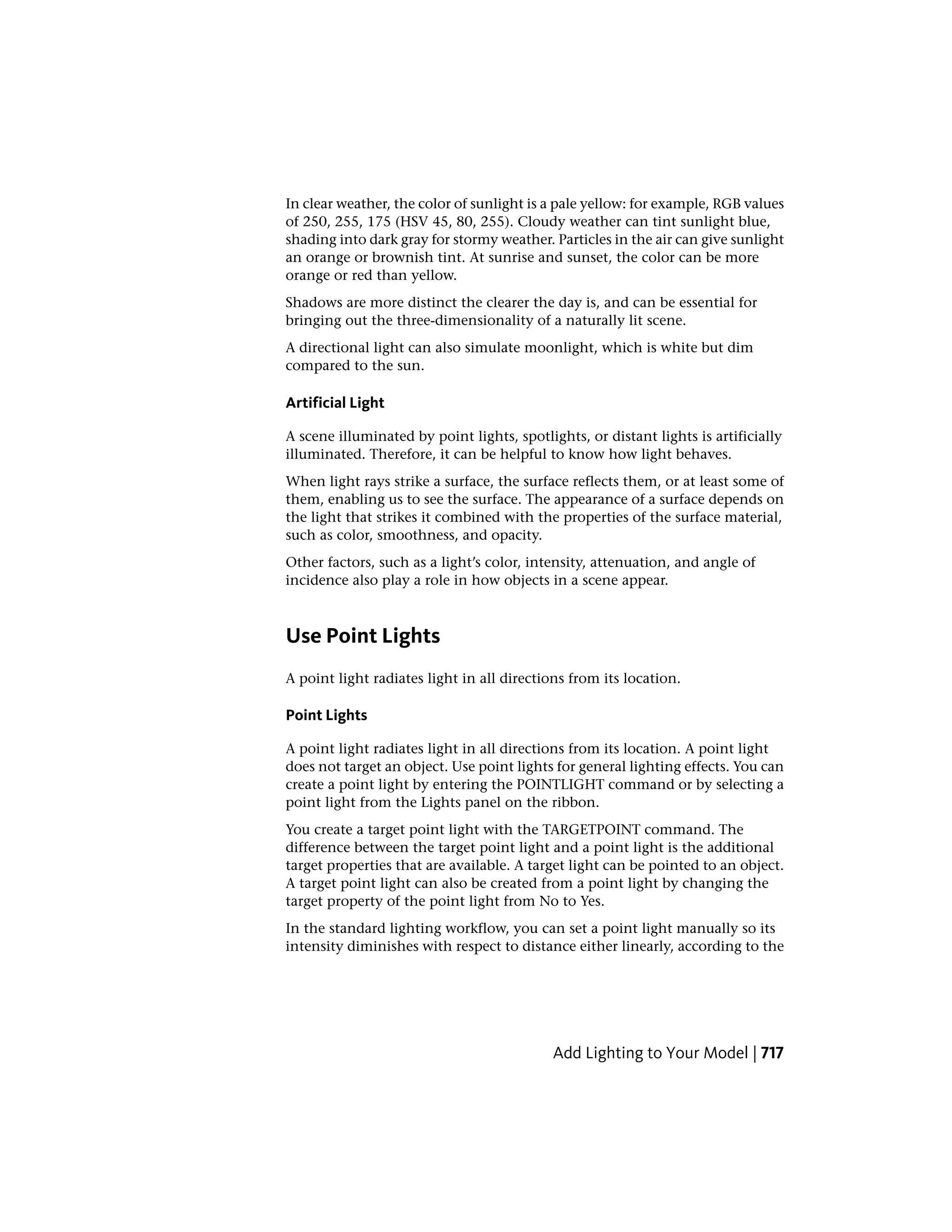 In clear weather, the color of sunlight is a pale yellow: for example, RGB values
of 250, 255, 175 (HSV 45, 80, 255). Cloudy weather can tint sunlight blue,
shading into dark gray for stormy weather. Particles in the air can give sunlight
an orange or brownish tint. At sunrise and sunset, the color can be more
orange or red than yellow.
Shadows are more distinct the clearer the day is, and can be essential for
bringing out the three-dimensionality of a naturally lit scene.
A directional light can also simulate moonlight, which is white but dim
compared to the sun.
Artificial Light
A scene illuminated by point lights, spotlights, or distant lights is artificially
illuminated. Therefore, it can be helpful to know how light behaves.
When light rays strike a surface, the surface reflects them, or at least some of
them, enabling us to see the surface. The appearance of a surface depends on
the light that strikes it combined with the properties of the surface material,
such as color, smoothness, and opacity.
Other factors, such as a light’s color, intensity, attenuation, and angle of
incidence also play a role in how objects in a scene appear.
Use Point Lights
A point light radiates light in all directions from its location.
Point Lights
A point light radiates light in all directions from its location. A point light
does not target an object. Use point lights for general lighting effects. You can
create a point light by entering the POINTLIGHT command or by selecting a
point light from the Lights panel on the ribbon.
You create a target point light with the TARGETPOINT command. The
difference between the target point light and a point light is the additional
target properties that are available. A target light can be pointed to an object.
A target point light can also be created from a point light by changing the
target property of the point light from No to Yes.
In the standard lighting workflow, you can set a point light manually so its
intensity diminishes with respect to distance either linearly, according to the
Add Lighting to Your Model | 717
 