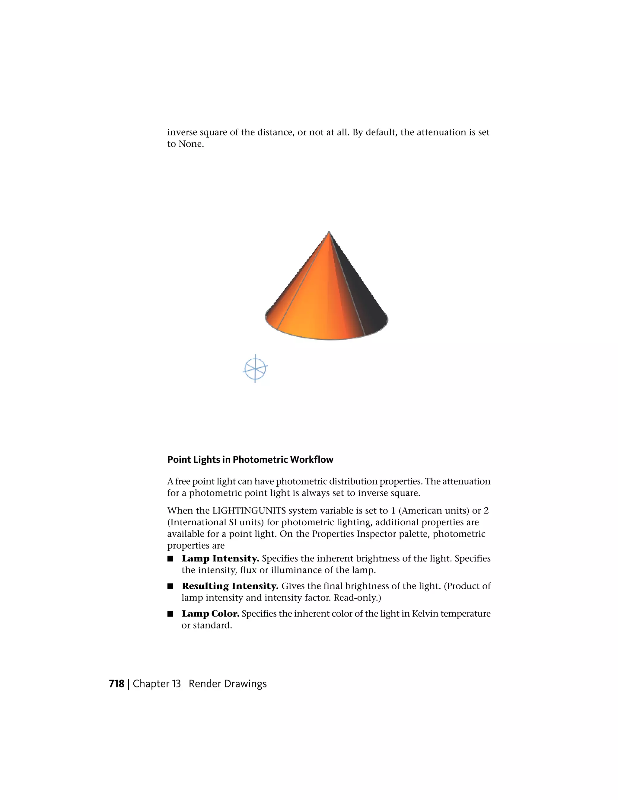 inverse square of the distance, or not at all. By default, the attenuation is set
to None.
Point Lights in Photometric Workflow
A free point light can have photometric distribution properties. The attenuation
for a photometric point light is always set to inverse square.
When the LIGHTINGUNITS system variable is set to 1 (American units) or 2
(International SI units) for photometric lighting, additional properties are
available for a point light. On the Properties Inspector palette, photometric
properties are
■ Lamp Intensity. Specifies the inherent brightness of the light. Specifies
the intensity, flux or illuminance of the lamp.
■ Resulting Intensity. Gives the final brightness of the light. (Product of
lamp intensity and intensity factor. Read-only.)
■ Lamp Color. Specifies the inherent color of the light in Kelvin temperature
or standard.
718 | Chapter 13 Render Drawings
 