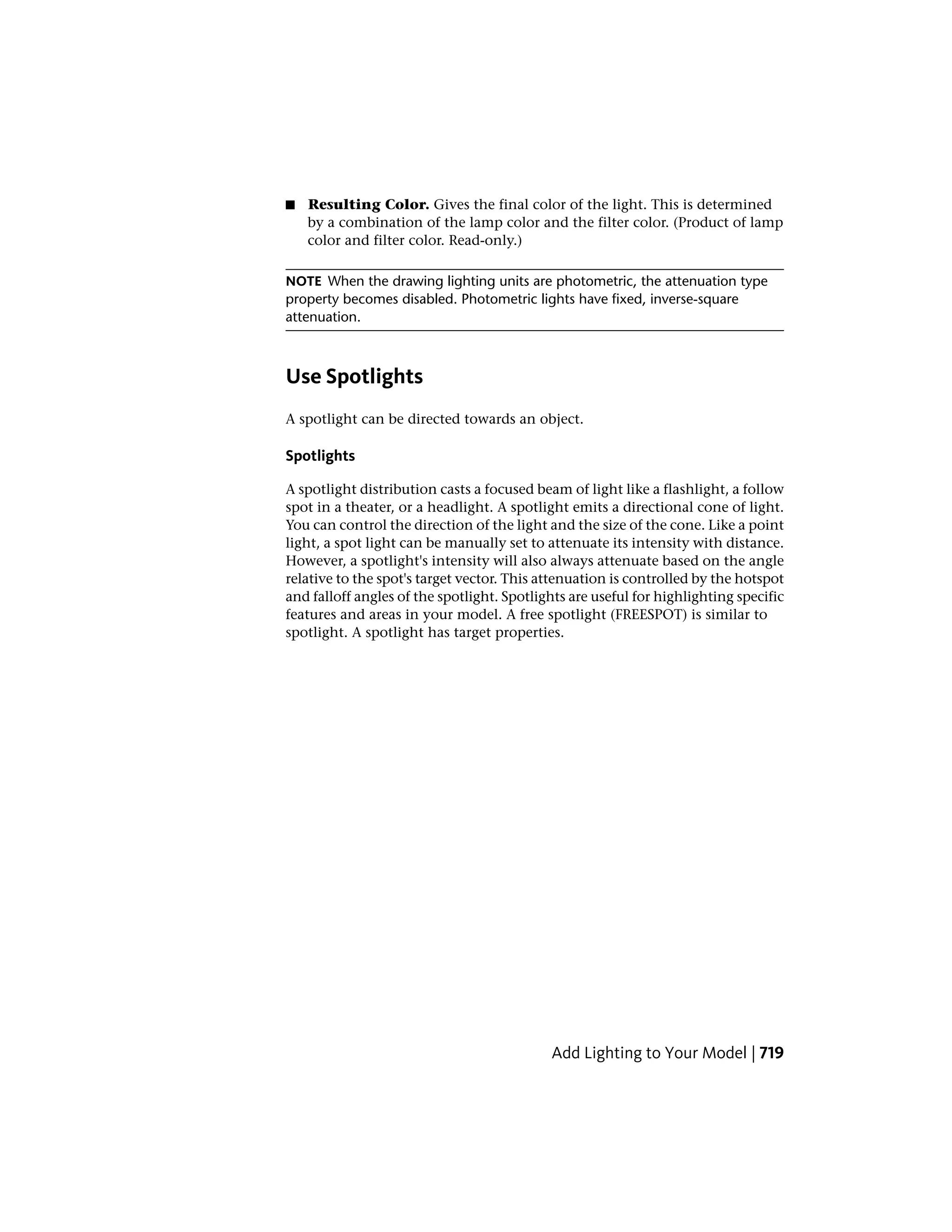 ■ Resulting Color. Gives the final color of the light. This is determined
by a combination of the lamp color and the filter color. (Product of lamp
color and filter color. Read-only.)
NOTE When the drawing lighting units are photometric, the attenuation type
property becomes disabled. Photometric lights have fixed, inverse-square
attenuation.
Use Spotlights
A spotlight can be directed towards an object.
Spotlights
A spotlight distribution casts a focused beam of light like a flashlight, a follow
spot in a theater, or a headlight. A spotlight emits a directional cone of light.
You can control the direction of the light and the size of the cone. Like a point
light, a spot light can be manually set to attenuate its intensity with distance.
However, a spotlight's intensity will also always attenuate based on the angle
relative to the spot's target vector. This attenuation is controlled by the hotspot
and falloff angles of the spotlight. Spotlights are useful for highlighting specific
features and areas in your model. A free spotlight (FREESPOT) is similar to
spotlight. A spotlight has target properties.
Add Lighting to Your Model | 719
 