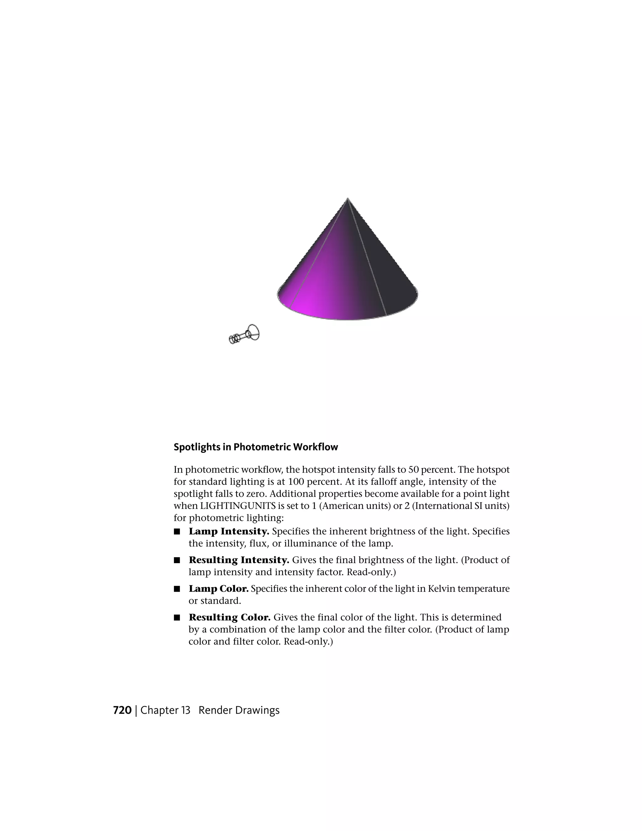 Spotlights in Photometric Workflow
In photometric workflow, the hotspot intensity falls to 50 percent. The hotspot
for standard lighting is at 100 percent. At its falloff angle, intensity of the
spotlight falls to zero. Additional properties become available for a point light
when LIGHTINGUNITS is set to 1 (American units) or 2 (International SI units)
for photometric lighting:
■ Lamp Intensity. Specifies the inherent brightness of the light. Specifies
the intensity, flux, or illuminance of the lamp.
■ Resulting Intensity. Gives the final brightness of the light. (Product of
lamp intensity and intensity factor. Read-only.)
■ Lamp Color. Specifies the inherent color of the light in Kelvin temperature
or standard.
■ Resulting Color. Gives the final color of the light. This is determined
by a combination of the lamp color and the filter color. (Product of lamp
color and filter color. Read-only.)
720 | Chapter 13 Render Drawings
 