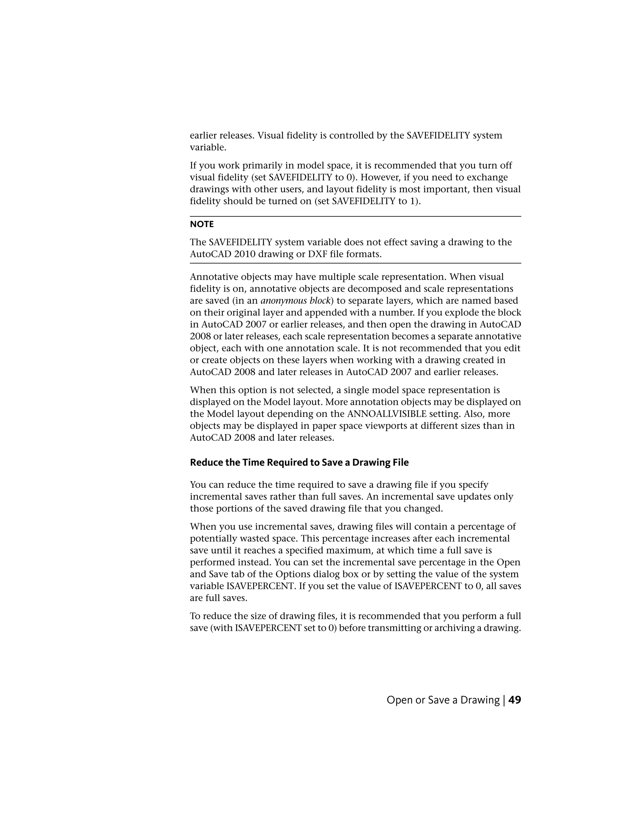 earlier releases. Visual fidelity is controlled by the SAVEFIDELITY system
variable.
If you work primarily in model space, it is recommended that you turn off
visual fidelity (set SAVEFIDELITY to 0). However, if you need to exchange
drawings with other users, and layout fidelity is most important, then visual
fidelity should be turned on (set SAVEFIDELITY to 1).
NOTE
The SAVEFIDELITY system variable does not effect saving a drawing to the
AutoCAD 2010 drawing or DXF file formats.
Annotative objects may have multiple scale representation. When visual
fidelity is on, annotative objects are decomposed and scale representations
are saved (in an anonymous block) to separate layers, which are named based
on their original layer and appended with a number. If you explode the block
in AutoCAD 2007 or earlier releases, and then open the drawing in AutoCAD
2008 or later releases, each scale representation becomes a separate annotative
object, each with one annotation scale. It is not recommended that you edit
or create objects on these layers when working with a drawing created in
AutoCAD 2008 and later releases in AutoCAD 2007 and earlier releases.
When this option is not selected, a single model space representation is
displayed on the Model layout. More annotation objects may be displayed on
the Model layout depending on the ANNOALLVISIBLE setting. Also, more
objects may be displayed in paper space viewports at different sizes than in
AutoCAD 2008 and later releases.
Reduce the Time Required to Save a Drawing File
You can reduce the time required to save a drawing file if you specify
incremental saves rather than full saves. An incremental save updates only
those portions of the saved drawing file that you changed.
When you use incremental saves, drawing files will contain a percentage of
potentially wasted space. This percentage increases after each incremental
save until it reaches a specified maximum, at which time a full save is
performed instead. You can set the incremental save percentage in the Open
and Save tab of the Options dialog box or by setting the value of the system
variable ISAVEPERCENT. If you set the value of ISAVEPERCENT to 0, all saves
are full saves.
To reduce the size of drawing files, it is recommended that you perform a full
save (with ISAVEPERCENT set to 0) before transmitting or archiving a drawing.
Open or Save a Drawing | 49
 