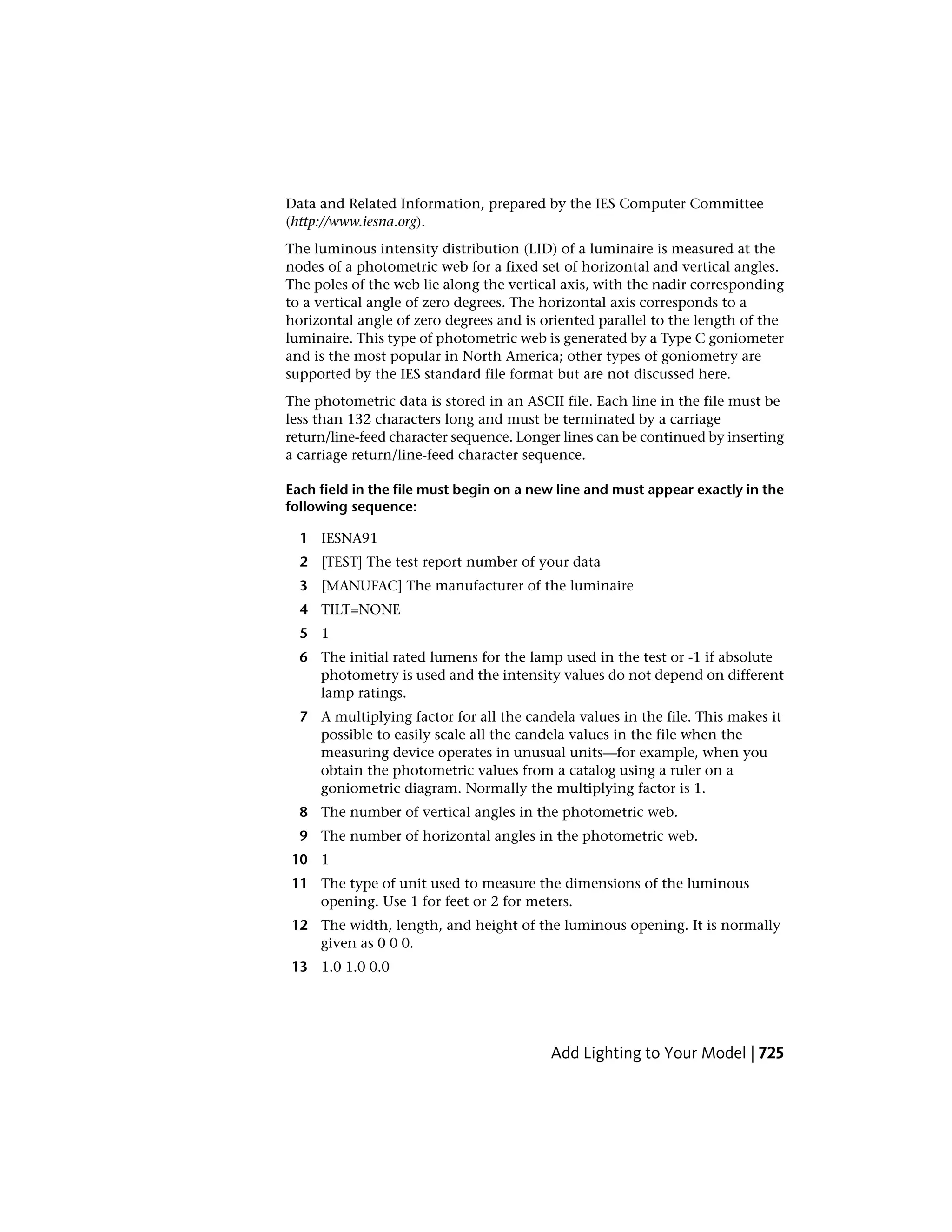 Data and Related Information, prepared by the IES Computer Committee
(http://www.iesna.org).
The luminous intensity distribution (LID) of a luminaire is measured at the
nodes of a photometric web for a fixed set of horizontal and vertical angles.
The poles of the web lie along the vertical axis, with the nadir corresponding
to a vertical angle of zero degrees. The horizontal axis corresponds to a
horizontal angle of zero degrees and is oriented parallel to the length of the
luminaire. This type of photometric web is generated by a Type C goniometer
and is the most popular in North America; other types of goniometry are
supported by the IES standard file format but are not discussed here.
The photometric data is stored in an ASCII file. Each line in the file must be
less than 132 characters long and must be terminated by a carriage
return/line-feed character sequence. Longer lines can be continued by inserting
a carriage return/line-feed character sequence.
Each field in the file must begin on a new line and must appear exactly in the
following sequence:
1 IESNA91
2 [TEST] The test report number of your data
3 [MANUFAC] The manufacturer of the luminaire
4 TILT=NONE
5 1
6 The initial rated lumens for the lamp used in the test or -1 if absolute
photometry is used and the intensity values do not depend on different
lamp ratings.
7 A multiplying factor for all the candela values in the file. This makes it
possible to easily scale all the candela values in the file when the
measuring device operates in unusual units—for example, when you
obtain the photometric values from a catalog using a ruler on a
goniometric diagram. Normally the multiplying factor is 1.
8 The number of vertical angles in the photometric web.
9 The number of horizontal angles in the photometric web.
10 1
11 The type of unit used to measure the dimensions of the luminous
opening. Use 1 for feet or 2 for meters.
12 The width, length, and height of the luminous opening. It is normally
given as 0 0 0.
13 1.0 1.0 0.0
Add Lighting to Your Model | 725
 
