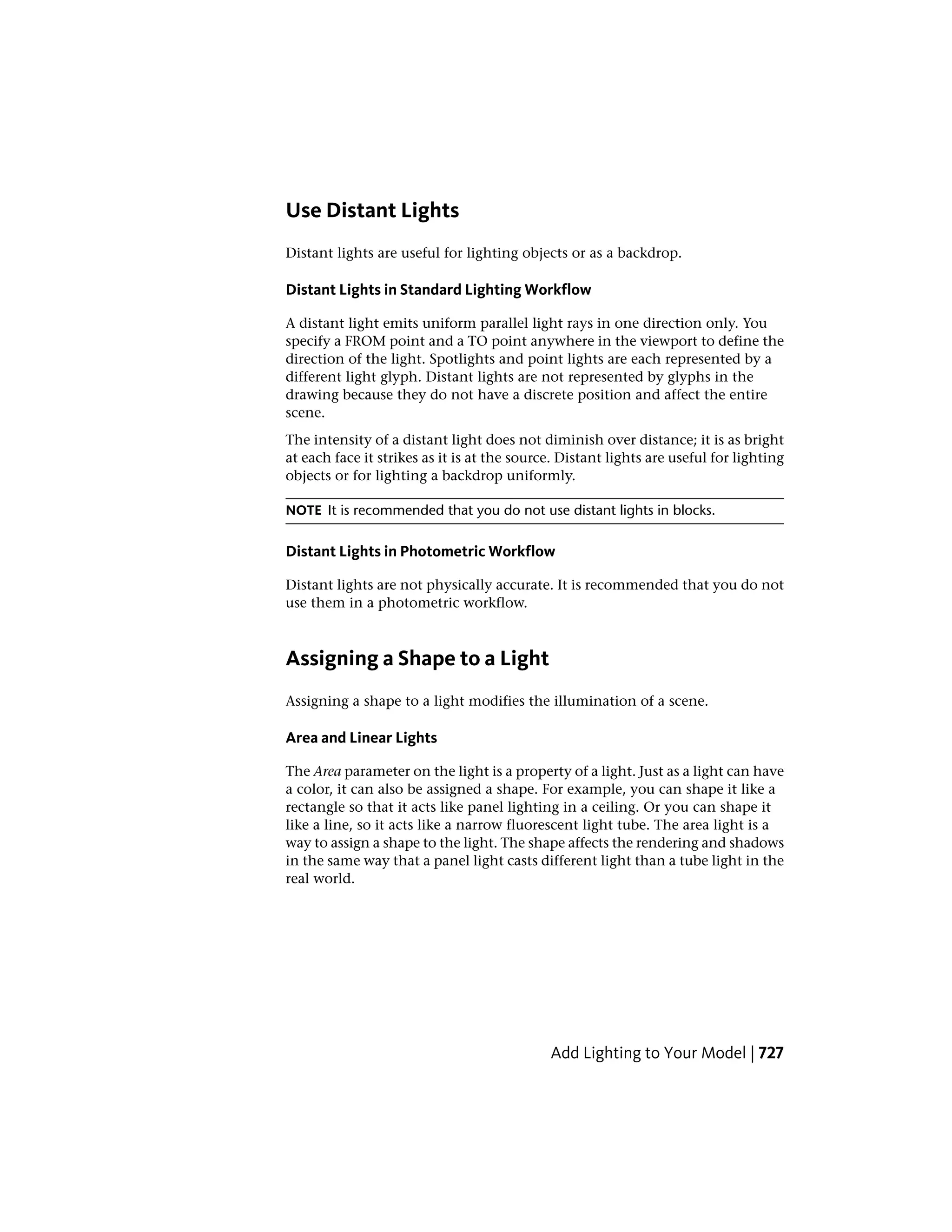 Use Distant Lights
Distant lights are useful for lighting objects or as a backdrop.
Distant Lights in Standard Lighting Workflow
A distant light emits uniform parallel light rays in one direction only. You
specify a FROM point and a TO point anywhere in the viewport to define the
direction of the light. Spotlights and point lights are each represented by a
different light glyph. Distant lights are not represented by glyphs in the
drawing because they do not have a discrete position and affect the entire
scene.
The intensity of a distant light does not diminish over distance; it is as bright
at each face it strikes as it is at the source. Distant lights are useful for lighting
objects or for lighting a backdrop uniformly.
NOTE It is recommended that you do not use distant lights in blocks.
Distant Lights in Photometric Workflow
Distant lights are not physically accurate. It is recommended that you do not
use them in a photometric workflow.
Assigning a Shape to a Light
Assigning a shape to a light modifies the illumination of a scene.
Area and Linear Lights
The Area parameter on the light is a property of a light. Just as a light can have
a color, it can also be assigned a shape. For example, you can shape it like a
rectangle so that it acts like panel lighting in a ceiling. Or you can shape it
like a line, so it acts like a narrow fluorescent light tube. The area light is a
way to assign a shape to the light. The shape affects the rendering and shadows
in the same way that a panel light casts different light than a tube light in the
real world.
Add Lighting to Your Model | 727
 