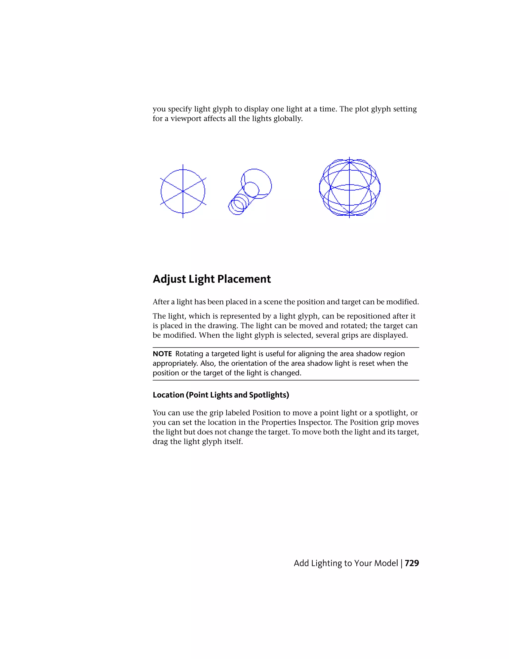 you specify light glyph to display one light at a time. The plot glyph setting
for a viewport affects all the lights globally.
Adjust Light Placement
After a light has been placed in a scene the position and target can be modified.
The light, which is represented by a light glyph, can be repositioned after it
is placed in the drawing. The light can be moved and rotated; the target can
be modified. When the light glyph is selected, several grips are displayed.
NOTE Rotating a targeted light is useful for aligning the area shadow region
appropriately. Also, the orientation of the area shadow light is reset when the
position or the target of the light is changed.
Location (Point Lights and Spotlights)
You can use the grip labeled Position to move a point light or a spotlight, or
you can set the location in the Properties Inspector. The Position grip moves
the light but does not change the target. To move both the light and its target,
drag the light glyph itself.
Add Lighting to Your Model | 729
 