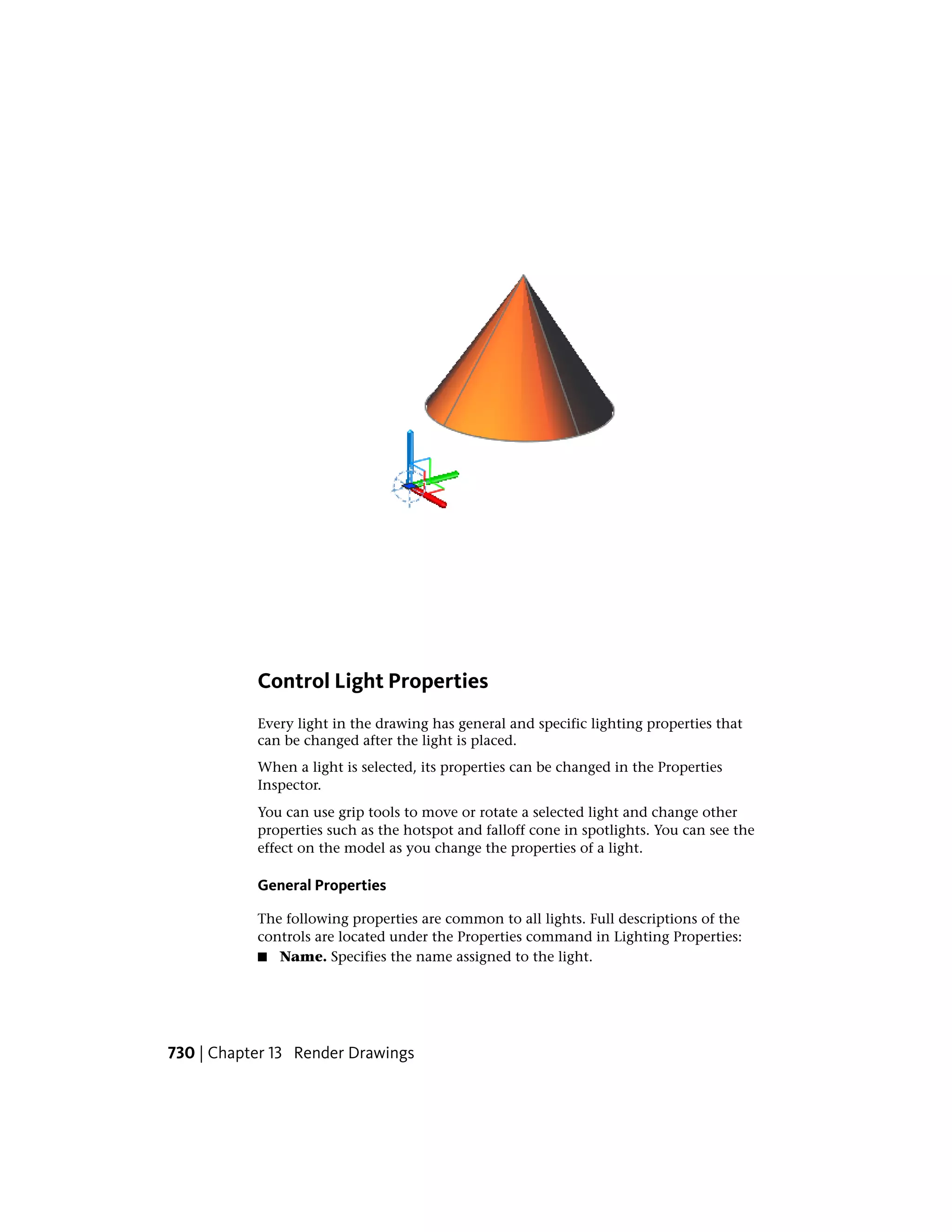 Control Light Properties
Every light in the drawing has general and specific lighting properties that
can be changed after the light is placed.
When a light is selected, its properties can be changed in the Properties
Inspector.
You can use grip tools to move or rotate a selected light and change other
properties such as the hotspot and falloff cone in spotlights. You can see the
effect on the model as you change the properties of a light.
General Properties
The following properties are common to all lights. Full descriptions of the
controls are located under the Properties command in Lighting Properties:
■ Name. Specifies the name assigned to the light.
730 | Chapter 13 Render Drawings
 