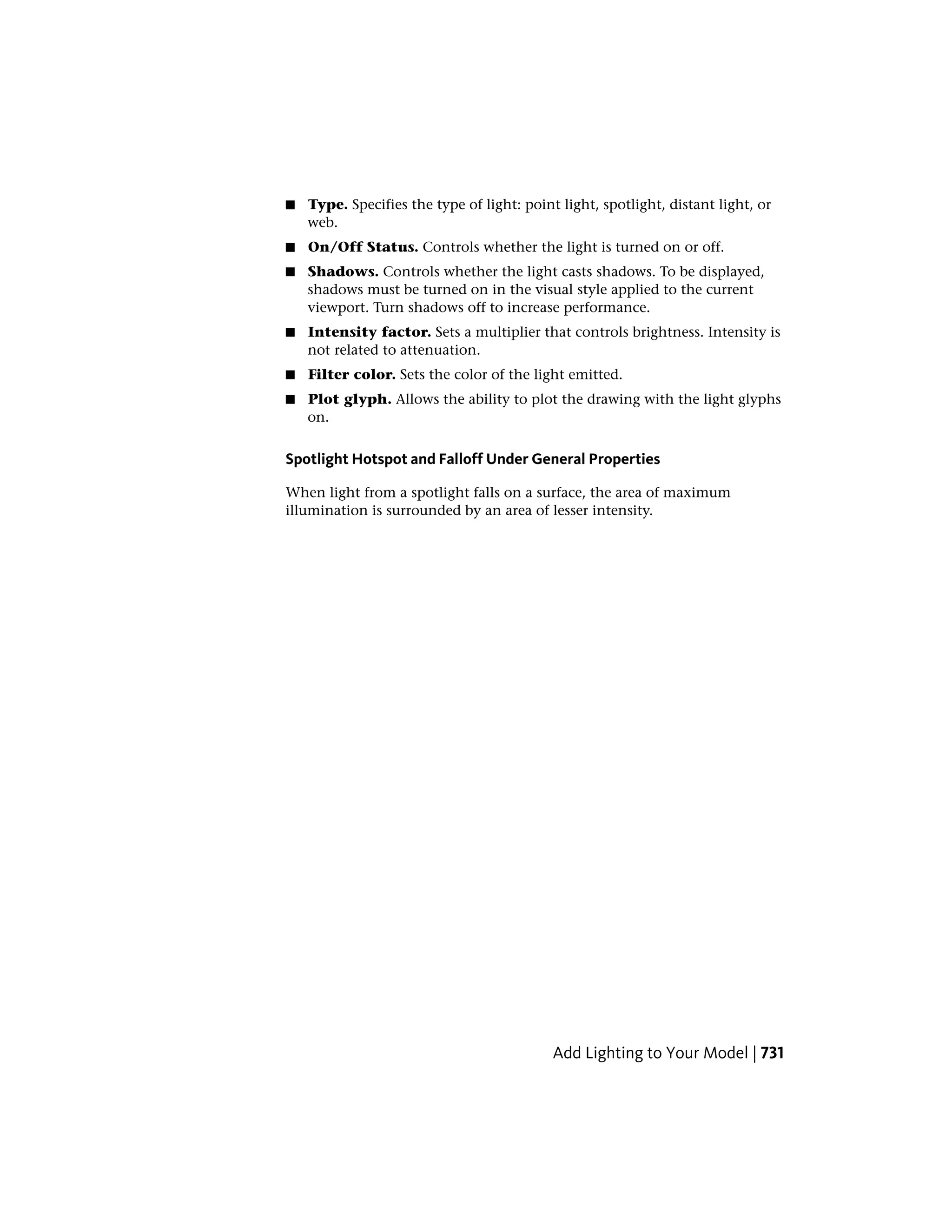 ■ Type. Specifies the type of light: point light, spotlight, distant light, or
web.
■ On/Off Status. Controls whether the light is turned on or off.
■ Shadows. Controls whether the light casts shadows. To be displayed,
shadows must be turned on in the visual style applied to the current
viewport. Turn shadows off to increase performance.
■ Intensity factor. Sets a multiplier that controls brightness. Intensity is
not related to attenuation.
■ Filter color. Sets the color of the light emitted.
■ Plot glyph. Allows the ability to plot the drawing with the light glyphs
on.
Spotlight Hotspot and Falloff Under General Properties
When light from a spotlight falls on a surface, the area of maximum
illumination is surrounded by an area of lesser intensity.
Add Lighting to Your Model | 731
 