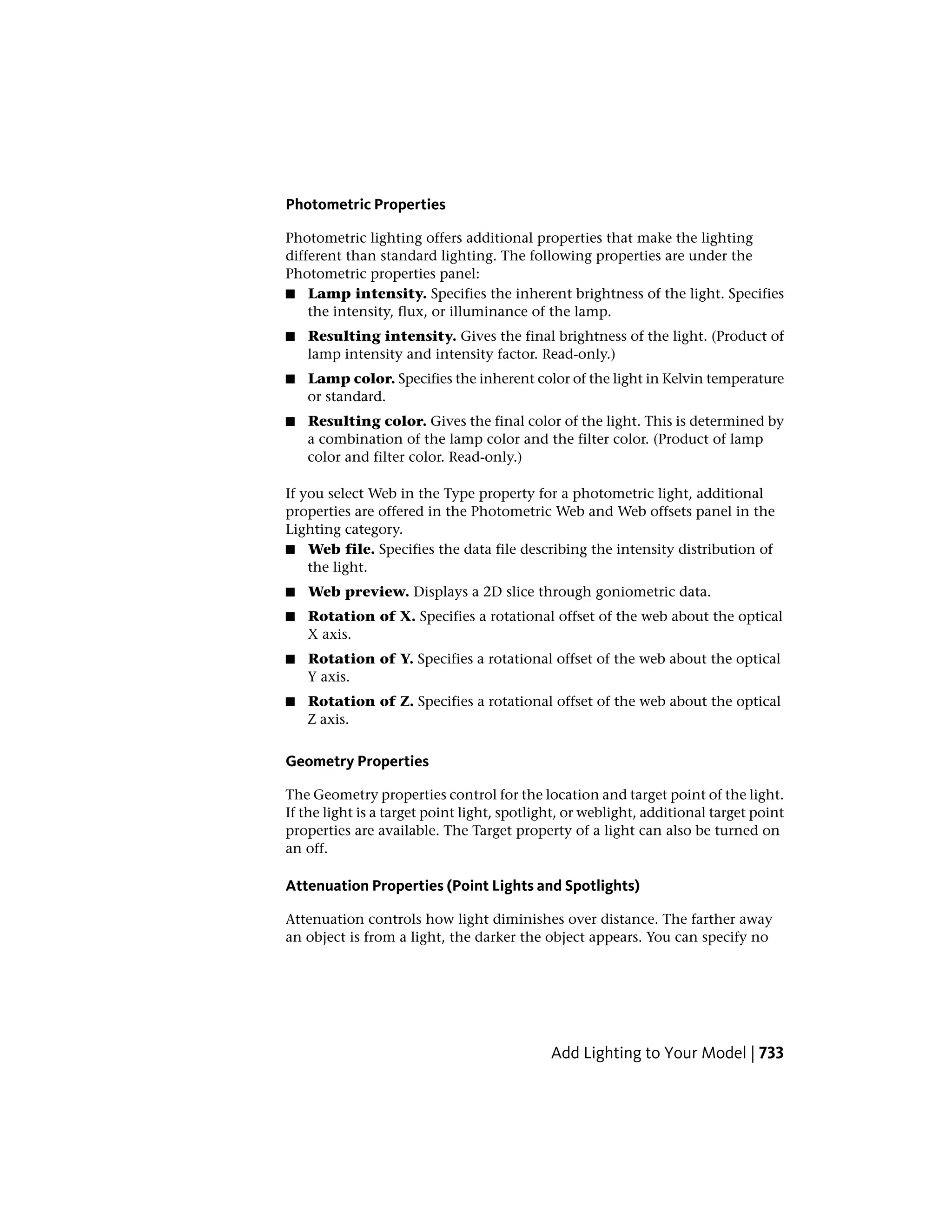 Photometric Properties
Photometric lighting offers additional properties that make the lighting
different than standard lighting. The following properties are under the
Photometric properties panel:
■ Lamp intensity. Specifies the inherent brightness of the light. Specifies
the intensity, flux, or illuminance of the lamp.
■ Resulting intensity. Gives the final brightness of the light. (Product of
lamp intensity and intensity factor. Read-only.)
■ Lamp color. Specifies the inherent color of the light in Kelvin temperature
or standard.
■ Resulting color. Gives the final color of the light. This is determined by
a combination of the lamp color and the filter color. (Product of lamp
color and filter color. Read-only.)
If you select Web in the Type property for a photometric light, additional
properties are offered in the Photometric Web and Web offsets panel in the
Lighting category.
■ Web file. Specifies the data file describing the intensity distribution of
the light.
■ Web preview. Displays a 2D slice through goniometric data.
■ Rotation of X. Specifies a rotational offset of the web about the optical
X axis.
■ Rotation of Y. Specifies a rotational offset of the web about the optical
Y axis.
■ Rotation of Z. Specifies a rotational offset of the web about the optical
Z axis.
Geometry Properties
The Geometry properties control for the location and target point of the light.
If the light is a target point light, spotlight, or weblight, additional target point
properties are available. The Target property of a light can also be turned on
an off.
Attenuation Properties (Point Lights and Spotlights)
Attenuation controls how light diminishes over distance. The farther away
an object is from a light, the darker the object appears. You can specify no
Add Lighting to Your Model | 733
 