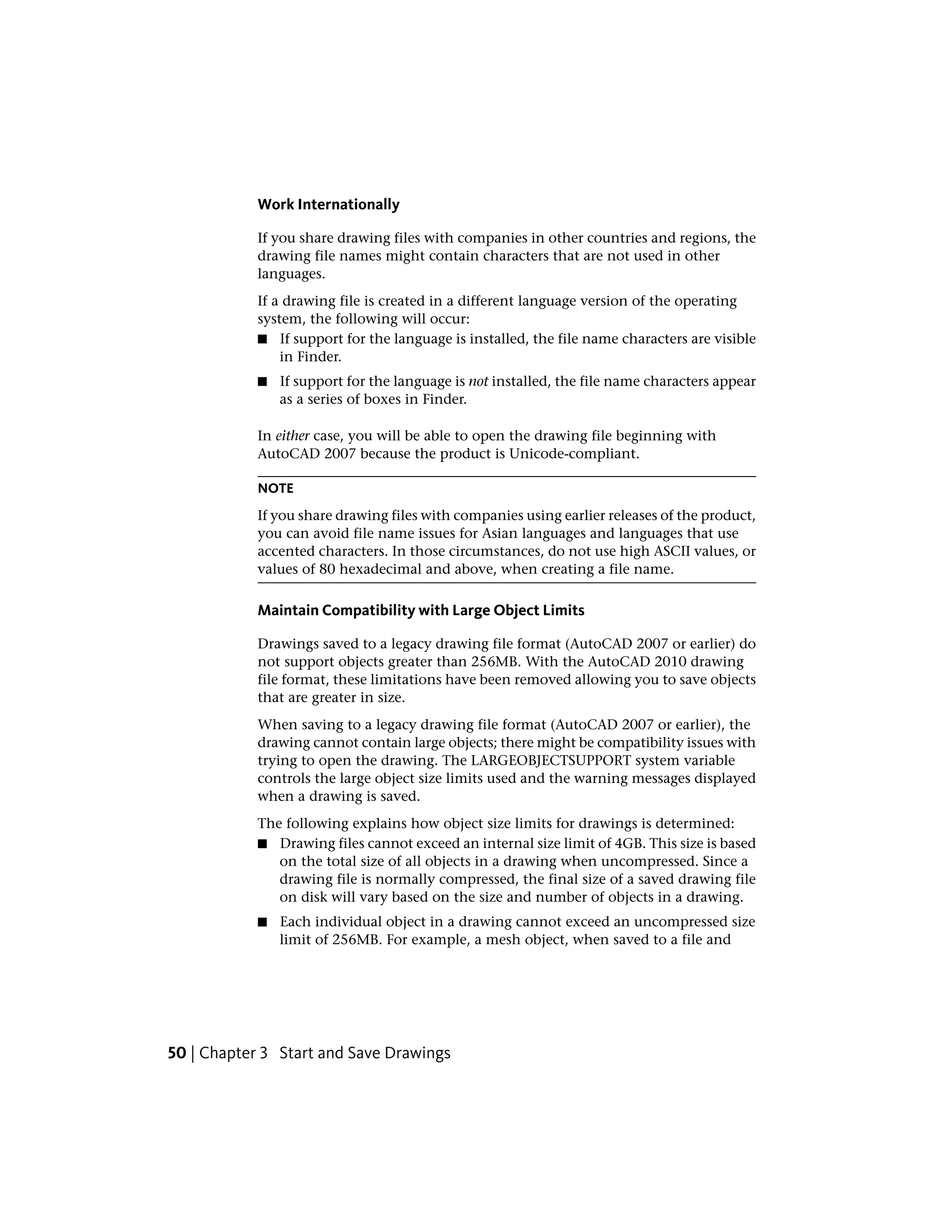Work Internationally
If you share drawing files with companies in other countries and regions, the
drawing file names might contain characters that are not used in other
languages.
If a drawing file is created in a different language version of the operating
system, the following will occur:
■ If support for the language is installed, the file name characters are visible
in Finder.
■ If support for the language is not installed, the file name characters appear
as a series of boxes in Finder.
In either case, you will be able to open the drawing file beginning with
AutoCAD 2007 because the product is Unicode-compliant.
NOTE
If you share drawing files with companies using earlier releases of the product,
you can avoid file name issues for Asian languages and languages that use
accented characters. In those circumstances, do not use high ASCII values, or
values of 80 hexadecimal and above, when creating a file name.
Maintain Compatibility with Large Object Limits
Drawings saved to a legacy drawing file format (AutoCAD 2007 or earlier) do
not support objects greater than 256MB. With the AutoCAD 2010 drawing
file format, these limitations have been removed allowing you to save objects
that are greater in size.
When saving to a legacy drawing file format (AutoCAD 2007 or earlier), the
drawing cannot contain large objects; there might be compatibility issues with
trying to open the drawing. The LARGEOBJECTSUPPORT system variable
controls the large object size limits used and the warning messages displayed
when a drawing is saved.
The following explains how object size limits for drawings is determined:
■ Drawing files cannot exceed an internal size limit of 4GB. This size is based
on the total size of all objects in a drawing when uncompressed. Since a
drawing file is normally compressed, the final size of a saved drawing file
on disk will vary based on the size and number of objects in a drawing.
■ Each individual object in a drawing cannot exceed an uncompressed size
limit of 256MB. For example, a mesh object, when saved to a file and
50 | Chapter 3 Start and Save Drawings
 