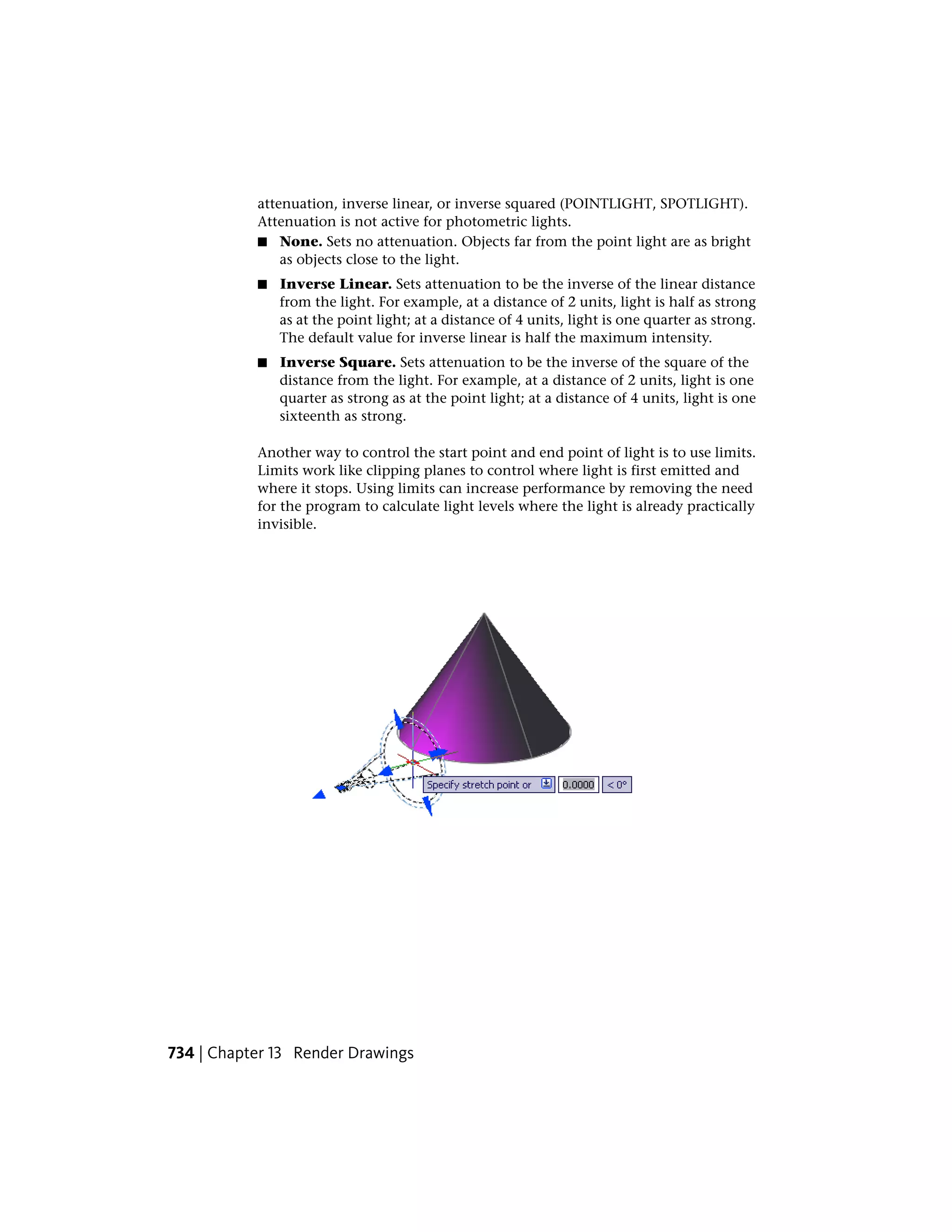attenuation, inverse linear, or inverse squared (POINTLIGHT, SPOTLIGHT).
Attenuation is not active for photometric lights.
■ None. Sets no attenuation. Objects far from the point light are as bright
as objects close to the light.
■ Inverse Linear. Sets attenuation to be the inverse of the linear distance
from the light. For example, at a distance of 2 units, light is half as strong
as at the point light; at a distance of 4 units, light is one quarter as strong.
The default value for inverse linear is half the maximum intensity.
■ Inverse Square. Sets attenuation to be the inverse of the square of the
distance from the light. For example, at a distance of 2 units, light is one
quarter as strong as at the point light; at a distance of 4 units, light is one
sixteenth as strong.
Another way to control the start point and end point of light is to use limits.
Limits work like clipping planes to control where light is first emitted and
where it stops. Using limits can increase performance by removing the need
for the program to calculate light levels where the light is already practically
invisible.
734 | Chapter 13 Render Drawings
 