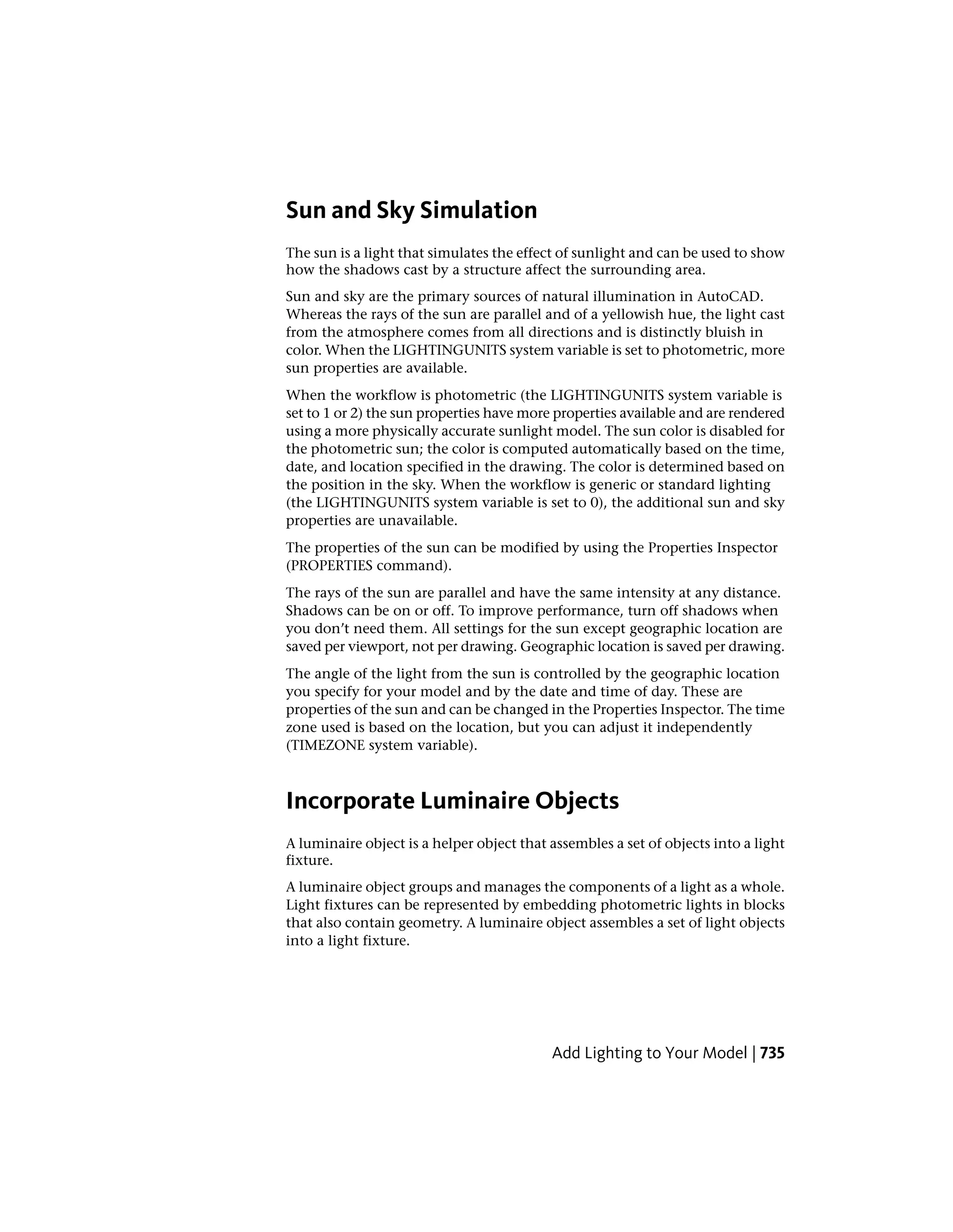 Sun and Sky Simulation
The sun is a light that simulates the effect of sunlight and can be used to show
how the shadows cast by a structure affect the surrounding area.
Sun and sky are the primary sources of natural illumination in AutoCAD.
Whereas the rays of the sun are parallel and of a yellowish hue, the light cast
from the atmosphere comes from all directions and is distinctly bluish in
color. When the LIGHTINGUNITS system variable is set to photometric, more
sun properties are available.
When the workflow is photometric (the LIGHTINGUNITS system variable is
set to 1 or 2) the sun properties have more properties available and are rendered
using a more physically accurate sunlight model. The sun color is disabled for
the photometric sun; the color is computed automatically based on the time,
date, and location specified in the drawing. The color is determined based on
the position in the sky. When the workflow is generic or standard lighting
(the LIGHTINGUNITS system variable is set to 0), the additional sun and sky
properties are unavailable.
The properties of the sun can be modified by using the Properties Inspector
(PROPERTIES command).
The rays of the sun are parallel and have the same intensity at any distance.
Shadows can be on or off. To improve performance, turn off shadows when
you don’t need them. All settings for the sun except geographic location are
saved per viewport, not per drawing. Geographic location is saved per drawing.
The angle of the light from the sun is controlled by the geographic location
you specify for your model and by the date and time of day. These are
properties of the sun and can be changed in the Properties Inspector. The time
zone used is based on the location, but you can adjust it independently
(TIMEZONE system variable).
Incorporate Luminaire Objects
A luminaire object is a helper object that assembles a set of objects into a light
fixture.
A luminaire object groups and manages the components of a light as a whole.
Light fixtures can be represented by embedding photometric lights in blocks
that also contain geometry. A luminaire object assembles a set of light objects
into a light fixture.
Add Lighting to Your Model | 735
 