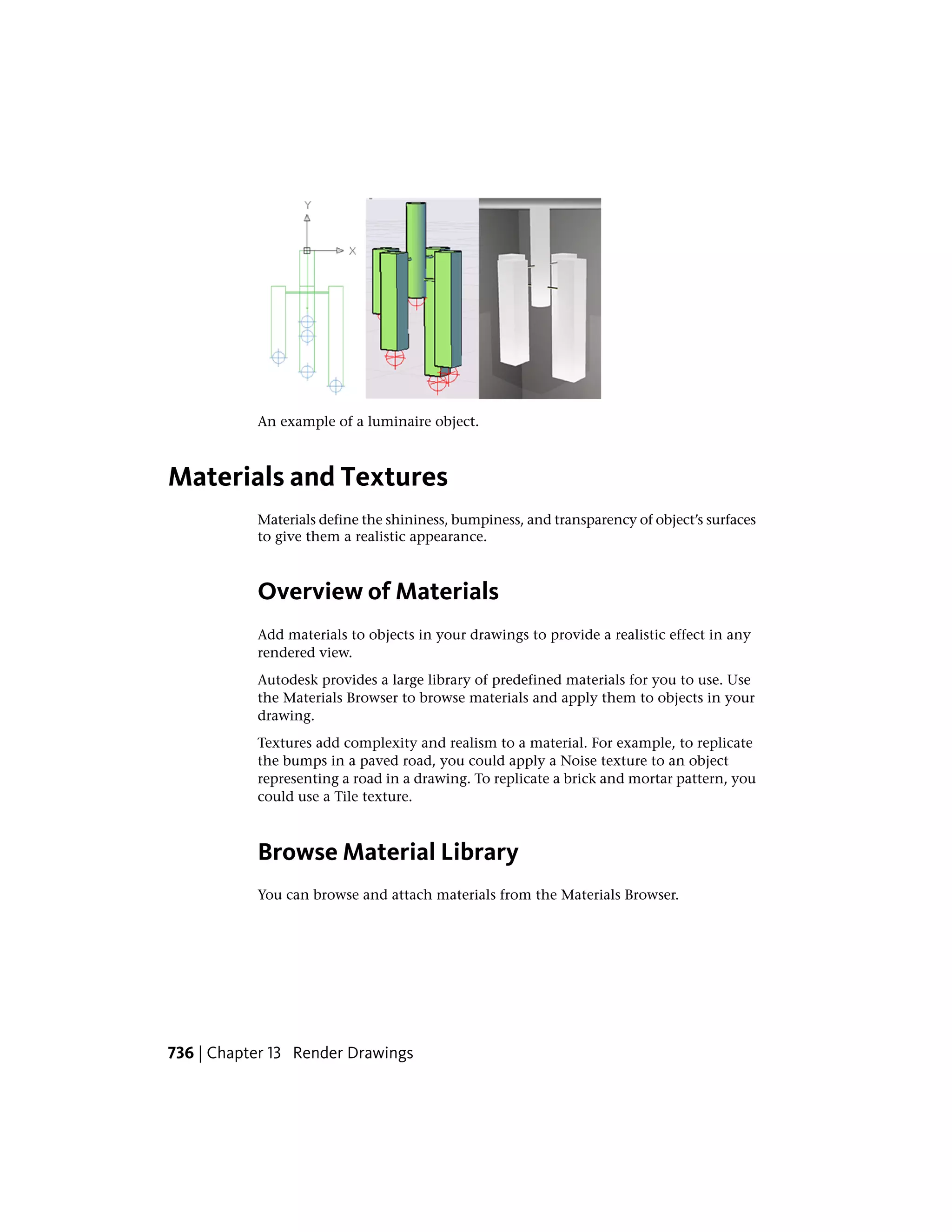 An example of a luminaire object.
Materials and Textures
Materials define the shininess, bumpiness, and transparency of object’s surfaces
to give them a realistic appearance.
Overview of Materials
Add materials to objects in your drawings to provide a realistic effect in any
rendered view.
Autodesk provides a large library of predefined materials for you to use. Use
the Materials Browser to browse materials and apply them to objects in your
drawing.
Textures add complexity and realism to a material. For example, to replicate
the bumps in a paved road, you could apply a Noise texture to an object
representing a road in a drawing. To replicate a brick and mortar pattern, you
could use a Tile texture.
Browse Material Library
You can browse and attach materials from the Materials Browser.
736 | Chapter 13 Render Drawings
 