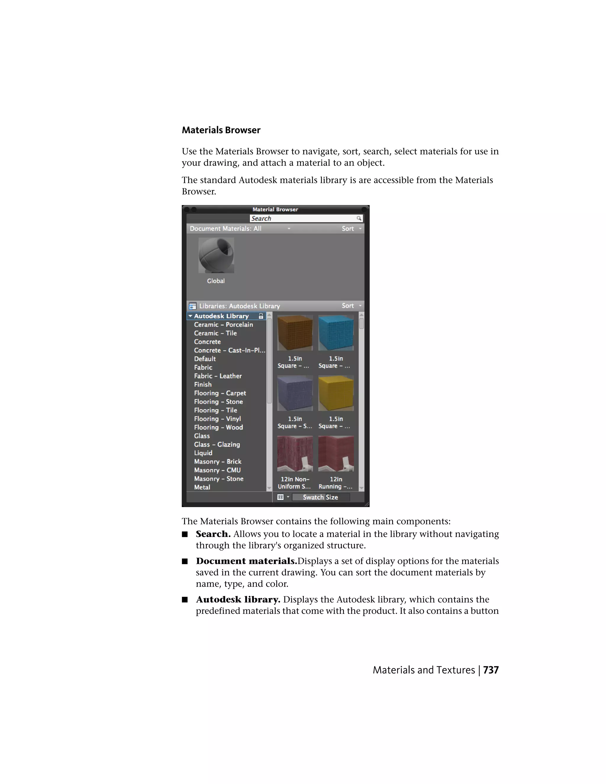 Materials Browser
Use the Materials Browser to navigate, sort, search, select materials for use in
your drawing, and attach a material to an object.
The standard Autodesk materials library is are accessible from the Materials
Browser.
The Materials Browser contains the following main components:
■ Search. Allows you to locate a material in the library without navigating
through the library's organized structure.
■ Document materials.Displays a set of display options for the materials
saved in the current drawing. You can sort the document materials by
name, type, and color.
■ Autodesk library. Displays the Autodesk library, which contains the
predefined materials that come with the product. It also contains a button
Materials and Textures | 737
 