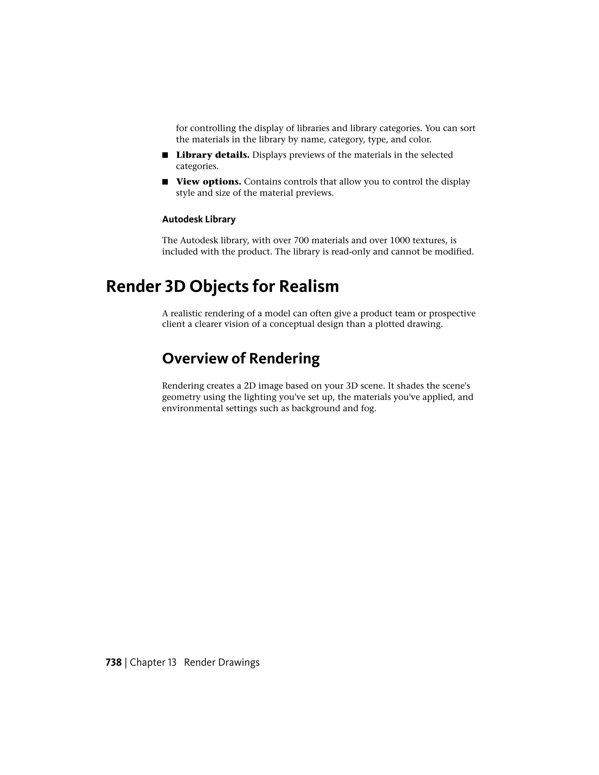 for controlling the display of libraries and library categories. You can sort
the materials in the library by name, category, type, and color.
■ Library details. Displays previews of the materials in the selected
categories.
■ View options. Contains controls that allow you to control the display
style and size of the material previews.
Autodesk Library
The Autodesk library, with over 700 materials and over 1000 textures, is
included with the product. The library is read-only and cannot be modified.
Render 3D Objects for Realism
A realistic rendering of a model can often give a product team or prospective
client a clearer vision of a conceptual design than a plotted drawing.
Overview of Rendering
Rendering creates a 2D image based on your 3D scene. It shades the scene's
geometry using the lighting you've set up, the materials you've applied, and
environmental settings such as background and fog.
738 | Chapter 13 Render Drawings
 