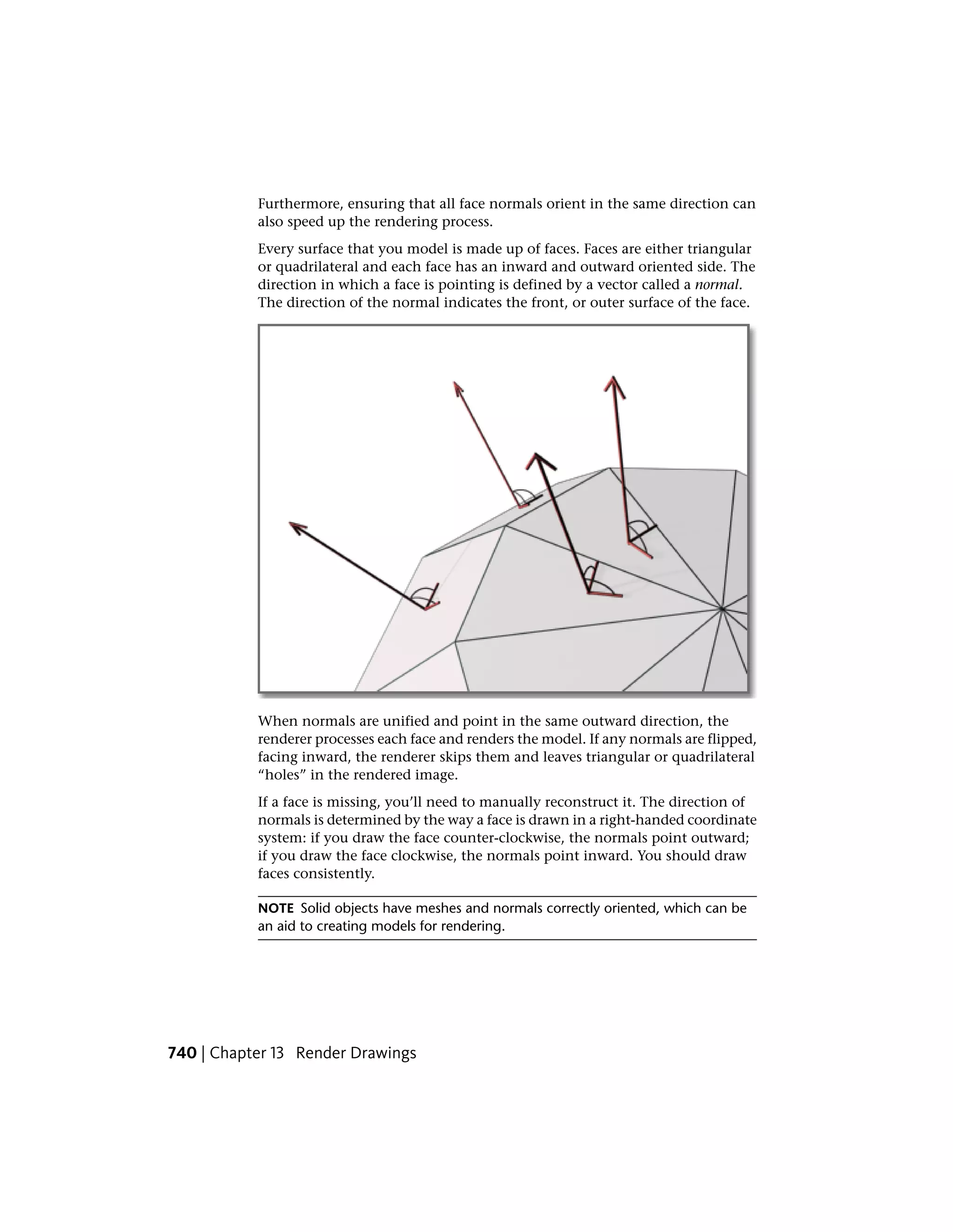 Furthermore, ensuring that all face normals orient in the same direction can
also speed up the rendering process.
Every surface that you model is made up of faces. Faces are either triangular
or quadrilateral and each face has an inward and outward oriented side. The
direction in which a face is pointing is defined by a vector called a normal.
The direction of the normal indicates the front, or outer surface of the face.
When normals are unified and point in the same outward direction, the
renderer processes each face and renders the model. If any normals are flipped,
facing inward, the renderer skips them and leaves triangular or quadrilateral
“holes” in the rendered image.
If a face is missing, you’ll need to manually reconstruct it. The direction of
normals is determined by the way a face is drawn in a right-handed coordinate
system: if you draw the face counter-clockwise, the normals point outward;
if you draw the face clockwise, the normals point inward. You should draw
faces consistently.
NOTE Solid objects have meshes and normals correctly oriented, which can be
an aid to creating models for rendering.
740 | Chapter 13 Render Drawings
 
