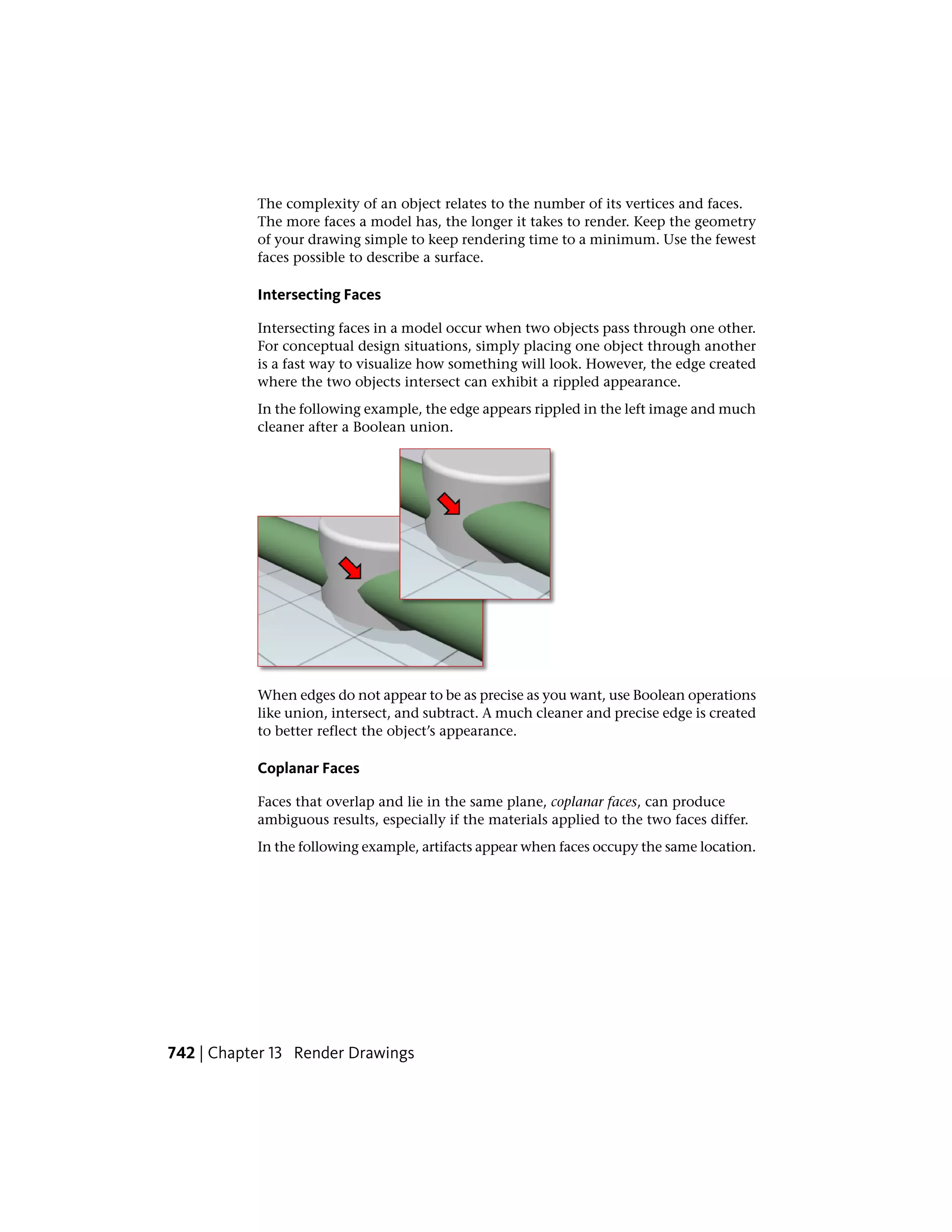 The complexity of an object relates to the number of its vertices and faces.
The more faces a model has, the longer it takes to render. Keep the geometry
of your drawing simple to keep rendering time to a minimum. Use the fewest
faces possible to describe a surface.
Intersecting Faces
Intersecting faces in a model occur when two objects pass through one other.
For conceptual design situations, simply placing one object through another
is a fast way to visualize how something will look. However, the edge created
where the two objects intersect can exhibit a rippled appearance.
In the following example, the edge appears rippled in the left image and much
cleaner after a Boolean union.
When edges do not appear to be as precise as you want, use Boolean operations
like union, intersect, and subtract. A much cleaner and precise edge is created
to better reflect the object’s appearance.
Coplanar Faces
Faces that overlap and lie in the same plane, coplanar faces, can produce
ambiguous results, especially if the materials applied to the two faces differ.
In the following example, artifacts appear when faces occupy the same location.
742 | Chapter 13 Render Drawings
 